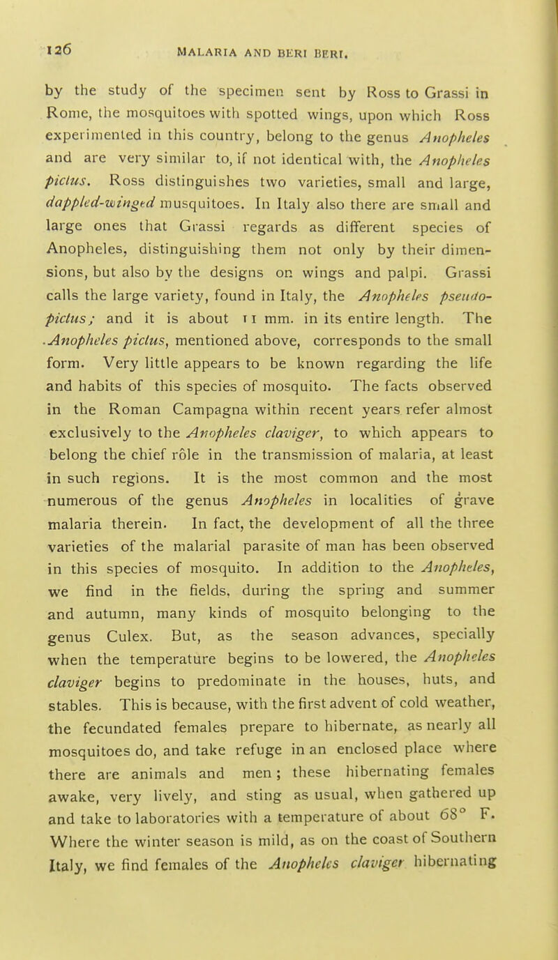 by the study of the specimen sent by Ross to Grassi in Rome, the mosquitoes with spotted wings, upon which Ross experimented in this country, belong to the genus Anopheles and are very similar to, if not identical with, the Anopheles piclus. Ross distinguishes two varieties, small and large, dappled-wingtd mus(]u\Xoes. In Italy also there are small and large ones that Grassi regards as different species of Anopheles, distinguishing them not only by their dimen- sions, but also by the designs on wings and palpi. Grassi calls the large variet}', found in Italy, the Anopheles pseudo- pictus; and it is about ii mm. in its entire length. The .Anopheles piclus, mentioned above, corresponds to the small form. Very little appears to be known regarding the life and habits of this species of mosquito. The facts observed in the Roman Campagna within recent years refer almost exclusively to the Anopheles claviger, to which appears to belong the chief role in the transmission of malaria, at least in such regions. It is the most common and the most numerous of the genus Anopheles in localities of grave malaria therein. In fact, the development of all the three varieties of the malarial parasite of man has been observed in this species of mosquito. In addition to the Anopheles, we find in the fields, during the spring and summer and autumn, many kinds of mosquito belonging to the genus Culex. But, as the season advances, specially when the temperature begins to be lowered, the Anopheles claviger begins to predominate in the houses, huts, and stables. This is because, with the first advent of cold weather, the fecundated females prepare to hibernate, as nearly all mosquitoes do, and take refuge in an enclosed place where there are animals and men; these hibernating females awake, very lively, and sting as usual, when gathered up and take to laboratories with a temperature of about 68° F. Where the winter season is mild, as on the coast of Southern Italy, we find females of the Anopheles claviger hibernating