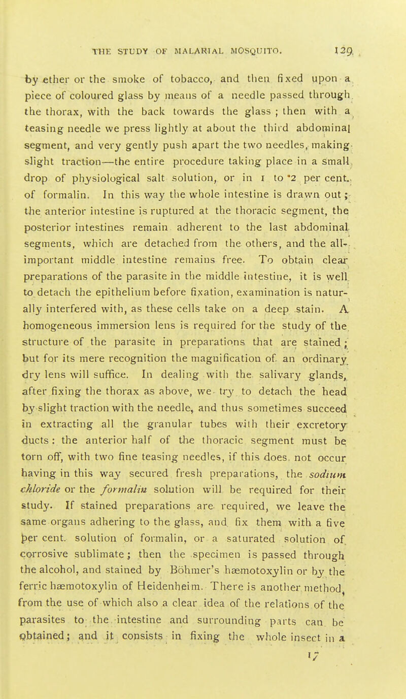 by iCther or the smoke of tobacco, and then fixed upon a piece of coloured glass by means of a needle passed through, the thorax, with the back towards the glass ; then with a teasing needle we press lightl}'- at about the thiid abdominal segment, and very gently push apart the two needles, making slight traction—the entire procedure taking place in a simall, drop of physiological salt solution, or in i to *2 per cent., of formalin. In this way the whole intestine is drawn out the anterior intestine is ruptured at the thoracic segment, the posterior intestines remain adherent to the last abdominal segments, which are detached from the others, and the all-: important middle intestine remains free. To obtain clear preparations of the parasite in the middle intestine, it is well, to, detach the epithelium before fi;{ation, examination is natur- ally interfered with, as these cells take on a deep stain. A. homogeneous immersion lens is required for the study of the. structure of the parasite in preparations that are stained; but for its mere recognition the magnification of. an ordinary, dry lens will suffice. In dealing with the saliv-ary glands,, after fixing the thorax as above, we try to detach the head by slight traction with the needle, and thus sometimes succeed in extracting all the granular tubes with their excretory ducts: the anterior half of the thoracic segment must be torn off, with two fine teasing needles, if this does, not occur having in this way secured fresh preparations, the sodium chloride or the formalin solution will be required for their study. If stained preparations are required, we leave the same organs adhering to the glass, and fix them with a five t>er cent, solution of formalin, or a saturated solution of corrosive sublimate; then the specimen is passed through the alcohol, and stained by Bohmer's haemotoxylin or by the ferric haemotoxylin of Heidenheim. There is another method, from the use of which also a clear idea of the relations of the parasites to the intestine and surrounding parts can be obtained; and it consists in fixing the wJiole insect in a 1/