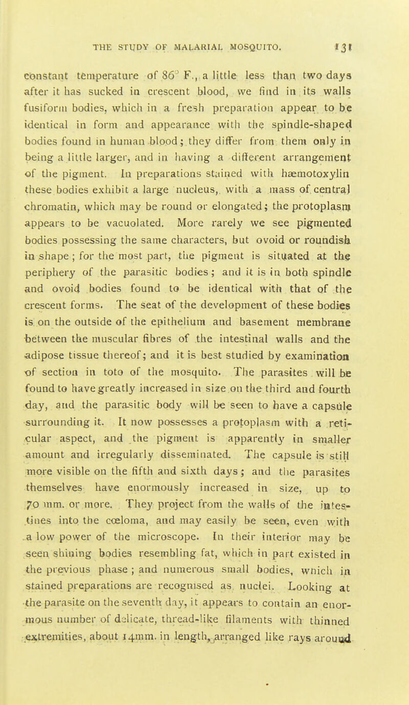 constant temperature of 86^ F.,.a little less than two days after it has sucked in crescent blood, we find in itjs walls fusiform bodies, which in a fresh preparation appear to be identical in form and appearance with the spindle-shaped bodies found in human blood; they differ from them only in being a little larger, and in having a different arrangement of the pigment. In preparations stained with haemotoxylin these bodies exhibit a large nucleus,, with a mass of centra) chromatin, which may be round or elongated; the protoplasm appears to be vacuolated. More rarely we see pigmented bodies possessing the same characters, but ovoid or roundisli io shape ; for the most part, the pigment is situated at the periphery of the parasitic bodies; and it is in both spindle and ovoid bodies found to be identical with that of the crescent forms. The seat of the development of these bodies is. on the outside of the epithelium and basement membraae tetween the muscular fibres of the intestinal walls and the ■adipose tissue thereof; and it is best studied by examination t)f section in toto of the mosquito. The parasites will be found to have greatly increased in size on the third and fourth day, and the para-sitic body will be seen to have a capsule surrounding it. It now possesses a protoplasm with a reti- cular aspect, and the pigment is apparent!}' in smaller amount and irregularly disseminated. 7'he capsule is stiH more visible on the fifth and sixth days; and the parasites themselves have enormously increased in size, up to 70 mm. or more. They project from the walls of the lates.- tines into the cceloma, and may easily be seen, even with .a low power of the microscope. In their interior may be seen shining bodies resembling fat, which in part existed in the previous phase ; and numerous small bodies, wnich in stained preparations are recognised as nuclei. Looking at •the parasite on the seventh day, it appears to contain an enor- mous number of delicate, thread-like filaments with thinned extremities, about I4xnm. in length,^arranged like rays arouod