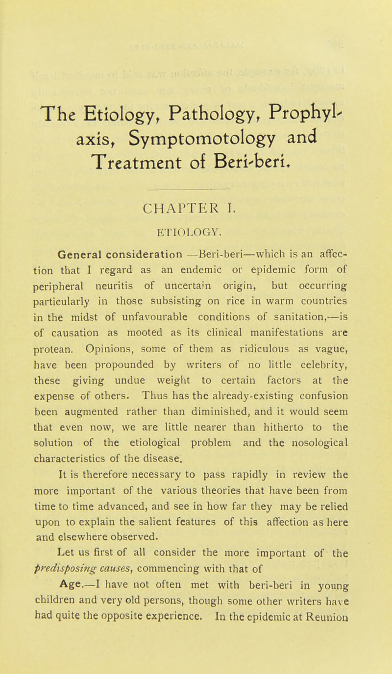 The Etiology, Pathologyt Prophyl- axis, Symptomotology and Treatment of Beri-beri^ CHAPTER I. ETIOLOGY. General consideration —Beri-beri—which is an affec- tion that I regard as an endemic or epidemic form of peripheral neuritis of uncertain origin, but occurring particularly in those subsisting on rice in warm countries in the midst of unfavourable conditions of sanitation,—is of causation as mooted as its clinical manifestations are protean. Opinions, some of them as ridiculous as vague, have been propounded by writers of no little celebrity, these giving undue weight to certain factors at the expense of others. Thus has the already-existing confusion been augmented rather than diminished, and it would seem that even now, we are little nearer than hitherto to the solution of the etiological problem and the nosological characteristics of the disease. It is therefore necessary to pass rapidly in review the more important of the various theories that have been from time to time advanced, and see in how far they may be relied upon to explain the salient features of this affection as here and elsewhere observed. Let us first of all consider the more important of the predisposing causes, commencing with that of Age.—I have not often met with beri-beri in young children and very old persons, though some other writers have had quite the opposite experience. In the epidemic at Reunion