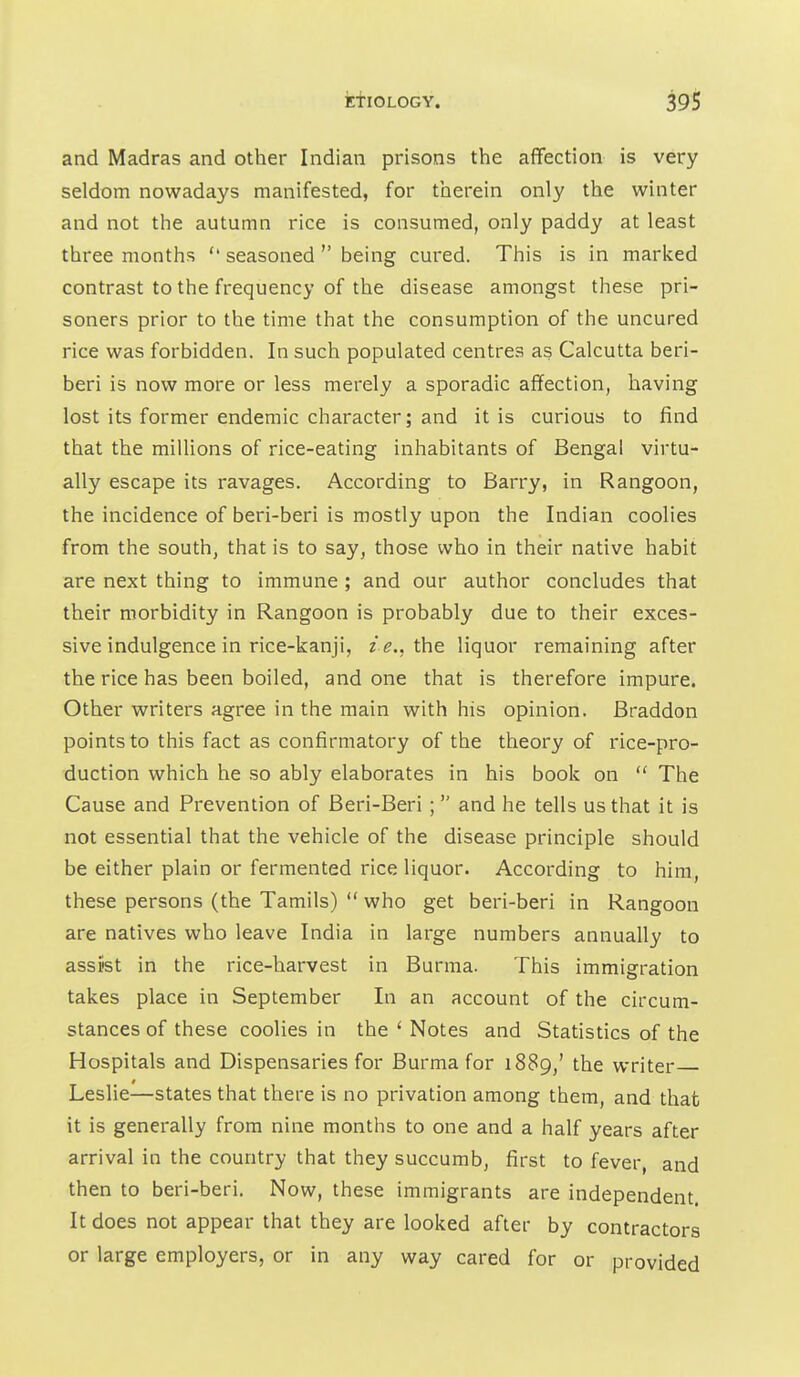 and Madras and other Indian prisons the affection is very seldom nowadays manifested, for therein only the winter and not the autumn rice is consumed, only paddy at least three months  seasoned  being cured. This is in marked contrast to the frequency of the disease amongst these pri- soners prior to the time that the consumption of the uncured rice was forbidden. In such populated centres as Calcutta beri- beri is now more or less merely a sporadic affection, having lost its former endemic character; and it is curious to find that the millions of rice-eating inhabitants of Bengal virtu- ally escape its ravages. According to Barry, in Rangoon, the incidence of beri-beri is mostly upon the Indian coolies from the south, that is to say, those who in their native habit are next thing to immune ; and our author concludes that their morbidity in Rangoon is probably due to their exces- sive indulgence in rice-kanji, z'^., the liquor remaining after the rice has been boiled, and one that is therefore impure. Other writers agree in the main with his opinion. Braddon points to this fact as confirmatory of the theory of rice-pro- duction which he so ably elaborates in his book on  The Cause and Prevention of Beri-Beri ; and he tells us that it is not essential that the vehicle of the disease principle should be either plain or fermented rice liquor. According to him, these persons (the Tamils)  who get beri-beri in Rangoon are natives who leave India in large numbers annually to assist in the rice-harvest in Burma. This immigration takes place in September In an account of the circum- stances of these coolies in the ' Notes and Statistics of the Hospitals and Dispensaries for Burma for 1889,' the writer Leslie—states that there is no privation among them, and that it is generally from nine months to one and a half years after arrival in the country that they succumb, first to fever and then to beri-beri. Now, these immigrants are independent. It does not appear that they are looked after by contractors or large employers, or in any way cared for or provided