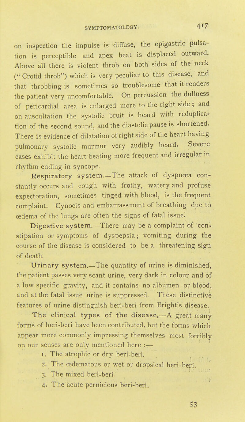 4»7 on inspection the impulse is diffuse, the epigastric pulsa- tion is perceptible and apex beat is displaced outward. Above all there is violent throb on both sides of the neck ( Crotid throb) which is very peculiar to this disease, and that throbbing is sometimes so troublesome that it renders the patient very uncomfortable. On percussion the dullness of pericardial area is enlarged more to the right side ; and on auscultation the systolic bruit is heard with reduplica^ tion of the second sound, and the diastolic pause is shortened. There is evidence of dilatation of right side of the heart having pulmonary systolic murmur very audibly heard. Severe cases exhibit the heart beating more frequent and irregular in rhythm ending in syncope. Respiratory system.—The attack of dyspnoea con- stantly occurs and cough with frothy, watery and profuse expectoration, sometimes tinged with blood, is the frequent complaint. Cynocis and embarrassment of breathing due to oedema of the lungs are often the signs of fatal issue. Digestive system.—There may be a complaint of con- stipation or symptoms of dyspepsia; vomiting during the course of the disease is considered to be a threatening sign of death. Urinary system.—The quantity of urine is diminished, the patient passes very scant urine, very dark in colour and of a low specific gravity, and it contains no albumen or blood, and at the fatal issue urine is suppressed. These distinctive features of urine distinguish beri-beri from Bright's disease. The clinical types of the disease.—A great many forms of beri-beri have been contributed, but the forms which appear more commonly impressing themselves most forcibly on our senses are only mentioned here :— 1. The atrophic or dry beri-beri. 2. The oedematous or wet or dropsical beri-beri. 3. The mixed beri-beri. 4. The acute pernicious beri-beri. S3