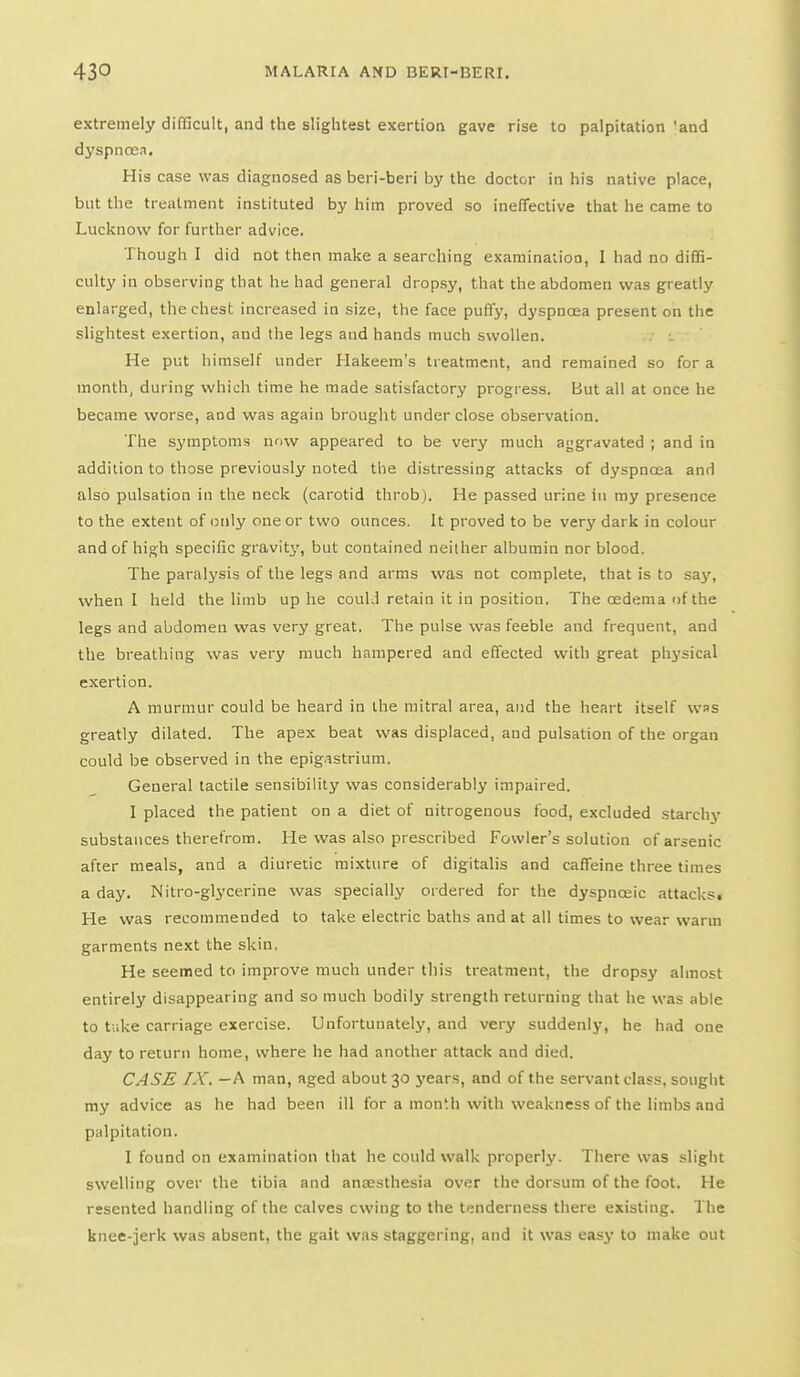 extremely difficult, and the slightest exertion gave rise to palpitation 'and dyspnoea. His case was diagnosed as beri-beri by the doctor in his native place, but the treatment instituted by him proved so ineffective that he came to Lucknow for further advice. Though I did not then make a searching examination, I had no difiS- culty in observing that he had general dropsy, that the abdomen was greatly enlarged, the chest increased in size, the face puffy, dyspnoea present on the slightest exertion, and the legs and hands much swollen. . He put himself under Hakeem's treatment, and remained so for a month, during which time he made satisfactory progress. But all at once he became worse, and was again brought under close observation. The symptoms now appeared to be very much aggravated ; and in addition to those previously noted the distressing attacks of dyspnoea and also pulsation in the neck (carotid throb). He passed urine in my presence to the extent of liuly one or two ounces. It proved to be very dark in colour and of high specific gravity, but contained neither albumin nor blood. The paralysis of the legs and arms was not complete, that is to say, when I held the limb up he coulJ retain it in position. The oedema of the legs and abdomen was very great. The pulse was feeble and frequent, and the breathing was very much hrirapered and effected with great physical exertion. A murmur could be heard in the mitral area, and the heart itself was greatly dilated. The apex beat was displaced, and pulsation of the organ could be observed in the epigastrium. General tactile sensibility was considerably impaired. I placed the patient on a diet of nitrogenous food, excluded starchy substances therefrom. He was also prescribed Fowler's solution of arsenic after meals, and a diuretic mixture of digitalis and caffeine three times a day. Nitro-glycerine was specially ordered for the dyspnceic attacks. He was recommended to take electric baths and at all times to wear warm garments next the skin, He seemed to improve much under this treatment, the dropsy almost entirely disappearing and so much bodily strength returning that he was able to take carriage exercise. Unfortunately, and very suddenly, he had one day to return home, where he had another attack and died. CASE IX. - A man, aged about 30 years, and of the servant class, sought my advice as he had been ill for a mon'h with weakness of the limbs and palpitation. I found on examination that he could walk properly. There was slight swelling over the tibia and anaesthesia over the dorsum of the foot. He resented handling of the calves owing to the tenderness there existing. The knee-jerk was absent, the gait was staggering, and it was easj- to make out