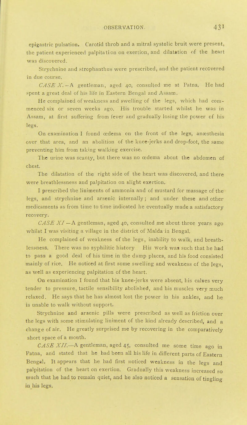 epigastric pulsation. Carotid throb and a mitral systolic bruit were present, the patient experienced palpitalion on exerlion, and dilatation of the heart was discovered. Strychnine and strophanthus were prescribed, and the patient recovered in due course. CASE X.—h gentleman, aged 40, consulted me at Patna. He had spent a great deal of his lil'e in Eastern Bengal and Assam. He complained of weakness and swelling of the legs, which had com- menced six or seven weeks ago. His trouble started whilst he was in Assam, at first suffering from fever and gradually losing the power of his legs. On examination I found oedema on the front of the legs, anaesthesia over that area, and an abolition of the knee-jerks and drop-foot, the same preventing him from taking walking exercise. The urine was scanty, but there was no oedema about the abdomen of chest. The dilatation of the right side of the heart was discovered, and there were breathlessness and palpitation on slight exertion. I prescribed the liniments of ammonia and of mustard for massage of the legs, and strychnine and arsenic internally; and under these and other medicaments as from time to time indicated he eventually made a satisfactory recovery. CASE XI —A gentleman, aged 40, consulted me about three years ago whilst I was visiting a village in the district of Malda in Bengal. He complained of weakness of the legs, inability to walk, and breath- lessness. There was no syphilitic history His work was such that he had to pass a good deal of his time in the damp places, and his food consisted mainly of rice. He noticed at first some swelling and weakness of the legs, as well as experiencing palpitation of the heart. On examination I found that his knee-jerks were absent, his calves very tender to pressure, tactile sensibility abolished, and his muscles very much relaxed. He says that he has almost lost the power in his ankles, and he is unable to walk without support. Strychnine and arsenic pills were prescribed as well as friction over the legs with some stimulating liniment of the kind already described, and a change of air. He greatly surprised me by recovering in the comparatively short space of a month. CASE XII.—h gentleman, aged 45, consulted me some time ago in Patna, and stated that he had been all his life in different parts of Eastern Bengal. It appears that he had first noticed weakness in the legs and palpitation of the heart on exertion, Gradually this weakness increased so much that he had to remain quiet, and he also noticed a sensation of tingling ia his legs.
