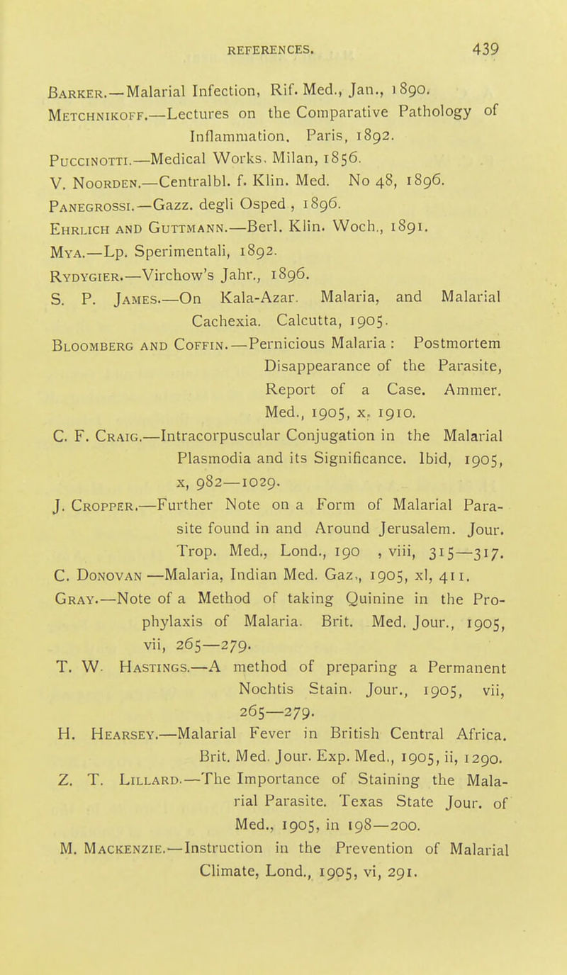 Barker.—Malarial Infection, Rif. Med., Jan., 1890, Metchnikoff.—Lectures on the Comparative Pathology of Inflammation. Paris, 1892. PucciNOTTi.—Medical Works, Milan, 1856. V. NooRDEN.—Centralbl. f. Klin. Med. No 48, 1896. Panegrossi.—Gazz. degli Osped , 1896. Ehruch and GuTTiMANN.—Berl. Klin. Woch., 1891. Mya.—Lp. Sperimentali, 1892. Rydygier.—Virchow's Jahr., 1896. S. P. James On Kala-Azar. Malaria, and Malarial Cachexia. Calcutta, 1905. Bloomberg and Coffin.—Pernicious Malaria : Postmortem Disappearance of the Parasite, Report of a Case. Ammer. Med., 1905, X. 1910. C. F. Craig.—Intracorpuscular Conjugation in the Malarial Plasmodia and its Significance. Ibid, 1905, X, 982—1029. J. Cropper.—Further Note on a Form of Malarial Para- site found in and Around Jerusalem. Jour. Trop. Med,, Lond., 190 , viii, 315—317. C. Donovan—Malaria, Indian Med. Gaz,, 1905, xl, 411. Gray.—Note of a Method of taking Quinine in the Pro- phylaxis of Malaria. Brit. Med. Jour., 1905, vii, 265—279. T. W- Hastings.—A method of preparing a Permanent Nochtis Stain. Jour., 1905, vii, 265—279. H. Hearsey.—Malarial Fever in British Central Africa. Brit. Med. Jour. Exp. Med., 1905, ii, 1290. Z, T. LiLLARD.—The Importance of Staining the Mala- rial Parasite. Texas State Jour, of Med., 1905, in 198—200. M. Mackenzie.—Instruction in the Prevention of Malarial Climate, Lond,, 1905, vi, 291.