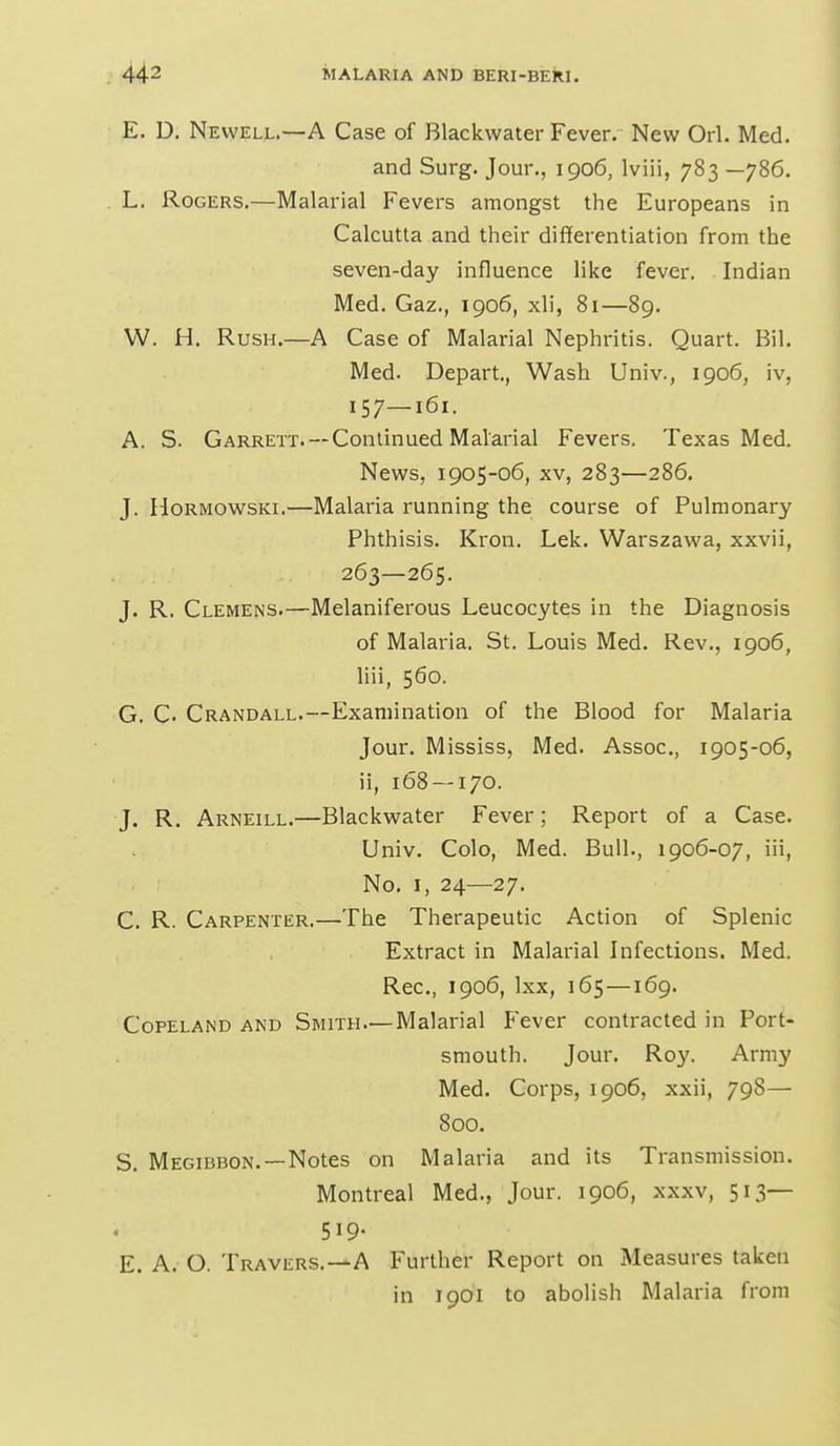 E. U. Newell.—A Case of Blackwater Fever. New Orl. Med. and Surg. Jour., 1906, Iviii, 783 —786. . L. Rogers.—Malarial Fevers amongst the Europeans in Calcutta and their differentiation from the seven-day influence like fever. Indian Med. Gaz., 1906, xli, 81—89. W. H. Rush.—A Case of Malarial Nephritis. Quart. Bil. Med. Depart., Wash Univ., 1906, iv, 157—161. A. S. Garrett.—Continued Malarial Fevers. Texas Med. News, 1905-06, XV, 283—286. J. HoRMOWSKi.—Malaria running the course of Pulmonary Phthisis. Kron. Lek. Warszawa, xxvii, 263—265. J. R. Clemens.—Melaniferous Leucocytes in the Diagnosis of Malaria. St. Louis Med. Rev., 1906, liii, 560. G. C. Crandall.—Examination of the Blood for Malaria Jour. Mississ, Med. Assoc., 1905-06, ii, 168 — 170. J. R. Arneill.—Blackwater Fever; Report of a Case. Univ. Colo, Med. Bull., 1906-07, iii. No. I, 24—27. C. R. Carpenter.—The Therapeutic Action of Splenic Extract in Malarial Infections. Med. Rec, 1906, Ixx, 165—169. Copeland and Smith—Malarial Fever contracted in Port- smouth. Jour. R03'. Army Med. Corps, 1906, xxii, 798— 800. S. Megibbon. —Notes on Malaria and its Transmission. Montreal Med., Jour. 1906, xxxv, 513— 519. E. A. O. Travers.—A Further Report on Measures taken in 1901 to abolish Malaria from