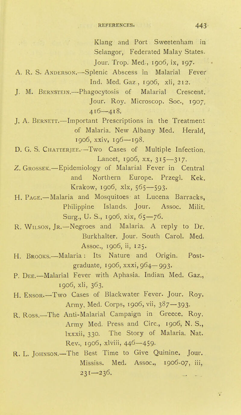 Klang and Port Svveetenham in Selangor, Federated Malay States. Jour. Trop. Med., 1906, ix, 197. A. R. S. Anderson.—Splenic Abscess in Malarial Fever Ind. Med. Gaz , 1906, xli, 212, J. M. Bernstein.—Phagocytosis of Malarial Crescent. Jour. Roy. Microscop. Soc, 1907, 416—418. J. A. Bernett.—Important Prescriptions in the Treatment of Malaria. New Albany Med. Herald, 1906, xxiv, 196—198. D. G. S. Chatterjee.—Two Cases of Multiple Infection. Lancet, 1906, xx, 315—317, Z. Grossek.—Epidemiology of Malarial Fever in Central and Northern Europe. Przegl. Kek. Krakow, 1906, xlx, 565—593. H. Page.— Malaria and Mosquitoes at Lucena Barracks, Philippine Islands. Jour. Assoc. Milit. Surg., U. S., 1906, xix, 65—76. R. Wilson, Jr.—Negroes and Malaria. A reply to Dr. Burkhalter. Jour. South Carol. Med. Assoc., 1906, ii, 125. H. Brooks.—Malaria: Its Nature and Origin. Post- graduate, 1906, xxxi, 964—993. P. Dee.—Malarial Fever with Aphasia. Indian Med. Gaz., 1906, xli, 363. H. Ensor.—Two Cases of Blackwater Fever. Jour. Roy. Army, Med. Corps, 1906, vii, 387—393- R. Ross.—The Anti-Malarial Campaign in Greece. Roy. Army Med. Press and Circ, 1906, N. S., Ixxxii, 330. The Story of Malaria. Nat. Rev., 1906, xlviii, 446—459. R. L. Johnson.—The Best Time to Give Quinine. Jour. Mississ. Med. Assoc., 1906-07, iii, 231—236. _ .