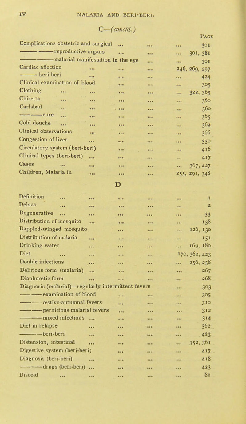 C—(concld.) Complications obstetric and surgical ... —— reproductive organs malarial manifestation in the eye Cardiac affection ,,, ■ beri-beri • « *• Clinical examination of blood ... Clothing Chiretta Carlsbad cure ... Cold douche Clinical observations Congestion of liver Circulatory system (beri-beri) ... Clinical types (beri-beri) ... Cases Children, Malaria in ... Page 301 ... 30«, 381 301 246, 269, 297 424 305 ... 322, 36s 360 360 365 362 366 350 416 417 •- 367,427 25 s. 29', 348 Definition ... ... ... Delsus Degenerative ... ... ... Distribution of mosquito ... ... Dappled-winged mosquito ... Distribution of malaria ... ... ... Drinking water I-^ICt aa* ••■ Double infections ... Delirious form (malaria) ... Diaphoretic form Diagnosis (malarial)—regularly intermittent fevers examination of blood ... .., —— sestivo-autumnai fevers ... .., —pernicious malarial fevers ——mixed infections ... Diet in relapse ... beri-beri ... Distension, intestinal ... Digestive system (beri-beri) Diagnosis (beri-beri) drugs (beri-beri) ... Discoid .„ 2 33 138 126, 130 «5« 169, 180 170, 362, 423 256, 258 267 268 303 30s 310 312 314 362 423 352. 361 417 4>8 423 81