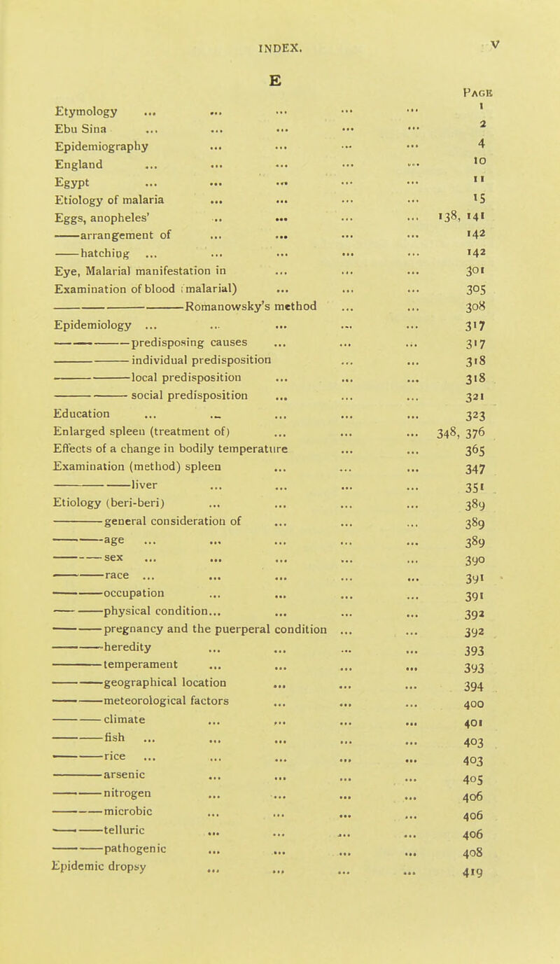 E Page Etymology ... ... ... ••. ••• ' Ebu Sina ... ... ... ••• ••• ^ Epidemiography ... ••• ••• 4 England ... ... ••. »> Egypt ... ... ••• ...  Etiology of malaria ... ... •■• ••• 'S Eggs, anopheles' ■., ..• ... ... 'S^, 14' arrangement of ... ... ••■ ... '4^ hatching ... ... .•• •.• ••• ^4^ Eye, Malarial manifestation in ... ... ... 3°' Examination of blood ; malarial) ... ... ... 305 Romanowsky's method ... ... 308 Epidemiology ... ... ... ... ... 3'7 predisposing causes ... ... 317 individual predisposition ... ... 318 local predisposition ... ... ... 318 social predisposition ... ... ... 321 Education ... ... ... ... 323 Enlarged spleen (treatment of) ... ... ... 348, 376 Eftects of a change in bodily temperature ... ... 365 Examination (method) spleen ... ... ... 347 liver ... ... ... ... 351 Etiology (beri-beri) ... ... ... ... 389 general consideration of ... ... ... 389 ■ age ... ... ... ... ... 389 sex ... ... ... ... ... 3yo race ... ... ... ... ... 3yi — occupation ... ... ... ... 391 physical condition... ... ... „, 39J — pregnancy and the puerperal condition ... ... 392 heredity ... ... ... ... 393 temperament ... ... ... ... 393 geographical location ... ... ... 394 meteorological factors ... ... ... 400 climate ... ... ... ... ^qi fish ... ... ... ... ' rice ... ... ... .,. arsenic ... ... ... ... nitrogen ... .... ... ... 406 microbic ... ... ... ... ^36 ' telluric ... ... ... pathogenic ... ... ... ... ^gg Epidemic dropsy ... ... ... ...