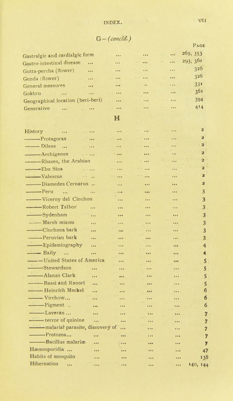 Vll G-(condd.) Page Gastralgic and cardialgic form ... ... ••• 269, 353 Gastro-intestinal disease ... ... ••• ••• 293,361 Gutta-percha (flower) ... ••• ••• ■•• 326 Genda (flower) ... — ••• — 326 General measures ... ••• ••• 33' Gokhru ... ■•• — '•• 3^' Geographical location (beri-beri) ... ... ... 394 Generative ... ... ••• ••• •*• 4'4 H History ... ... ••• ••• ^ Protagoras '... ••• ••• ••• ^ Dilsus ... ... ■•• ••• ••• * Archigenes ... ... .•• ••• ^ Rhazes, the Arabian ... ... ••• 2 — 'Ebu Sina , ... ... ... •■. 2 ———Valescus .. ... ■ ... ' ... a Diamedes Cernarus .. ... ... ... a -Peru ... ... ... ... ... 3 Viceroy del Cinchon ... ... ... 3 Robert Talbor ... ... ... ... 3 — Sydenham ... ... ... ... 3 Marsh miasm ... ... ... ... 3 Cinchona bark ... ... ... 3 Peruvian bark ... ... ... ... 3 Epidemiography ... ... ... ... 4 ■■ Baily .>• ... ... i.. ... 4 United States of A merica ... ... .•• s Stevvardson ... ... ... ... 5 Alanzo Clark ... ... ... ... 5 Bassi and Raoori ... ... ... ... 5 .-Heinrich Meckel ... ... ... ... 6 Virchow... ... ... ... ... 6 Pigment .. „, ... ... ... 6 Laveran... ... ... ... ... . 7 — terror of quinine ... ... ... ... 7 malarial parasite, discovery of ... ... ... 7 Protozoa... ... ... .... ... 7 Bacillus malarise ... .... ... ... 7 Haemosporidia ... ... ... ... 47 Habits of mosquito ... ... ... ... 138 Hibernation ... ... ... ... ... 140, 144