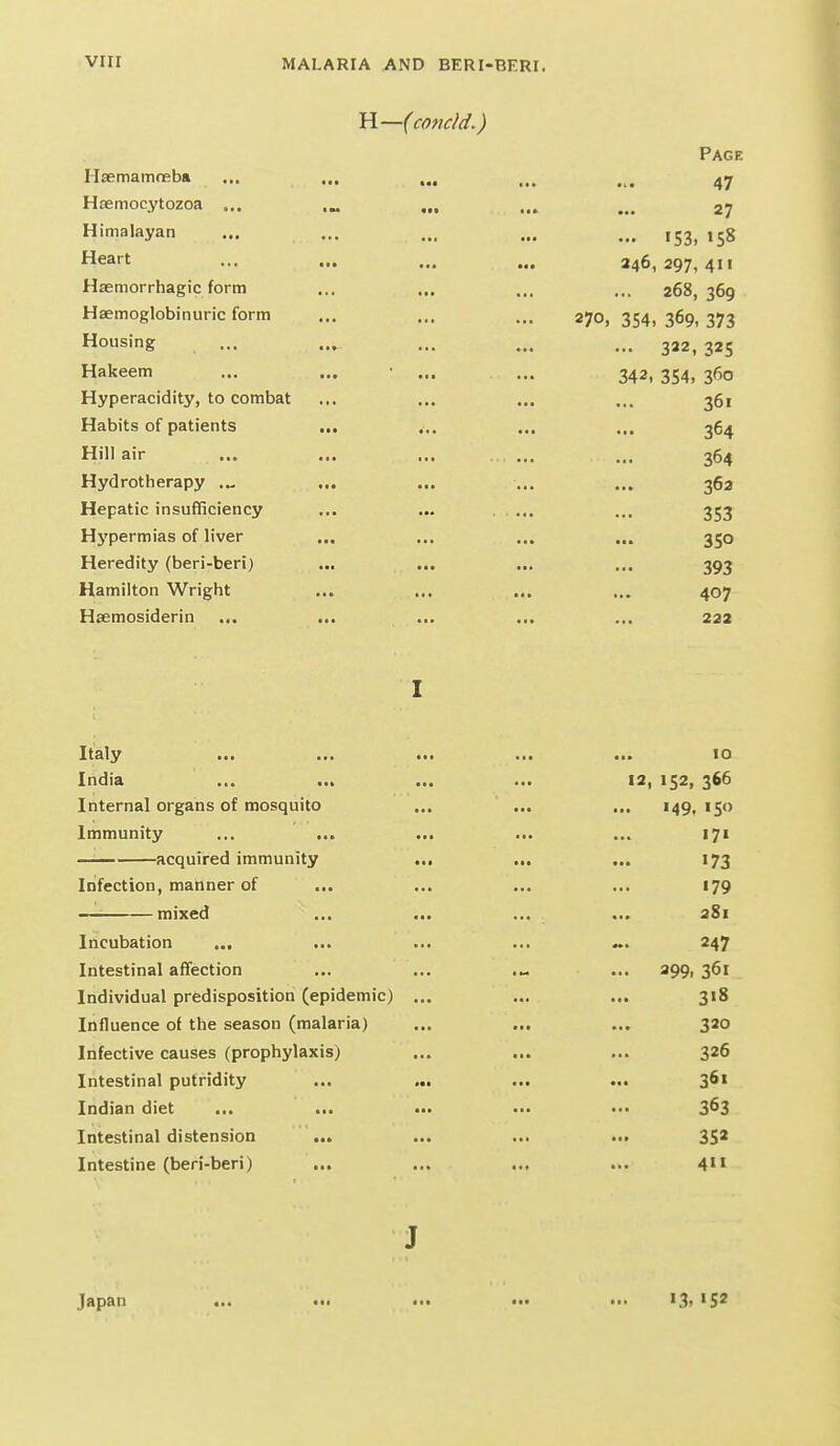 H—(concld.) Page Ilaemamoeba ... ... ... ... ... Hsemocytozoa ... .„ ... ... ... 27 Himalayan ... ... ... ... ... ,53, ,58 Heart ... ... ... ... 246,297,411 Haemorrhagic form ... ... ... ... 268,369 Haemoglobinuric form ... ... ... 270, 354, 369, 373 Housing ... ... ... ... 322, 325 Hakeem ... ... • ... ... 342, 354, 360 Hyperacidity, to combat ... ... ... ... 361 Habits of patients ... ... ... ... 364 Hill air ... ... ... ... ... 364 Hydrotherapy ... ... ... ... ... 36a Hepatic insufficiency ... ... . . ... ... 353 Hj'permias of liver ... ... ... ... 350 Heredity (beri-beri) ... ... ... ... 393 Hamilton Wright ... ... ... ... 407 Haemosiderin ... ... ... ... ... 222 I Italy ... ... ... ... ... 10 India ... ... ... ... 12, 152, 366 Internal organs of mosquito ... ... ... 149,150 Immunity ... ... ... ... ... 171 acquired immunity ... ... ... 173 Infection, manner of ... ... ... ... 179 —■ mixed ... ... ... ... 381 Incubation ... ... ... ... ~. 247 Intestinal affection ... ... ... 399, 361 Individual predisposition (epidemic) ... ... ... 318 Influence of the season (malaria) ... ... ... 320 Infective causes (prophylaxis) ... ... ... 326 Intestinal putridity ... ... ... ... 361 Indian diet ... ... ••• •■• 3^3 Intestinal distension ... ... ... ... 352 Intestine (beri-beri) ... ... ... ... 4 J Japan ... ... ... .•• ... I3> 'S'