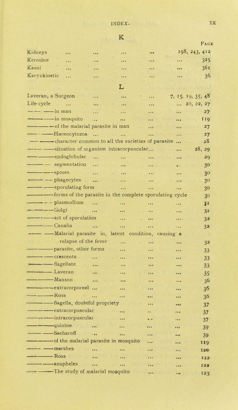 K Page Kidneys ... ... ... ... 198, 243,412 Kerosine ... ... ... ... ... 325 Kasni ... ... ... ... ... 3^' Karyokinetic ... ... ... ... ... 36 L Laveran, a Surgeon ... ... ... 7, 15, 19, 35, 48 Life-cycle ... ... ... ... ... 20, 22, 27 in man .,, ... ... ... 27 in mosquito ... ... ... ... 119 of the malarial parasite in man ... ... 27 Hsemocytozoa ... ... ... ... 27 character common to all the varieties of parasite ... 28 situation of organism intracorpuscular... ... 28, 29 endoglobular ... ... ... ... 29 segmentation ... ... ... ,. 30 spores ... ... ... ... 30 • —phagocytes ... ... ... ... 30 sporulating form ... ... ... 30 . forms of the parasite in the complete sporulating cycle 30 Plasmodium ... ... ... 31 Ciolgi ... ... ... ... -^i act of sporulation ... ... ... 33 Canal is ... ... .,. ... 32 Malarial parasite in, latent condition, causing a relapse of the fever ... ... ... 32 parasite, other forms ... ... ... 33 crescents ... ... ... ... 33 ^— flagellate ... ... ... ... 33 Laveran ... ... ... ... 35 Manson ... ... ... ... 36 ■ extracorporeal ... ... ... ... 3$ -Ross ... ... ... ... 36 flagella, doubtful propriety ... ,„ 37 extracorpuscular ... ... ... 37 intracorpuscular ... ,.... 3^ quinine ... ... ... ,., 3^ Sacharoff ... ... ... ... 3^ of the malarial parasite in mosquito ... ... ng ' marshes ... ... ... ... ig^y — Ross ... ... ... ... anopheles ... ... ... I2j —— - The study of malarial mosquito ... 123.