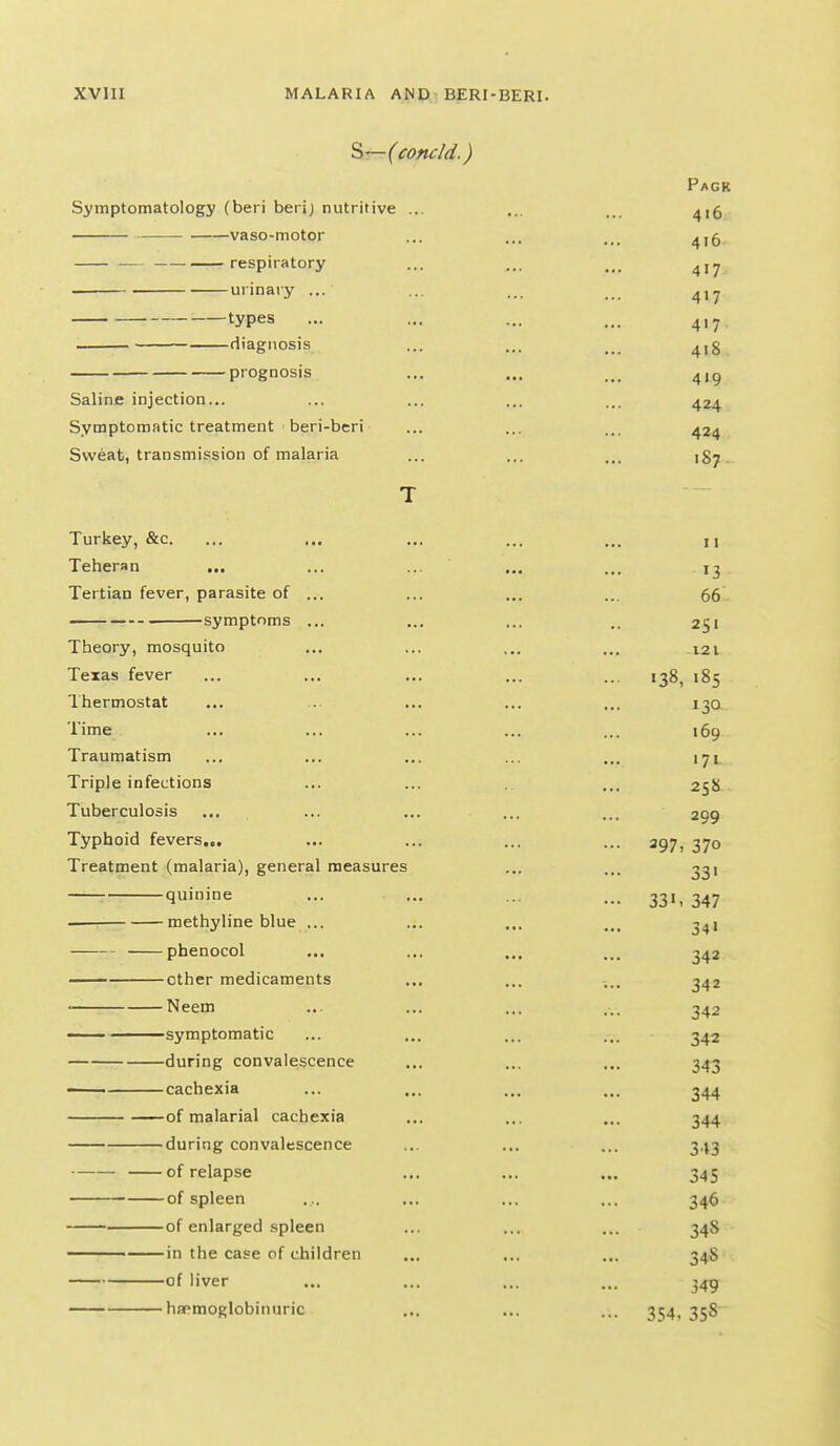 ^—(concld.) Pack Symptomatology (beri berij nutritive ... ... ... ^,5 vaso-motor ... .,, ... ^,5 respiratory ... ... ^jy urinary ... ... ... ... types ... ... ... ... 4,7 diagnosis ... ... ... 4,3 prognosis ... ... ... 4,^ Saline injection... ... ... ... ... 424 Symptomatic treatment ' beri-beri ... ... ... 424 Sweat, transmission of malaria ... ... ... ig^ T Turkey, &c. ... ... ... ... ... u Teheran ... ... ... ... ... 13 Tertian fever, parasite of ... ... ... ... 66 ■ symptoms ... ... ... .. 251 Theory, mosquito ... ... ... ... 121 Texas fever ... ... ... ... ... 138, 185 Thermostat ... ... ... ... ... 130 Time ... ... ... ... ... 169 Traumatism ... ... ... ... ... 171 Triple infections ... ... ... 25S Tuberculosis .... ... ... ... ... 299 Typhoid fevers... ... ... ... ... 397^ 370 Treatment (malaria), general measures ... ... 331 quinine ... ... ... ... 331,347 — methyline blue ... ... ... ... 3^1 phenocol ... ... ... ... 342 other medicaments ... ... .... 342 ■ Neem ... ... ... ... 342 symptomatic ... ... ... ... 342 during convalescence ... ... ... 343 ■ cachexia ... ... ... ... 344 of malarial cachexia ... ... ... 344 during convalescence ... ... ... 343 of relapse ... ... ... 345 of spleen ... ... ... ... 346 of enlarged spleen ... ... ... 348 in the case of children ... ... ... 34S of liver ... ... ... ... 345 hafmoglobinuric ... ... ... 354, 358