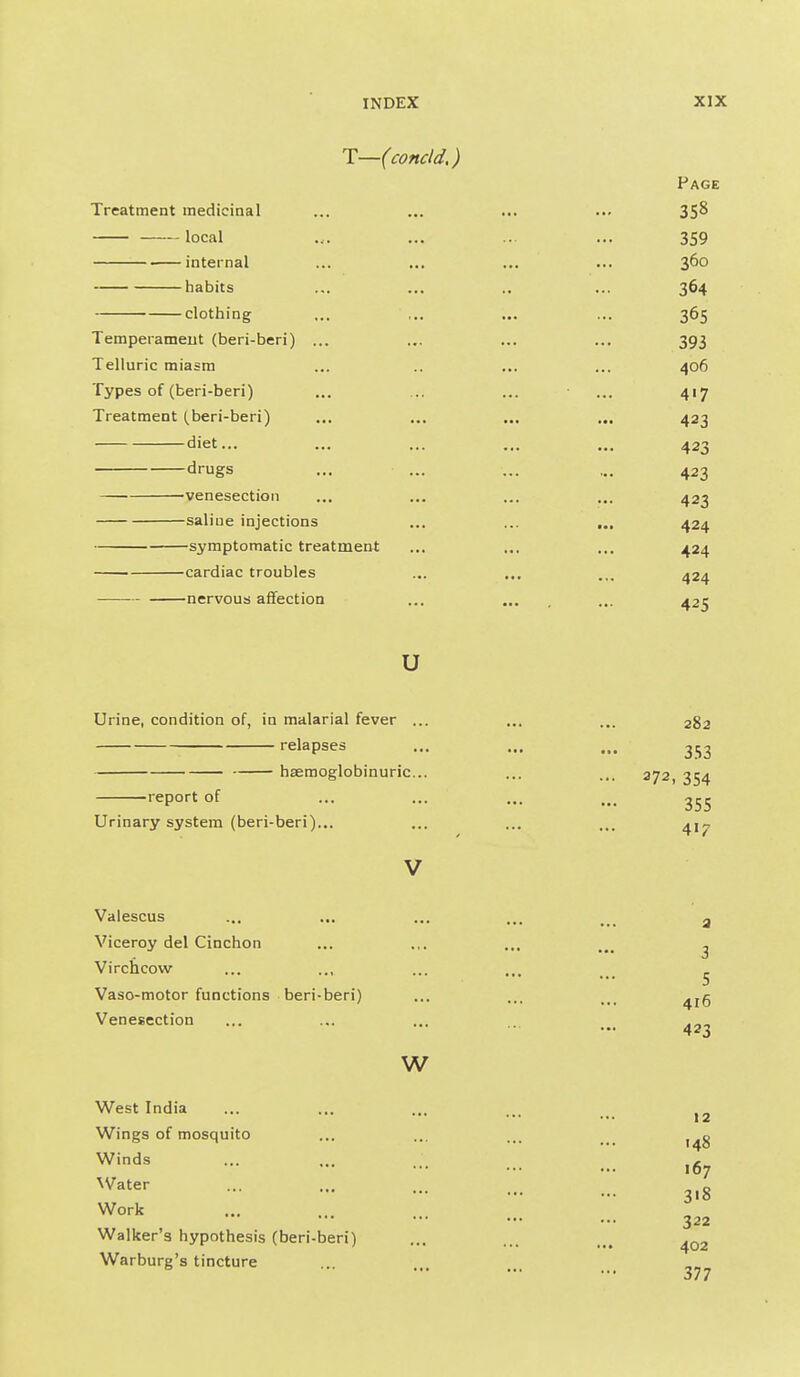 T—(condd,) Page Treatment medicinal ... ... ... ... 358 local .... ... ... ... 359 internal ... ... ... ... 360 habits ... ... .. ... 364 clothing ... ,.. ... ... 365 Temperament (beri-beri) ... ... ... ... 393 Telluric miasm ... .. ... ... 406 Types of (beri-beri) ... ... ... ... 417 Treatment (beri-beri) ... ... ... ... 423 diet... ... ... ... ... 423 drugs ... ... ... ... 423 —■ venesection ... ... ... ... 423 saline injections ... ... ... 424 symptomatic treatment ... ... ... 424 cardiac troubles ... ... .,, 424 nervous affection ... ... ... 425 u Urine, condition of, in malarial fever ... ... ... 282 relapses ... ... ... 353 hsemoglobinuric... ... ... 372, 354 report of ... ... ... Urinary system (beri-beri)... ... ... ... 41^ V Valescus ... ... ... ... ^ ^ ^ Viceroy del Cinchon ... ... ... ^ Virchcow ... ..I ... ... ^ Vaso-motor functions beri-beri) ... ... ... ^jg Venesection ... ... ... .. w West India ... ... ... ... Wings of mosquito ... ... ... Winds ... ... ,r 107 Water ... ... ... ... g Work 322 Walker's hypothesis (beri-beri) ... ... Warburg's tincture