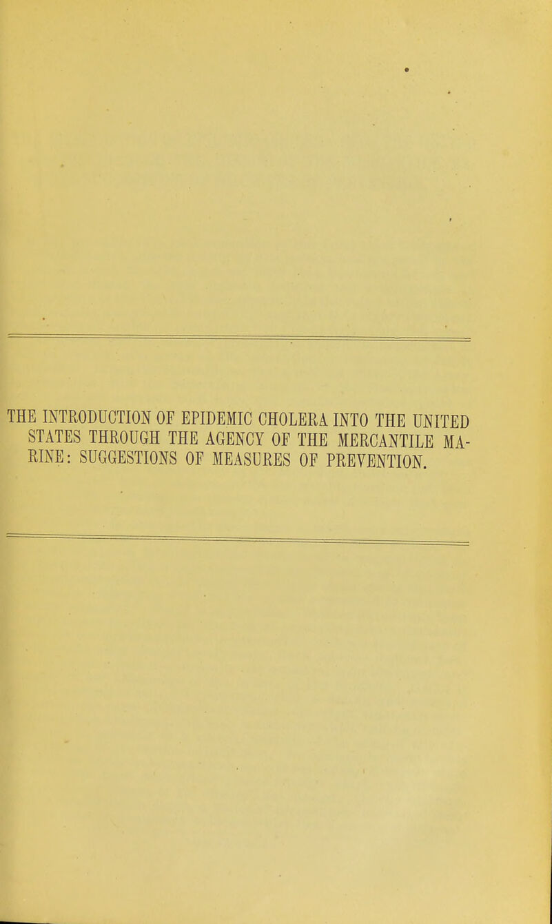 THE INTRODUCTION OF EPIDEMIC CHOLERA INTO THE UNITED STATES THROUGH THE AGENCY OF THE MERCANTILE MA- RINE: SUGGESTIONS OF MEASURES OF PREVENTION