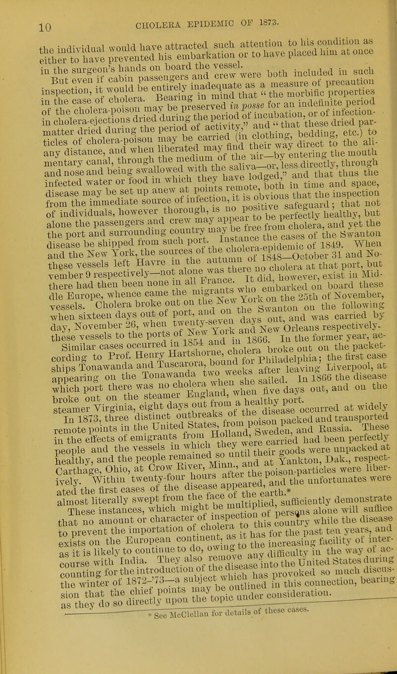 inspection, itwould be entire y i 1 ft ^ propertUJ, matter dried daring the period of activity, bedding, etc. to tides of cholera-poison may be carried m clothmg, b*K », ^ any distance, and when liberated may find their way ui mentary canal, through the medium the »^>y £ ^ - h h and nose and being awaUowed wife tiUe sah ^lf»fl ej,^ ^ infected water or food in w^icfh both in time and space, disease may be set up anew a points^^^g^1^ the iuspection from the immediate source of intectiou, it is>°»7™1 s fe£raard: that not of individuals, however thorough, is n« ^^^S^Mlthy, but alone the passengers and crew may appear to *£^^aud y, ^ the port and surrounding m™^ ™? ™1™™ f [he Swanton disease be shipped from such P^.p^SS^SidSJ of 1849. When and the New York, the sources of tj^^^^ootober 31 and No- tice vessels left Havre inthe ^Zrfxioiholepa at that port but vember 9 respectively—not a\°f ™s ™erJ. di(1 however, exist in Mid- there had then been none ^ embarked on board these die Europe, whence came *eft^^* ^rk on the 25th of November, vessels. Cholera broke out on thexoiko following When sixteen days out ot portLph davs out and was carried by day, November 26, when twenty-seven ^yB out, respeotively. these vessels to the T*^ of ^1866 In the former year, ac- Similar cases occurred in 1S54 and in■ ^ooo. x the packet- cording to prof. awJJ^ ships Tonawanda and Tuscarora, Dounu m leaVing Liverpool, at iu the effects of emigrants fron Hollan.a, btad been f tlJ. people aed the vesse s in which thejq we™ 0 ds were anpa«ked at thS»iTS a^ed^nd the unfortunates were aimost literally swept from ^Te lX^t^^ demonstrate These instances, which ^ J ™1; peravia alone will sumee that no amount or oi«^-<lSSfg>,fl3a country while the disease to exi S it is likely to continue to do, owing ww» » - — * ^ ; o£ a0. course with India. They also removen;> ^ ^ S;aU.s during counting for the introduction of the»^KS^Sroked so much discus- the winter of W^^^Z^* ^nnection, bearing sion that the clue points may. be outone deratiou. ^l^dS« . ^l^mu^^ cases-