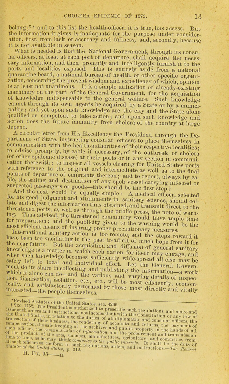 belong;'7* and to this list the health-officer, it is true, has access. Bat the information it gives is inadequate for the purpose under consider- ation, first, from lack of accuracy and fullness, and, secondly, because it is not available in season. What is needed is that the National Government, through its consu- lar officers, at least at each port of departure, shall acquire the neces- sary information, and then promptly and intelligently furnish it to the ports and localities exposed. This is entirely aside from a national quarantine-board, a national bureau of health, or other specific organi- zation, concerning the present wisdom and expediency of which, opinion is at least not unanimous. It is a simple utilization of already-existing machinery on the part of the General Government, for the acquisition of knowledge indispensable to the general welfare. Such knowledge cannot through its own agents be acquired by a State or by a munici- pality ; and yet upon such knowledge are the city and the State alone qualified or competent to take action; and upon such knowledge and action does the future immunity from cholera of the countrv at larse depend. & A circular-letter from His Excellency the President, through the De- partment of State, instructing consular officers to place themselves in communication with the health-authorities of their respective localities- to advise promptly, by cable if necessary, of the outbreak of cholera (or other epidemic disease) at their ports or in any section in communi- cation therewith; to inspect all vessels clearing for United States ports with reference to the original and intermediate as well as to the final points of departure of emigrants thereon; and to report, always by ca- ble, the sailing and destination of any such vessel carrying infected or suspected passengers or goods-this should be the first step t fJm« JtirX\ W°U1? be, equally simPle : A medical officer, selected tor his good judgment and attainments in sanitary science should col ate and digest the information thus obtained, and transmiTdirect to the threatened ports, as well as through the public press, the no e of warn ing. Thus advised, the threatened community would have amole time for preparation ; and the publicity given to the warning wouTd bethe most efficient means of insuring proper precautionary mfalures tion, disinfection isol^rnn JS? vaJ10us .,aQ,d varying details of inspec- icall'y, and »toCS^%^PSSS f^**' interested-the people themsel™s? 7 m°&t dlr6Ctly aad vitally iSSSE^^^^^--. 4266. t Sec 1759 ti ' p -T x-nitea State8> 8ec- 4266. g™ygf ^ and make and the United States, in relation to ho dS of ln r <fce Constitution or any law of transaction of their business, the render n* of ™?«pl*matl2 a,lrl C0U8lllilr ollicers, the co.n,,o.,sat.on, the safe-keeping,af thei arbhf™ IT™??-abd returns, the pay , t of Statute, of the United States, ™ ^Meg'Uatloas, orders, and instructions.-!'/,,* Befised H. Ex. 95 n