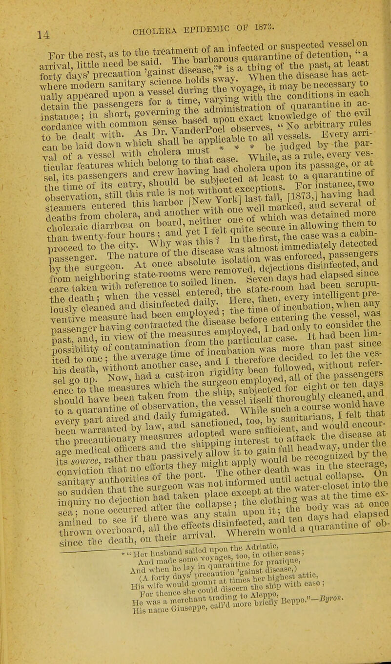 14 For the rest, as to ^%^^^Z^^^ arrival, little need be said lhe barbarons q of ^ forty days' precaution 'gains disease is * hag t. where modern sanitary scienceholds it may be necessary to ually appeared upon a vessel g^g^ v^&'the conditions in each detain the passengers for a time, varyiug quarantine in ac- inttance; in short, go^S^^^t knowledge of the evil cordance with common ^se^poel observes, No arbitrary rules to be dealt with. As Dr.J^^Xa5ieto all vessels. Every arn- can be laid down which shall be applwawe to d b tll6 par. val of a vessel with cholera must j b ^ ye ticnlar features which belong <^ w ^ its ^ or at sel, its passengers and ^^^tSrt least to a quarantine of the time of its entry, should be 3^eeuxceptions. For instance, two- observation, B^^.^^^^WhSSi [1873,] having had steamers entered this harboi [:»ew *<>r £ u marlied, and several of deaths from cholera, and ^J^.™1 J™ of which was detained more choleraic diarrhoea on boar J ^ secure in allowing them to than twenty-four hours; and yet l ieu quit case was a cabin- Seed to the city Why ™ this ^fa^ft'iffimediately detected passenger. The nature of the d ^ enforced, passengers by the surgeon. At once ftom neighboring state-rooms were removea^ J^ elapged care taken with reference to soiled l nen. oe> ^ had been scrupu- Sfdeath; when the vessel entered, tbevery intelligent pre- his death, without another case, and I therera™ d without refer- i ? I' Now bad a cast-iron rigidity been. wi passengers enceg to ?be me-Isures which the surgeon jgg^ °*£t * ten days Xould have been taken ^^^S^thoroughly craned a^d to a quarantine of observation the ves & 6 would have SaDitSn~ » g« ».t Wormed «„t. <>, thrown overboard, all toe em. wu rem wouldaquManB And made some vo> AgeB, to^ ratiqU6) And wh.-,.l.ol»y >»'J • ; «, ^t disease,) His name Giuseppe, can