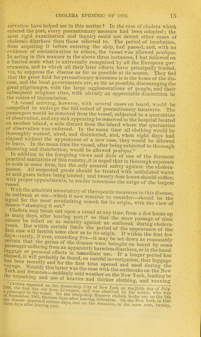 servation Lave helped ine in this matter*? In the case of cholera which entered the port, every precautionary measure had been adopted; the most rigid examination and inquiry could not detect other cases of choleraic diarrhoea than those referred to. The period of incubation, from acquiring it before entering the ship, had passed, and, with no evidence of contamination to others, the vessel was allowed pratique. In acting in this manner in the above three instances, I but followed on a limited scale what is universally recognized by all the European gov- ernments, and to which all their later efforts have principally tended, viz, to suppress the disease as far as possible at its source. They feel that the great field for precautionary measures is in the home of the dis- ease, and the local governments are, as far as possible, discouraging the great pilgrimages, with the large agglomerations of people, and their subsequent religious rites, with already an appreciable diminution in the routes of transmission. A vessel arriving, however, with several cases on board, would be compelled to undergo the full ordeal of precautionary measures. The passengers would be removed from the vessel, subjected to a quarantine of observation, and any sick appearing be removed to the hospital located on another island, a mile distant from the island where the quarantine of observation was enforced. In the mean time all clothing would be thoroughly washed, aired, and disinfected, and, when eight days had elapsed without the appearance of a new case, they would be allowed to leave. In the mean time the vessel, after being subjected to thorough cleansing and disinfection, would be allowed pratique. In addition to the foregoing views and dicta of one of the foremost practical samtarists of this country, it is urged that in thorough exposure to acids m some form, lies the only assured safety against the cholera- poison All suspected goods should be treated with acidulatedwater 01- acid-gases before being landed, and twenty-four hours should sXe vesser0PeraPP01 eUtS' t0 remler innocuo»s the crg-o of the Ingest itSSf f*ed ITl^* of therapeutic measures in this disease, siLal It th? f a7 C.L Jt 0W remaius t0 consider-should be the Se^tfmpingt ZT™* ** f0r ^ ^ ™ <* Cholera may break out upon a vessel at any time, from a few hours ur> ,3 days>. after having port;* so that the message o>time /earf ButSSin^ °f Recrit;y ag,ainSt an outbreak US? choSS firstcasrSnii? « ritS the Peri0d of the «PPearance of the ?ork and Swano^ suddfnW ^ m**^h outbreaks on theW the unpacking IZlZ ^I °ld Weathfr on tbe New York, leading to —-i-^L^^^^ clothing, and running Cholera annp.n-nfi +u„ „i.__. 7~. ~ : . _