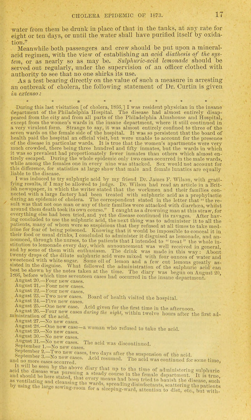 ■water from tbem be drunk in place of that in the tanks, at any rate for eight or ten days, or until the water shall have purified itself by oxida- tion. Meanwhile both passengers and crew should be put upon a mineral- acid regimen, with the view of establishing an acid diathesis of the sys- tem, or as nearly so as may be. Sulphuric-acid lemonade should be served out regularly, under the supervision of an officer clothed with authority to see that no one shirks its use. As a test bearing directly on the value of such a measure in arresting an outbreak of cholera, the following statement of Dr. Ourtin is given in extenso: During this last visitation [of cholera, 1S66,] I was resident physician in the insane department of the Philadelphia Hospital. The disease had almost entirely disap- peared from the city and from all parts of the Philadelphia Almshouse and Hospital, except from the women's wards in the insane department, where it still continued in a very virulent form. Strange to say, it was almost entirely confined to three of the seven wards on the female side of the hospital. It was so persistent that the board of health paid the hospital an official visit, but were unable to account for the presence of the disease in particular wards. It is true that the women's apartments were very much crowded, there being three hundred and fifty inmates, but the wards in which it was so prevalent had proportionately fewer inmates than others which almost en- tirely escaped. During the whole epidemic only two cases occurred in the male wards, while among the females one in every nine was attacked. Sex would not account for this difference, for statistics at large show that male and female luaatics are equally liable to the disease. I was induced to try sulphuric acid by my friend Dr. James F. Wilson, with grati- fying results, if I may be allowed to judge. Dr. Wilson had read an article in a Brit- ish newspaper, in which the writer stated that the workmen aud their families con- nected with a large factory had been treated with sulphuric acid as a prophylactic during an epidemic of cholera. The correspondent stated in the letter that  the re- sult was that not one man or any of their families were attacked with diarrhcea, whilst around them death took its own course. I caught as a drowning man at this straw, for everything else had been tried, aud yet the disease continued its ravages. After hav- ing concluded to use the sulphuric acid, the next thing was to administer it to all the patients, many of whom were so suspicious that they refused at all times to take med- icine for fear of being poisoned. Knowing that it would be impossible to conceal it in their rood or usual drinks, I concluded to administer it disguised as lemonade, and an- nounced, through the nurses, to the patients that I intended to  treat  the whole in- stitution to lemonade every day, which announcement was well received in general and by some of them with enthusiasm. The drink was made in this way: About twenty drops of the dilute sulphuric acid were mixed with four ounces of water and sweetened with white sugar. Some oil of lemon and a few cut lemons greatly as- sisted in the disguise. What followed the administration of the sulphuric acid can ^*b® shown by the notes taken at the time. The diary Was begun ou August 20, lHbb, before which time seventeen cases had occurred in the insane department. August 20.—Four new cases. August 21.—Four new cases. August 22.—Four new cases. August 23.-Two new cases. Board of health visited the hospital. August 24.—Five new cases. 1 Anf2 9fi~£n6 D6W Case- £cid given for the first time iu tue afternoon. ntofi^TtZSl*** muthe ni9ht>withintwelve h0lu'safter thefirat August 27.—No new cases. lugust l9:=NonercasaeSsera *?* refUSed *° take the Bcid- August 30.—No new cases. Sen^mi31;^0^0^ CaSe9, The acid was ^continued. September 1.—No new cases. lepSemW l^n^n CaS°9' ^ day8 aftor the s»«P^sion of the acid. mSSS c^sNocc^^•cdUS• ^ The aCkl ™8 C01ltiu,ll'd for 801110 acid ffdfs^e wL'^ *b,?TO tlia7*£»* P to'the time of administering sulphuric and Bhonld to bSUSthS £2?S tho d«P»'tment.8 It { true, as ventilating and^cleansini the S8™ 'r'1 hTX- trJoA to bani8h tllc (li~> s«oh ^St^Ts^