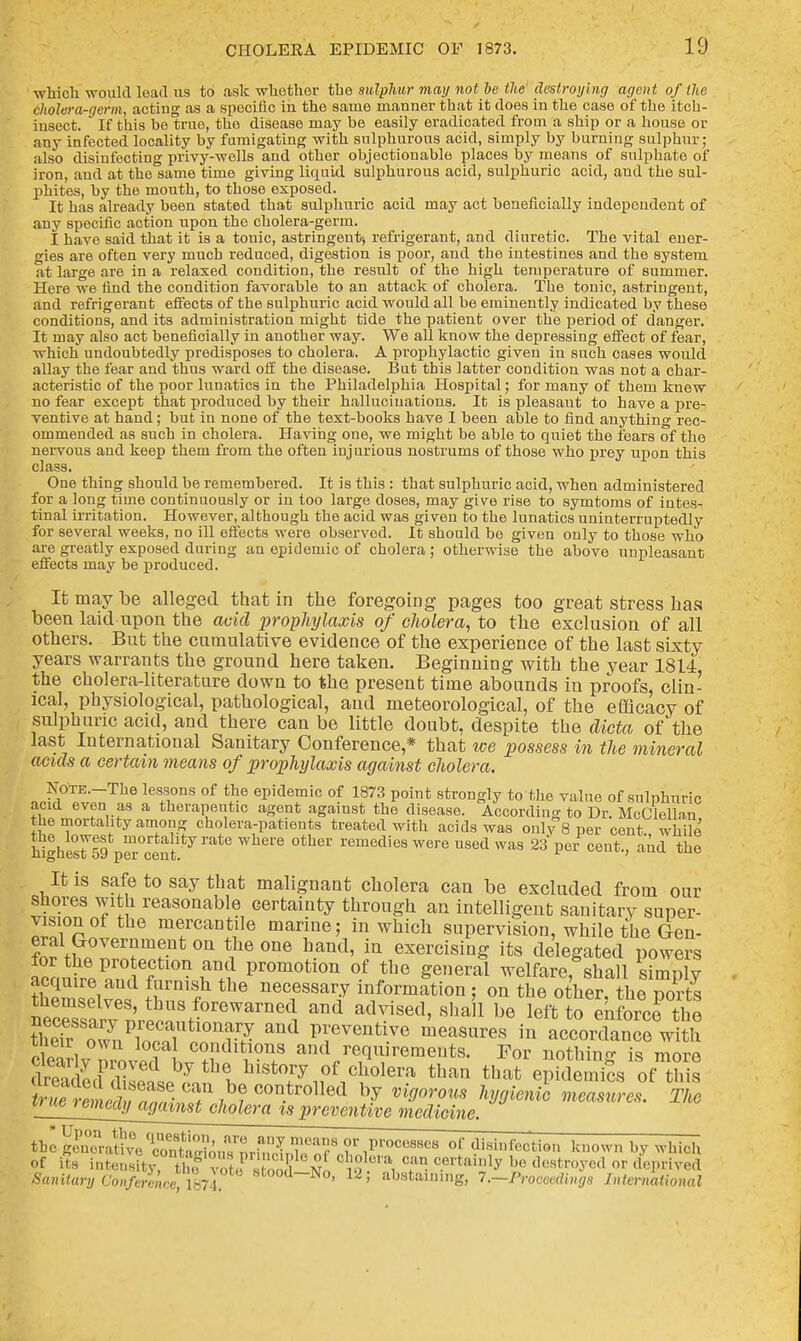 which would lead us to ask whether tbe sulphur may not he thedestroying agent of the cholera-germ, acting as a specific iu the same manner that it does in the case of the itch- insect. If this be true, the disease may be easily eradicated from a ship or a house or any infected locality by fumigating with sulphurous acid, simply by burning sulphur; also disinfecting privy-wells and other objectionable places by means of sulphate of iron, and at the same time giving liquid sulphurous acid, sulphuric acid, and the sul- phites, by the mouth, to those exposed. It has already been stated that sulphuric acid may act beneficially independent of any specific action upon the cholera-germ. I have said that it is a touic, astringent; refrigerant, and diuretic. The vital ener- gies are often very much reduced, digestion is poor, and the intestines and the system at large are in a relaxed condition, the result of the high temperature of summer. Here we find the condition favorable to an attack of cholera. The tonic, astringent, and refrigerant effects of the sulphuric acid would all be eminently indicated by these conditions, and its administration might tide the patient over the period of danger. It may also act beneficially in another way. We all know the depressing effect of fear, which undoubtedly predisposes to cholera. A prophylactic given in such cases would allay the fear and thus ward off the disease. But this latter condition was not a char- acteristic of the poor lunatics in the Philadelphia Hospital; for many of them knew no fear except that produced by their hallucinations. It is pleasaut to have a pre- ventive at hand; but in none of the text-books have I been able to find anything rec- ommended as such in cholera. Having one, we might be able to quiet the fears of the nervous aud keep them from the often injurious nostrums of those who prey upon this class. One thing should be remembered. It is this : that sulphuric acid, when administered for a long time continuously or in too large doses, may give rise to symtoms of intes- tinal irritation. However, although the acid was given to the lunatics uninterruptedly for several weeks, no ill effects were observed. It should be given only to those who are greatly exposed during an epidemic of cholera; otherwise the above unpleasant effects may be produced. It may be alleged that in the foregoing pages too great stress has been laid upon the acid prophylaxis of cholera, to the exclusion of all others. But the cumulative evidence of the experience of the last sixty years warrants the ground here taken. Beginning with the year 1814 the cholera-literature down to the present time abounds in proofs, clin- ical, physiological, pathological, and meteorological, of the efficacy of sulphuric acid, and there can be little doubt, despite the dicta of the last International Sanitary Conference* that we possess in the mineral acids a certain means of prophylaxis against cholera. Note. The lessons of the epidemic of 1873 point strongly to the value of sulphuric acid even as a therapeutic agent against the disease. According to Dr. McClellan the mortality among cholera-patients treated with acids was only 8 per cout. while £gh£t59 pOT^t! ' 6 °ther remedie8 were used was 23V cent., aud the It is safe to say that malignant cholera can be excluded from our shores with reasonable certainty through an intelligent sanitary super- vision of the mercantile marine; in which supervision, while the Gen- ?S tH0Ver?mf.nt 0n t1he one hand' in exercising its delegated powers ta^u^°n^i Promoti011 °.f *be general welfare, shall dimply acquire and furnish the necessary information : on the other, the oorts themselves, thus forewarned and advised, sha 1 be loft; to enforce the ineir own local conditions and requirements. For nothing i<* mnm dSLf?^ hythl^™y of cholera than that! epYSes of this ^S^^^^^- by Vig0r0U8 ***** ^easules. The ^J^J^nedy^atnst cholera is preventive medicine. ihe gCrativ^ of disinfection known by which of its intensity, £ J S V> ^ T- c.ortai»1y b° destroyed or deprived Sanitary Conference,1874 8t0od~No> 12 > abstaining, 7.-Proceedings International