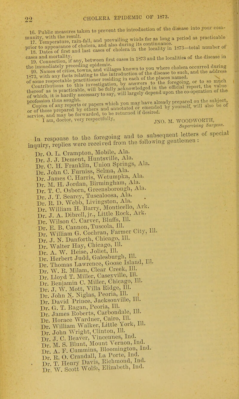 16. Public measures taken to prevent the introduction of the disease iuto you, com- T'^iSSSSS^-fl* and prevailing winds for as long a period as practicable ^^^^^<^^^ —f C79S (fiSSKIf any, between first cases in 1373 and the localities of the disease in the immediately preoedmgepidemig^ occmTed during Jl- SKnv fi^^tiniS«S&5Erf tie disease to such, and the addrese SmTrespec^ or t0 so much Contributions to this» ^vf iga^n by ^^^^Ja! £port, the value profession thus sought. . already prepared ou the subject, LrvLe and may be forwarded, to be returned rf domed. I am, doctor, very respecttnlly, jm M_ WOODWORTH, /Superuising Surgeon. In rehouse to the foregoing and to subsequent letters of special ih^^SSi.weS received from the following gentlemen : Dr. O. L. Crainpton, Mobile, Ala. Dr J. J. Dement, Huntsville, Ala. Dr 0. H. Franklin, Union Springs, Ala. Dr. John 0. Furniss, Selma, Ala. Dr. James 0. Harris, Wetumpka, Ala. Dr M. H. Jordan, Birmingham, Ala. Dr. T. 0. Osborn, Greensborougk, Ala. Dr' J. T. Searcv, Tuscaloosa, Ala. Dr. B. D. Webb, Livingston, Ala. Dr. William H. Barry, Monticello, Ark. Dr. J. A. Dibrell, jr., Little Bock, Ark. Dr Wilson C. Carver, Bluffs, 111. Dr. E. B. Cannon, Tuscola, 111. Dr William G. Cochran, Farmer City, 111. Dr. J. H. Danforth, Chicago, 111. Dr. Walter Hay, Chicago, 111. Dr. A. W. Heise, Joliet, HI. Dr. Herbert Judd, Galesburgk, 111. Dr. Thomas Lawrence, Goose Island, in. Dr. W. B. Milam, Clear Creek, 111. Dr. Lloyd T. Miller, Caseyville, 111. Dr. Benjamin C. Miller, Chicago, 111. Dr. J. W. Mott, Villa Bidge, 111. Dr. John Niglas, Peoria, 111. , Dr. David Prince, Jacksonville, 111. Dr. G. T. Bagan, Peoria, 111. Dr. James Boberts, Carbondale, 111. Dr. Horace Wardner, Cairo, 111. Dr William Walker, Little York, 111. Dr. John Wright, Clinton, 111. Dr J. 0. Beaver, Vincennes, Ind. Dr' M S. Blunt, Mount Vernon, Ind. Dr' A F Cummins, Bloomington, Ind. Dr' b' O. Crandall, La Porte, Ind. . Dr' T Henry Davis, Richmond, Ind. Dr. W. Scott Wolfe, Elizabeth, Ind.