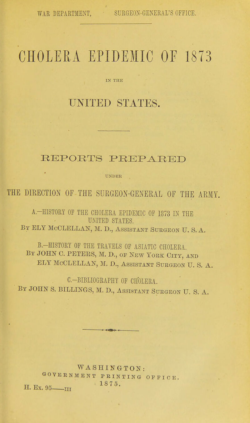 CHOLERA EPIDEMIC OF 1873 IN THE UNITED STATES. REPORTS PREPARED UNDER THE DIRECTION OF THE SURGEON-GENERAL OF THE ARMY. A.-HISTORY OF THE CHOLERA EPIDEMIC OF 1373 IN THE UNITED STATES. By ELY McCLELLAN, M. D., Assistant Surgeon U. S. A. B.-HISTORY OF THE TRAVELS OF ASIATIC CHOLERA. By JOHN C. PETEES, M. D., of New Yoke City, and ELY McCLELLAN, M. D., Assistant Surgeon U. S. A. C—BIBLIOGRAPHY OF CHOLERA. By JOHN S. BILLINGS, M. D., Assistant Surgeon U. S. A. >- WASHINGTON : GOVERNMENT PRINTING OFFICE