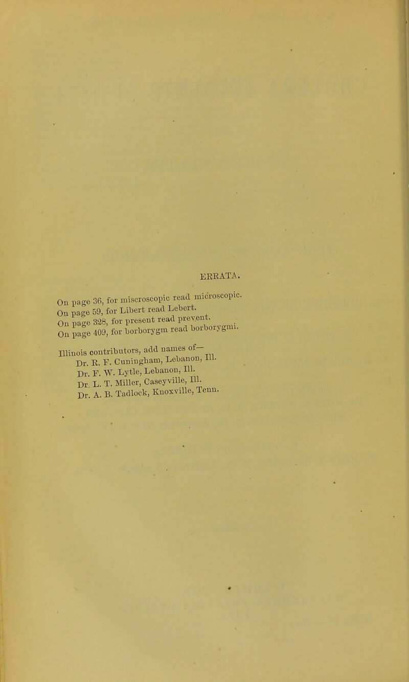 ERRATA. On page 36, for miscroscopic read microscopic. On page 59, for Libert read Lebert. On page 328, for present read prevent. On pale 409! for borborygm read borborygnn. Illinois contributors, add names of- Dr. R. F. Cuningbam, Lebanon, in. Dr. F. W. Lytle, Lebanon, 111. Dr' L. T. Miller, Caseyville, 111. Dr A. B. Tadlock, Knoxville, Tenu.