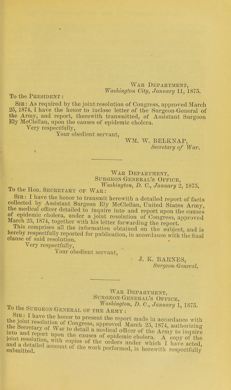 Washington City, January 11, 1875. To the President : Sir: As required by the joint resolution of Congress, approved March 25, 1874, I have the houor to inclose letter of the Surgeon-General of the Army, and report, therewith transmitted, of Assistant Surgeon Ely McClellan, upon the causes of epidemic cholera. Very respectfully, Your obedient servant, WM. W. BELKNAP, Secretary of War. War Department, Surg-eon-General's Office, m _ „ Washington, D. C, January 2, 1875. To the Hon. Secretary op War : Sir : I have the honor to transmit herewith a detailed report of facts collected by Assistant Surgeon Ely McClellan, United States Army, the medical officer detailed to inquire into and report upon the causes ol epidemic cholera, under a joint resolution of Congress, approved March 2o, 1874, together with his letter forwarding the report. lhis comprises all the information obtained on the subject, and is hereby respectfully reported for publication, in accordance with the final clause of said resolution. Very respectfully, Your obedient servant, - J. K BABNES, Surgeon-General. War Department, Surgeon-General's Office, m„ e Washington, D. Q January 1, 1875. To the Surgeon-General of the Army : t^foilvZlnn^TA t0 Presenfc the report raade in accordance with the Secretary of \v Congress, approved March 25, 1874, authorizing into ami™  « * * ^ °ffiC°r of th° Arn^ to m^irQ SrLoiS X caT.s,of e?demic 0h0l6ra- A «>pyot the and aTtailed ac^L J ?S of th,e orders ander 'h.V.I. [ have acted, submi e h fc °f th6 WOrk formed, is herewith respectfully'