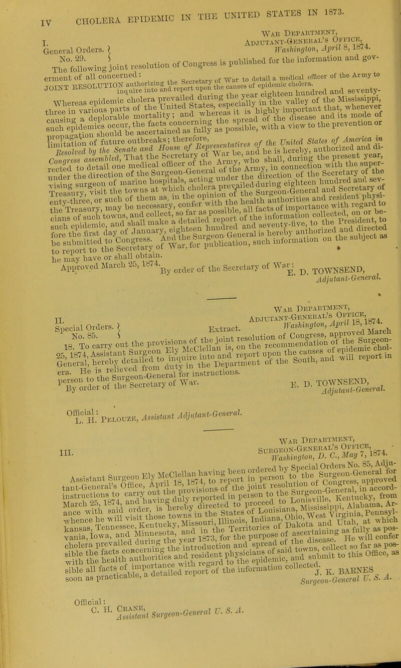 War Department, I. , Adjutant-General's Office General Orders. 1 WasUngion, April 8, lb74. Th8°foUowitig joint solution of W >« ***** <« -«—* erment of all concerned: _ ^ a ^ x offloer 0f the Army to ransirur a deplorable mortality; and ?^eie*s it w * ^ iisea8{J aud lt8 mode of -^SSttSS ££5S Wit, a view to too pm*. - nuder the direction of the Sur^eou-Gener^ of t^e Aimy^ ^ Secretary of the ho may have or shall obtain. Approved March 25, 1874.^ ^ q{ ^ gecretary of War: ^ -pQWNSEND, Adjutant-General War Department, II Adjutant-General's Office fecial Orders. > Extract. KAW* ^ g 1 No. 85. S _,._;„:.,wODnlnt.ionof Congress, approved Alar Special Orders. < Extract. ~* r\ Marcll t„ thrSeon-General for instructions. srjstfssc—,.f wo. e. d. w-ggs-t War Department, soon as practicable, a detailed i 8*4™^** BT. 5. 4. Official: