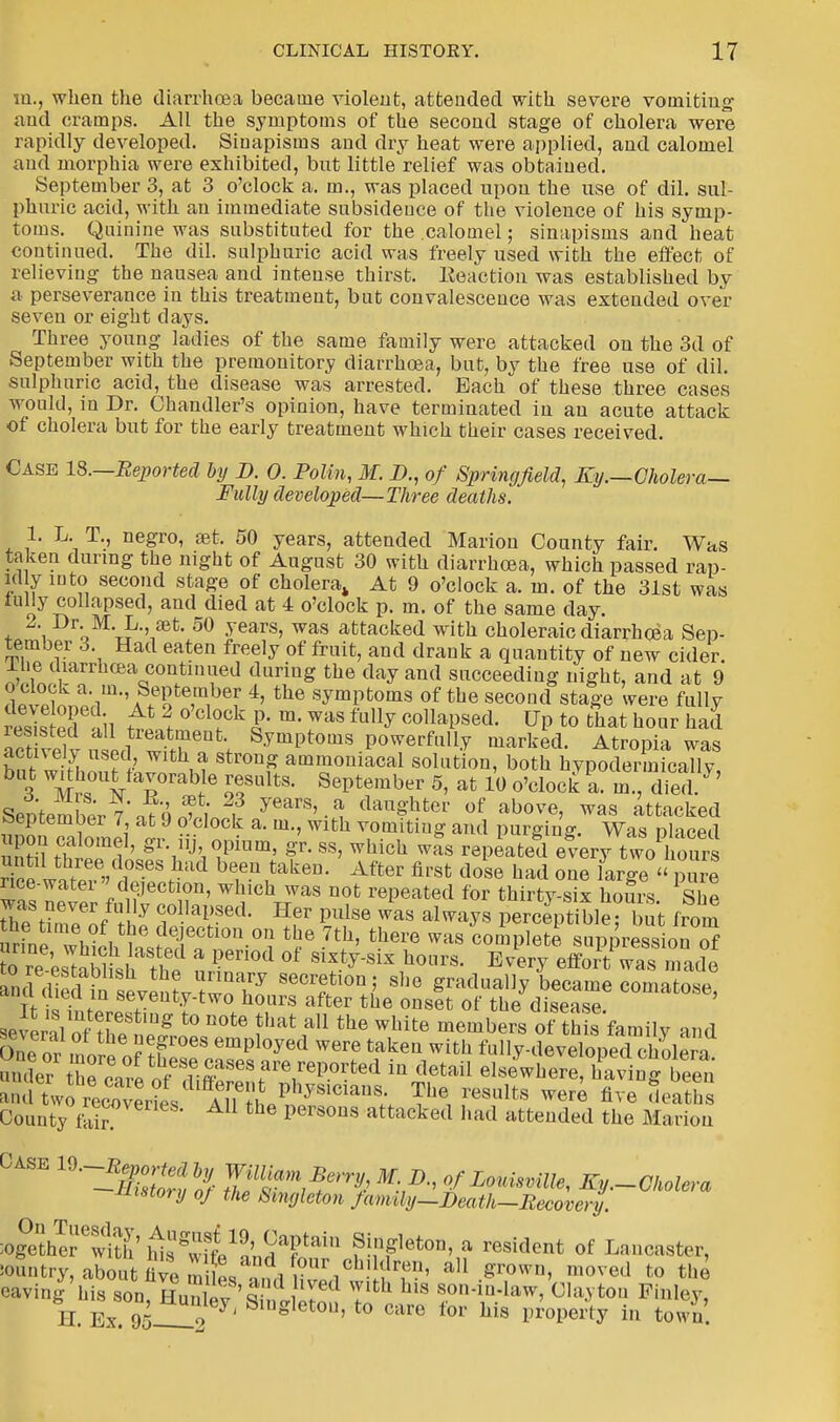 m., when the diarrhoea became violent, attended with severe vomiting and cramps. All the symptoms of the second stage of cholera were rapidly developed. Sinapisms and dry heat were applied, and calomel and morphia were exhibited, but little relief was obtained. September 3, at 3 o'clock a. m., was placed upon the use of dil. sul- phuric acid, with an immediate subsidence of the violence of his symp- toms. Quinine was substituted for the .calomel; sinapisms and heat continued. The dil. sulphuric acid was freely used with the effect of relieving the nausea and intense thirst. Eeaction was established by a perseverance in this treatment, but convalescence was extended over- seven or eight days. Three young ladies of the same family were attacked on the 3d of September with the premonitory diarrhoea, but, by the free use of dil. sulphuric acid, the disease was arrested. Each of these three cases would, in Dr. Chandler's opinion, have terminated in an acute attack of cholera but for the early treatment which their cases received. Case 18.—Reported by D. 0. Polin, M. D., of Springfield, Ky.—Cholera— Fully developed—Three deaths. 1. L. T, negro, set. 50 years, attended Marion County fair. Was taken during the night of August 30 with diarrhoea, which passed rap- id y into second stage of cholera,, At 9 o'clock a. m. of the 31st was iully collapsed, and died at 4 o'clock p. m. of the same day. 2. Dr. M. L., aet. 50 years, was attacked with choleraic diarrhoea Sep- tember 3. Had eaten freely of fruit, and drank a quantity of new cider, lhe diarrhoea continued during the day and succeeding night, and at 9 aSm%S*eEte,m,bef 4' the symPfcoms of the second stage were fully Sed ail tt' ? ° Cl?Ck S' m> WaS fully UP t0 t^at hour had act velv ui^-TU\ 8ymPtoms Powerfully marked. Atropia was w A th,a StrouS ammoniacal solution, both hypodermicallv 3 Mh0UVTrab/6 ofUltS- SePtember 5, at 10 o'clock a. in, died/ ' SeDtem£p7 n?HSi« . years'.a daughter of above, was attacked uponTaWl J uf a- m-' Wlth ™m ting and purging. Was placed E thlTf' 8 i J'i TUm' gT- SS' Whlch was rePeated every two hours Hpp JJ- / ,°SeS ?ad be,en taken- After first dose had one large « pure nee-water'' dejection, which was not repeated for thirty-six hours She was never fully co lapsed. Her pulse was always perceptible but from irme w^tsfeTf°i t5° ^ there WaS complete 8^^; of re estoblM th? °f S1^S1X hours. Every effort was made several of tnepS1pUg t0 BOte fhat aU the wMte members of th s family and OneS mn~ f T'0™ employed were taken with fully-developed cholera nua^v^t ^^^^^ in d6tafl elsewhere, hiving £ SIVo ^rte8dl^?lphy8icians- Tbe, re8ults were five deaS County fain™ 6 att^ked had attended the Marion Case Will^ Berry M. D., of Louisville, Ky.-Cholera history of the Singleton family—Death—Recovery. mSS6^' gwife19,'ndaFtain ?^gleton' ? resident of Lancaster, country, about five mi eS ml vZ.^T' aU •8'r0wn' moved to caving his son HunW '« d Ted Tlth hls *oa™^, Clayton Pinley, H Ex 95 9%' SlUgletou' t0 ™re for his property in tow ,