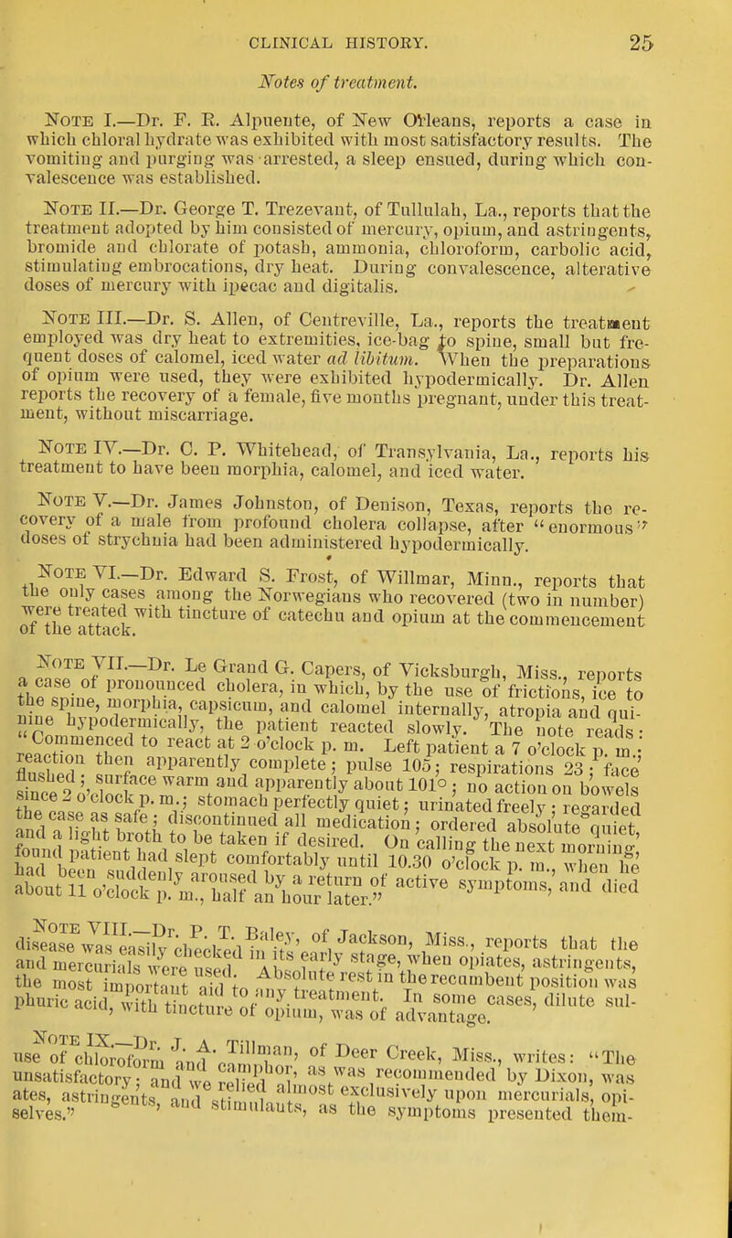 Notes of treatment. Note I.—Dr. F. E. Alpuente, of New Orleans, reports a case in which chloral hydrate was exhibited with most satisfactory results. The vomiting and purging was arrested, a sleep ensued, during which con- valescence was established. Note II.—Dr. George T. Trezevant, of Tullulah, La., reports that the treatment adopted by him consisted of mercury, opium, and astringents, bromide and chlorate of potash, ammonia, chloroform, carbolic acid, stimulating embrocations, dry heat. During convalescence, alterative doses of mercury with ipecac and digitalis. Note III.—Dr. S. Allen, of Centreville, La., reports the treatment employed was dry heat to extremities, ice-bag to spine, small but fre- quent doses of calomel, iced water ad libitum. When the preparations of opium were used, they were exhibited hypodermically. Dr. Allen reports the recovery of a female, five months pregnant, under this treat- ment, without miscarriage. Note IT.—Dr. C. P. Whitehead, of Transylvania, La., reports his treatment to have been morphia, calomel, and iced water. Note V.—Dr. James Johnston, of Denison, Texas, reports the re- covery ot a male from profound cholera collapse, after enormous'7 doses of strychnia had been administered hypodermically. NoTEVI.-Dr. Edward S. Frost, of Willmar, Minn., reports that tue only cases among the Norwegians who recovered (two in number) oftfieSick tincture of catechu and opium at the commencement Note VII.-Dr. Le Grand G. Capers, of Vicksburgh, Miss., reports a case of pronounced cholera, in which, by the use of frictions! ice to the spine, morphia, capsicum, and calomel internally, atrop a and qui nine hypodermically, the patient reacted slowly. ThToteb reads - reacZe?Sn * S* 2 °'Cl°fk P'm' Left Pa^nt a 7 o'clock p m,' I ? aPParenfly complete j pulse 105; respirations 23: face fnt 2,v wS106 WaTm.aud PP^tiy ab0«t 101° ; no action on bowels since 2 o clock p.m.; stomach perfectly quiet; urinated freely • regarded he case as safe ; discontinued all medication; ordered a&Kiiet and a light broth to be taken if desired. On calling thenext1™ !' £™ Patient had slept comfortably until 10.% o£fock p?m., when & the moat bth , S„ Absolllte rest 1D the recumbent position was Fhiirio^™^^^^^.^1™811^ In soi»e cases dilute sul- u' *lth tlQcture of opium, was of advantage. us?TchwSm and VST' °f Deer Creek' Miss-> write8: *he unsatisfactory ;Tnd we SKS«^«™ omineuded by Dixon, was ates, a8tringe^t8?anrfiMm?i^0St ******** upon mercurials opi- selves. * ' Ud 8tlm»lauta, as the symptoms presented them-