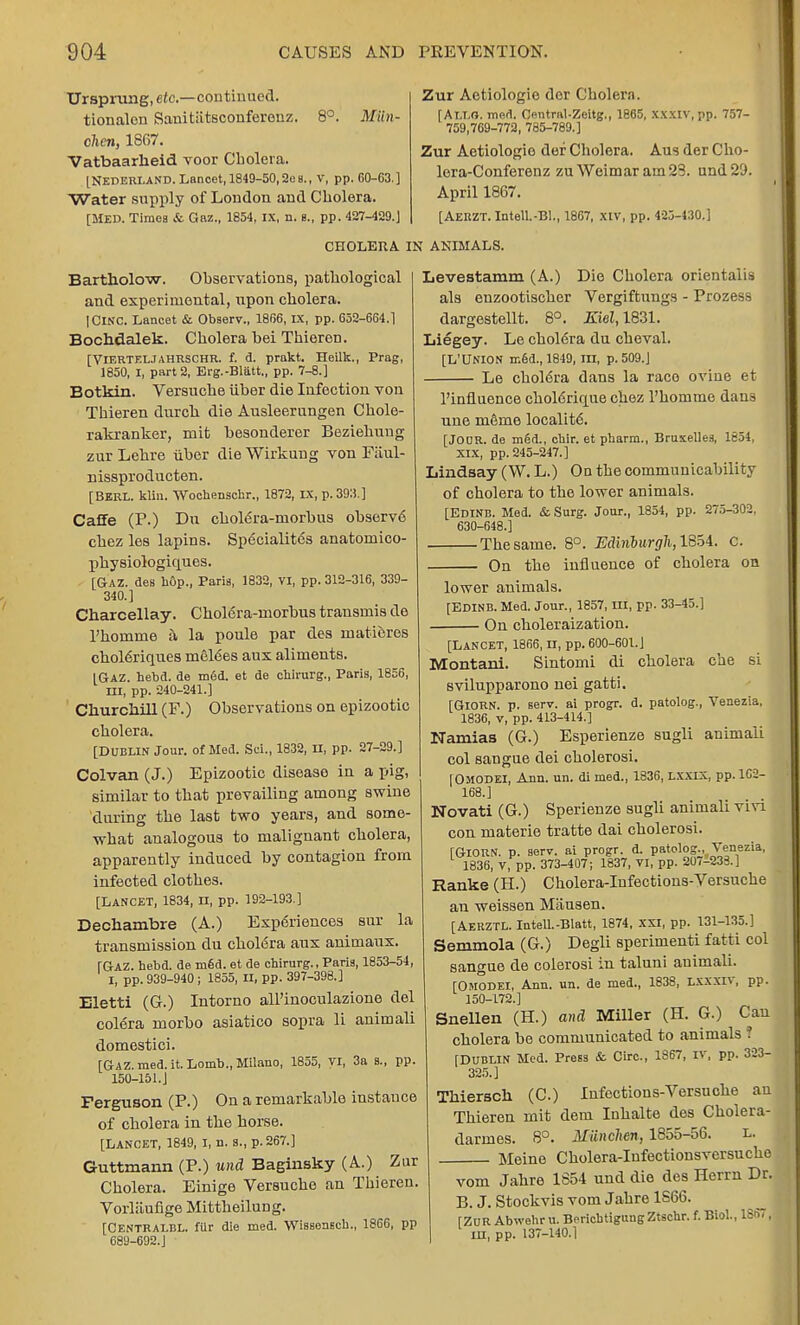 Ursprung, etc.—continued. tionalon Sanitiitsconfereuz. 8°. Miin- chen, 1867. Vatbaarheid voor Cbolera. [Nederland. Lancet, 1849-50,2eB., v, pp. G0-G3.] Water supply of London and Cholera. [Med. Times is Gaz., 1854, IX, n. b., pp. 427-429.] Zur Aetiologie der Cbolera. f At.i.o. med. Central-Zeitg., 1865, xxxiv, pp. 757- 759,769-772, 785-789.] Zur Aetiologie def Cholera. Aus der Cho- lera-Conferenz zu Weimar am 23. und 29. April 1867. [AEKZT.Intell.-B]., 1867, XIV, pp. 425-430.] CHOLERA IN ANIMALS. Bartholow. Observations, pathological and experimental, upon cholera. IClNC. Lancet & Observ., 1866, IX, pp. 652-664.1 Bochdalek. Cholera hei Thieron. [VlERTELJahrschr. f. d. prakt. Heilk., Prag, 1850, I, part 2, Evg.-Blatt., pp. 7-8.] Botkin. Versuche ilher die Infection von Thieren durch die Ausleerungen Chole- rakranker, mit hesonderer Beziehuug zur Lehre uber die Wirkung von Fiiul- nissproducten. [BERL. klin. Woehenschr., 1872, IX, p. 393.] Caffe (P.) Dn choMra-morhus observe chez les lapins. Specialites anatomico- physiologiques. [Gaz. des hGp., Paris, 1832, VI, pp. 312-316, 339- 340.] Charcellay. Cholera-morbus transmis de l'homme a la poule par des inatieres chole~riques mebSes aux aliments. [Gaz. hebd. de med. et de chirurg., Paris, 1856, in, pp. 240-241.] Churchill (F.) Observations on epizootic cholera. [Dublin Jour, of Med. Sci., 1832, n, pp. 27-29.] Colvan (J.) Epizootic disease in a pig, similar to that prevailing among swine during the last two years, and some- what analogous to malignant cholera, apparently induced by contagion from infected clothes. [LANCET, 1834, n, pp. 192-193.] Dechambre (A.) Experiences sur la transmission du chol6ra aux animaux. [Gaz. hebd. de m6d. et de chirurg., Paris, 1853-54, I, pp. 939-940 ; 1855, II, pp. 397-398.] Eletti (G.) Intorno all'inoculazione del colera morbo asiatico sopra li animali domestici. [Gaz. med.it. Lomb., Milano, 1855, VI, 3a s., pp. 150-151.J Ferguson (P.) On a remarkable instance of cholera in the horse. [Lancet, 1849, I, n. s., p. 267.] Guttmann (P.) und Baginsky (A.) Zur Cholera. Einige Versuche an Thieren. Vorlaufige Mittheilung. [Centrai-BL. filr die med. Wissensch., 1866, pp 689-692.J Levestamm (A.) Die Cholera orientalis als enzootischer Vergiftungs - Prozess dargestellt. 8°. Kiel, 1831. Liegey. Le cholera du cheval. [L'UNION med., 1849, in, p. 509.J Le cholera dans la race ovine et l'influence chol6rique chez l'homme daus une mSme locality. [JOOR. de m6d., cbir. et pharm., Bruxelles, 1654, XIX, pp. 245-247.] Lindsay (W. L.) On the communicability of cholera to the lower animals. [Edinb. Med. & Surg. Jour., 1854, pp. 275-302, 630-648.] The same. 8°. Edinburgh, 1854. c. On the influence of cholera on lower animals. [EDINB. Med. Jour., 1857, III, pp. 33-45.] ■ On choleraization. [Lancet, 1866, u, pp. 600-601.J Montani. Sintomi di cholera cbe si svilupparono nei gatti. [GlORN. p. serv. ai progr. d. patolog., Venezia, 1836, v, pp. 413-414.] Namias (G.) Esperienze sugli animali col sangue dei cholerosi. [OMODEI, Ann. un. di med., 1836, LXXIX, pp. 162- 168.] Novati (G.) Sperienze sugli animali vivi con materie tratte dai cholerosi. [GlORN. p. serv. ai progr. d. patolog., Venezia, 1836, V, pp. 373-407; 1837, VI, pp. 20/-233.] Ranke (H.) Cholera-Infections-Versuche an weissen Mausen. [Aerztl. Intell.-Blatt, 1874, XXI, pp. 131-135.] Semmola (G.) Degli sperimenti fatti col sangue de colerosi in taluni animali. [Omodei, Ann. un. de med., 1838, lxxxiv, pp. 150-172.] Snellen (H.) and! Miller (H. G.) Can cholera be communicated to animals ? [DUBLIN Med. Press & Circ, 1867, IV, pp. 323- 325.] Thiersch (C.) Infections-Versuche an Thieren mit deni Inhalte des Cholera- darmes. 8°. Miinchen, 1855-56. l. Meine Cholera-Iufectionsversuche vom Jahre 1854 und die des Herrn Dr. B. J. Stockvis vom Jahre 1S66. [ZUR Abwehr u. BericbtigungZtschr. f. Biol., 1S67, in, pp. 137-140.1