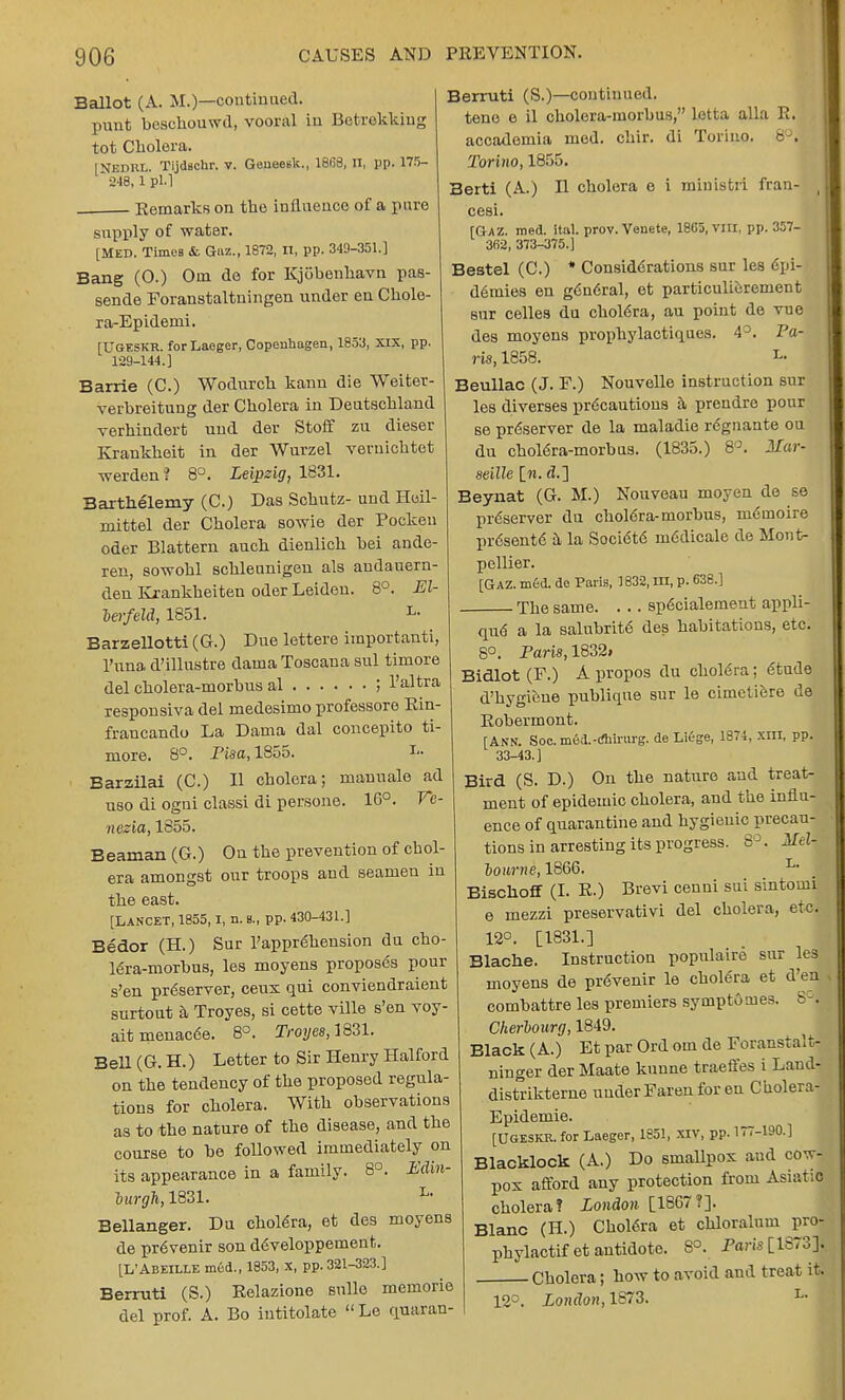 Ballot (A. M.)—continued, punt beschouwd, vooral in Betarekking tot Cholera. [NEDRL. Tijdschr. v. Geueeek., 1868, II, pp. 175-  248, 1 pi.] Remarks on the influence of a pure supply of water. [MED. Times &. Qaz., 1872, n, pp. 349-351.] Bang (O.) Om de for Kjobenhavn pas- sende Foranstaltuingen under en Cholo- ra-Epidenii. [UGESKR. forLaeger, Copenhagen, 1853, XIX, pp. 129-144.] Barrie (C.) Wodurcli kann die Weiter- verbreitung der Cholera in Deutschland verhindert uud der Stoff zu dieser Krankheit in der Wurzel veruichtet werden? 8°. Leipzig, 1831. Barthelemy (C.) Das Schutz- und Hoil- mittel der Cholera sowie der Pocken oder Blattern auch dienlich bei ande- ren, sowohl schleunigen als andauern- den Kxankheiten oder Leiden. 8°. El- lerfeld, 1851. L- Barzellotti (G.) Due lettere importanti, Puna d'illustre daina Toscana sul timore del cholera-morbus al ; l'altra responsiva del medesimo professore Rin- francando La Daina dal concepito ti- more. 8°. Pisa, 1855. I- Barzilai (C.) H cholera; maunale ad uso di ogni classi di persone. 1G°. Ve- nezia, 1855. Beaman (G.) On the prevention of chol- era amongst our troops and seamen in the east. [Lancet, 1855,1, n. b., pp. 430-431.] Bedor (H.) Sur Pappr6hension du cho- lera-morbus, les moyens proposes pour s'en preserver, ceus qui conviendraient surtout a Troyes, si cette ville s'en voy- aitmenacde. 8°. Troyes, 1831. Bell (G. H.) Letter to Sir Henry Halford on the tendency of the proposed regula- tions for cholera. With observations as to the nature of the disease, and the course to be followed immediately on its appearance in a family. 8°. Edin- burgh, 1831. L- Bellanger. Du cholera, et des moyens de prevenir son developpement. [L'ABEILLE med., 1853, X, pp. 321-323.] Berruti (S.) Relazione snlle memorie del prof. A. Bo iutitolate  Le quaran- Berruti (S.)—continued. tene e il cholera-morbus, lotta alia R. accademia med. chir. di Torino. 8°. Torino, 1855. Berti (A.) B cholera e i ministri fran- cesi. [Gaz. med. ital. prov. Veuete, 180D, vni. pp. 357- 362, 373-375.] Bestel (C.) * Considerations sur les epi- d6mies en general, et particulierement sur celles du cholera, au point de vue des moyens prophylactiques. 43. Pa- ris, 1858. i« Beullac (J. F.) Nouvelle instruction sur les diverses precautions a prendre pour se preserver de la maladie regnante ou du choiera-morbus. (1835.) 8°. Mar- seille in. <?.] Beynat (G. M.) Nouveau moyen de se preserver du choiera-morbus, memoire prdsente a la Societe medicale de Mont- pellier. [GAZ. med. de Paris, 1832, m, p. 638.] The same. . .. specialement appli- que a la salubrite des habitations, etc. 8°. Paris, 1832i Bidlot (F.) A propos du cholera; etude d'hygiene publiqne sur le cimctiere de Robermont. [ANN. Soc.med.-rfhirurg. de Liege, 1874, xm, pp. 33-43.] Bird (S. D.) On the nature and treat- ment of epidemic cholera, and the influ- ence of quarantine and hygienic precau- tions in arresting its progress. 8°. Mell lonrne, 1866. L- Bischoff (I. R.) Brevi cenni sui sintomi e mezzi preservativi del cholera, etc. 12°. [1831.] Blache. Instruction populaire sur les moyens de prevenir le cholera et d'ea combattre les premiers symptomes. 8°j Cherbourg, 1849. Black (A.) Et par Ord om de Foranstalt- ninger der Maate kunne traeffes i Land- distrikterne under Faren for en Cholera- Epidemie. [UGESKR. for Laeger, 1851, XIV, pp. 177-190.] Blacklock (A.) Do smallpox and cow- pox afford any protection from Asiatic cholera? London [1867?]. Blanc (H.) Cholera et chloralum pro- phylactifet antidote. 8°. Paris [1S73]. Cholera; how to avoid and treat it 12°. London, 1873. L-