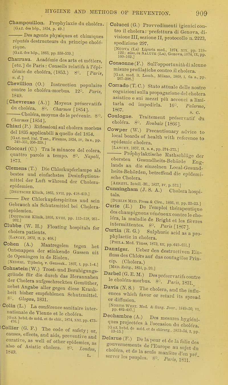 ChampouiUon. Prophylaxie du chole'ra. [Gaz. des hop., 1854, p. 49. | Des agents physiques et chimiques repute's destructeurs du principe chold- rique. [Gaz. des hop., 1865, pp. 558-559.] Charruau. Acade'inie des arts et metiers, [etc.] de Paris: Couseils relatifs a l'epi- demie de chole'ra, (1853.) 8°. [Paris, n. a\] Chevillion (0.) Instruction populaire contre le chol6ra-morbus. 12° Paris 1849. [Chevreuse (A.)] Moyens pr6servatifs du chole'ra. 8°. Charmes [1854]. ■ Chole'ra, moyens de le pre venir. 8 °. Charmes [1854]. Chiari (P.) Eiflessioni sul cholera morbus del 1835 applicabili a quello del 1854. ^sS^^agr*Firenze'mi> iv'aas-pp- Cioccari (C.) Tra le minacce del colera, quattro parole a tempo. 8°. Nanoli 1873. ' Clemens (T.) Die Chlorkupferlampe als bestes und einfachstes Desiufections- mittel der Luft wiihrend der Cholera- epidemien. [Deutsche Klinik, 1865, xvn, pp. 418-419.] Der Chlorkupferspiritus und sein l^iu^uiuno UUU Sell Gebrauck als Schutzmittel bei Cholera- epidemien. [Deutsche Klinik, 1866, xvm, pp. 115-U8, 361- Clubbe (W. H.) Floating hospitals for cholera patients. [Dancet, 1872, n, p. 468.] Cohen (A.) Maatregelen tegen het Ontsnappen der stinkende Gassen uit de Openingen in de Eiolen. [Nedebl. Tijdschr, v. Geneesk.. 1857, I, pp. 1-4.] Cohnstein (W.) Trost- und Beruhigungs- griinde fur die durch das Herannahen der Cholera aufgeschreckten Gemuther nebst Angabe aller gegen diese Krank- heit bisher empfohlenen Schutzmittel. 8°. Glogau, 1831. Colin (L.) La conference sanitaire inter- nationale de Vienne et le chole'ra. [Gaz. hebd.de med. et de ehir., 1874, xxi, pp. 473- !Collier (G. F.) The code of safety; or causes, effects, and aids, preventive and curative, as well of other epidemics, as also of Asiatic cholera. 8. London 1849. mormon, L. Colucci (G.) Provvedimenti igienici con- tra il cholera: prefettura di Genova, di- visione III, sezione II, protocollo n. 2223, spedizione 297. [Nuova (La) Liguria med., 1874, xix. pp. 119- 16uil6^]' l SALUTB (LaJ- Genova> 1874, IX, pp. Consonne (F.) Sull'opportunitadi alcune misureprofilatiche contro il cholera. [G207l208e.t L°mb MilaQ0' 18G8' r' 6a 8-' pP- Corrado (T. C.) Stato attuale delle nostra coguizioni sulla propagazione del cholera asiatico e sui mezzi phi acconci a limi- tarla od impedirla. 16°. Palermo, 1867- s. c. Coulogne. Traitement prdservatif du chole'ra. 8°. Boulaix [1866]. Cowper (W.) Precautionary advice to local boards of health with reference to epidemic cholera. [Lancet, 1857, n, n. B., pp. 374-375.] Prdphylaktiscke EathschlaV0 (ier obersten Gesundheits-Behorde °Eno--  -^ui^uc -Cilig- lands an die eiuzelnen Local-Gesund- heits-Behorden, betreffend die epidemi- sche Cholera. [Aerztl. Intell.-Bl., 1857, iv p 573 ] Cunningham (J. S. A.) ' Cholera hospi- tals. 1 [Dublin med. Press & Circ, 1866, ir, pp oo.o3 i Curie (E.) De l'emploi tWrapeutknie des champignons venCueux contre le cho- lera, la maladie de Bright et les fievres intermittentes. 8°. Paris [1867] Curtin(E.G.) Sulphuric acid as a pro- phylactic in cholera. [Phila. Med. Times, 1873, m, pp. 649-651 ] Danziger. Ueber den destructiven Ein- fluss des Chlors auf das oontagiose Prin- cip. (Cholera.) [MED.Zeitg., 1851, p. 20.] Darbel (G. B. It) Des prdservatifs contre le choldra-morbus. 8°. Pan's, 1831 Davis (N. S.) The cholera, and the influ- ^PP^ff Med* & Su^ 1849-50, VI, Dechambre (A.) Des mesures hy^ni- ques protectees a l'occasion du choWa IG-.hehd.de mud. et de chirurg., 1803-54, i,p^' Delarue(F.) Do la peur et de la folic d,s gouvernements de 1'Europe au sujet du cholera, etdelaseulemaniered'en pr7 server les peuples. 8°. part», 1831