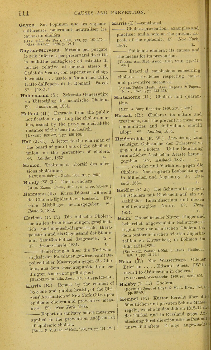 Guyon. Sui l'opinion que les vapours sulfureuses pourraient neutraliser les causes du cholera. [Gaz. m6d. de Paris, 1866, XXI, pp. 169-170.— Gaz. dcgbOp., 1866, p. 108.] Guyton-Morveau. Metodo per purgare le arie infette e per preservarsi da tutte le malattie contagioso; ed estratto di notizie relative al metodo stesso di Cadet de Veaux, con esperienze del sig. Paroletti . . . nsato a Napoli nel 1816, tratto dall'opera di F. Romani. 2a ed. 8°. [1831.] Hahnemann (S.) Zekerste Geneeswijze en Uitroeijing der asiatisclie Cholera. 8°. Amstei-dam, 1831. Halford (H.) Extracts from the public notification respecting the cholera mor- bus, issued by the privy council at the instance of the board of health. [Lancet, 1831-32, I, pp. 158-160.] Hall (J. C.) A letter to the chairman of the board of guardians of the Sheffield union, on the prevention of cholera. 8°. London, 1853. 'L- Hamon. Traitemenfc abortif des affec- tions choleriqnes. [Revue de therap., Paris, 1855, m, p. 625.] Handy (W. R.) Diet in cholera. [Med. Exain., Phila., 18-19, V, u. s., pp. 5S5-591.] Hanmann (K.) Kurze Dititetik wiihrend der Cholera-Epidemie zn Rostock. Fiir seine Mitbiirger herausgegeben. 8°. Eostock, 1832. Harless (C. F.) Die indische Cholera, nach alien ihreu Beziehungen, gesqhicht- lich, pathologisch-diagnostisch, thera- peutisch nnd als Gegenstand der Staats- und Sanitiits-Polizei dargestellt. 2 v. 8°. Braunschweig, 1831. L. Bemerknngen iiber die Nothwen- digkeit der Fortdauer gewisser sanitiits- polizeilicher Massregeln gegen die Cho- lera, aus dern Gesichtspunkt ihrer be- dingten Anstecknngsfiihigkeit. [HEIDELBERG, klin. Aim., 1832, vni, pp. 152-164.] Harris (E.) Report by the council of hygiene and public health, of the Citi- zens' Association of New York City, upon epidemic cholera and preventive meas- ures. 8°. New York, 1865. Report on sanitary police measures applied to the prevention and|;control of epidemic cholera. [BULL. N. T. Acad, of Med., 1866, m, pp. 101-122.] Harris (E.)—continued. Cholera prevention: examples and practice: and a note on the present as- pects of the epidemic. 8°. Are«; York, 1867. l. Epidemic cholera: its causes and the means for its prevention. [Trans. Am. Med. Asboc, ie67, xvm, pp. 431- 437. J Practical conclusions concerning cholera.— Evidence respecting causes and preventive measures. [AMER. Public Health Assn. Reports & Papers, K. Y., 1S75,1, pp. 343-358.] Hartshorne (II.) Cholera and quaran- tine. [Med. & Surg. Reporter, 1866, XIV, p. 238.] Hassall (R.) Cholera: its nature and treatment, and the preventive measures communities aud individuals should adopt. 8°. London, 1854. L. Heidenreich (F. W.) Anweisung znm richtigen Gebrauche der Preservative gegen die Cholera. TJnter Berathung sammtlicher Ansbacher Aerzte heraus- gegeben. 16°. Anshacli, 1831. L. ; Vorkehr und Verfahren gegen die Cholera. Nach eigenen Beobachtungen in Milnchen und Augsburg. 8°. Ana% Mch, 1854. L- Heidler (C J.) Die Schutzmittel gegen die Cholera mit Riicksicht auf ein ur- sachliohes Lnftinfusorimn und dessen nicht-contagiose Natur. 8°. Frag, 1854. L- Heim. Entschiedener Nutzen kluger und beharrlich angewendeter Schntzniaass- regeln vor dor asiatischen Cholera bei dem oesterreichischen vierten Jagerba- taillon zu Kuttenberg in Bohmen ini Jahr 1831-1832. [Schweiz. Zeitsch. f.Nat.-u. Heilk., Heilbronn. \m, n, PP- aa-99-J Helm (T.) Zur Wasserfrage. Oftener Brief an ... . Edward Suess. [With regard to disinfection in cholera.] [WIEN. med. Wochenscbr., 1866, pp. 1605-1606.] Helsby(T.H.) Cholera. , [Poi'ULAR Jour, of Pays. & Ment. Hyg., Ife73,1, pp. 86-89.] Hempel (F.) Kurzer Bericht iiber die} offentlicbou und privaten Schutz-Maastj regeln, welche in den Jahren 1812-14 ra der Tiirkei und in Russland gegen An-- steckuug durchdieorientalisehe Pest uneweifelhaftcm Erfolge auKeweml