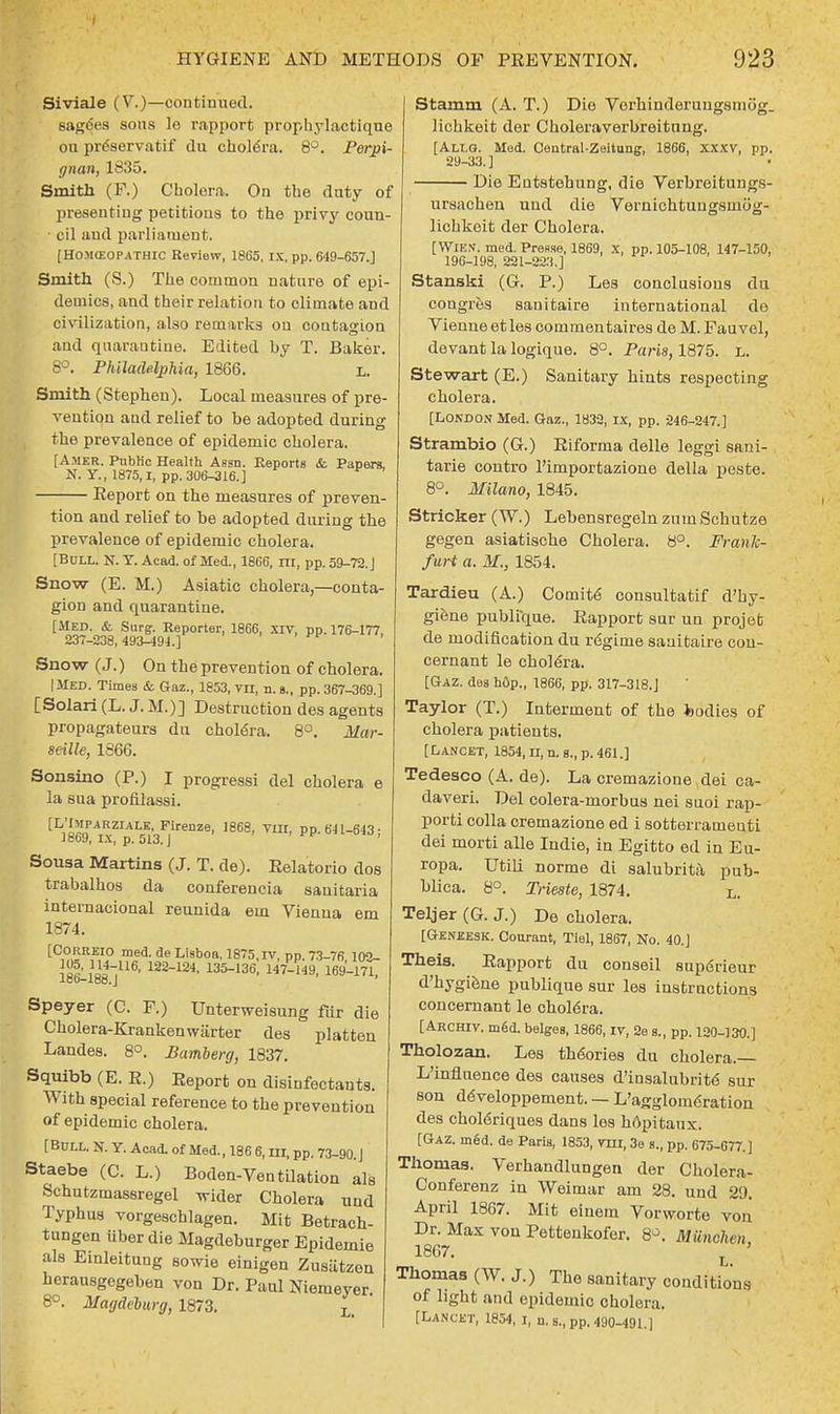 Siviale (V.)—continued. sag6es sous le rapport prophylactique ou preservatif du choldra. 8°. Perpi- gnan, 1335. Smith (F.) Cholera. On the duty of presenting petitions to the privy coun- • cil and parliament. [HO.MffiOPATHic Review, 1865, IX, pp. 649-657.] Smith (S.) The common nature of epi- demics, and their relation to climate and civilization, also remarks ou contagion and quarantine. Edited by T. Baker. 8°. Philadelphia, 1866. L. Smith (Stephen). Local measures of pre- vention and relief to be adopted during the prevalence of epidemic cholera. [Amer. Public Health Aesn. Reports & Papers, N. Y, 1875,1, pp. 306-316.] • Report on the measures of preven- tion and relief to be adopted during the prevalence of epidemic cholera. [Boll. N. Y. Acad, of Med., 1866, m, pp. 59-72. J Snow (E. M.) Asiatic cholera,—conta- gion and quarantine. [MED. & Surg. Reporter, 1866, XIV, pp. 176-177, 237-238,493-494.] Snow (J.) On the prevention of cholera. |MED. Times & Gaz., 1853, VTX, n. s., pp. 367-369.] [Solari (L. J. M.)] Destruction des agents propagateurs du cholera. 8°. Mar- seille, 1866. Sonsino (P.) I progressi del cholera e la sua profilassi. [L''PARZIAI-E-Pirenze, 1868, VIII, pp. 6J1-643: iooy, ix, p. 513. J Sousa Martins (J. T. de). Relatorio dos trabalhos da conferencia sanitaria internacional reunida em Vienna em 1874. [Correio med. de Lisboa, 1875,1V, pp. 73-76 102- lotlSB4]116' 122124' 135136, 49, 169'~171' Speyer (C. F.) Unterweisung fur die Cholera-Krankenwarter des platten Landes. 8°. Bamberg, 1837. Squibb (E. R.) Eeport on disinfectants. With special reference to the prevention of epidemic cholera. [ Bull. N. Y. Acad, of Med., 18 6 6, m, pp. 73-90. J Staebe (C. L.) Boden-Ventilation als Schutzmassregel wider Cholera und Typhus vorgeschlagen. Mit Betrach- tungen iiber die Magdeburger Epidemie als Einleitung sowie einigen Zusiitzen herausgegeben von Dr. Paul Niemeyer 8°. Magdeburg, 1873. L Stamm (A. T.) Die Verhinderungsmog. lichkeit der Choleraverbreitung. [Allg. Med. Central-Zeitung, 1866, Xxxv, pp. 29-33.] ■ Die Eutstehung, die Verbreitungs- ursachen und die Vernichtungsmog- lichkeit der Cholera. [Wien. med. Presse, 1869, x, pp. 105-108, 147-100, 196-198, 221-223.] Stanski (G. P.) Les conclusions du cougres sanitaire international de Vieune etles commentaires de M. Fauvel, devant la logique. 8°. Paris, 1875. L. Stewart (E.) Sanitary hints respecting cholera. [London Med. Gaz., 1832, IX, pp. 246-247.] Strambio (G.) Riforma delle leggi sani- tarie contro l'importazione della peste. 8°. Milano, 1845. Strieker (W.) Lebensregeln zum Schutze gegen asiatische Cholera. 8°. Frank- furt a. M., 1854. Tardieu (A.) Comite consultatif d'hy- giene publique. Rapport sur un projeb de modification du r<Sgime sanitaire con- cernant le cholera. [Gaz. des hop., 1866, pp. 317-318.J Taylor (T.) Interment of the fcodies of cholera patients. [Lancet, 1854, n, n. s., p. 461.] Tedesco (A. de). La cremazione dei ca- daveri. Del colera-morbus nei suoi rap- porti colla cremazione ed i sotterrameuti dei morti alle Indie, in Egitto ed in Eu- ropa. Utili norme di salubrita pub- blica. 8°. Trieste, 1874. L. Teljer (G. J.) De cholera. [Geneesk. Courant, Tiel, 1867, No. 40.] Theis. Rapport du conseil supdrieur d'hygiene publique sur les instructions concernant le chol6ra. [Archiv. med. beiges, 1866, IV, 2e s., pp. 120-130.] Tholozan. Les theories du cholera.— L'inflnence des causes d'insalubrit6 sur son ddveloppement. — L'agglom6ration des chol6riques dans les kopitaux. [Gaz. med. de Paris, 1853, mi, 3e s., pp. 675-677.] Thomas. Verhandlungen der Cholera- Conferenz in Weimar am 28. und 29. April 1867. Mit einem Vorworte von Dr. Max von Pettenkofer. 8». MUnchen 1867. ' Thomas (W. J.) The sanitary conditions of light and epidemic cholera. [Lancet, 1854, i, u. s., pp. 490-491.]