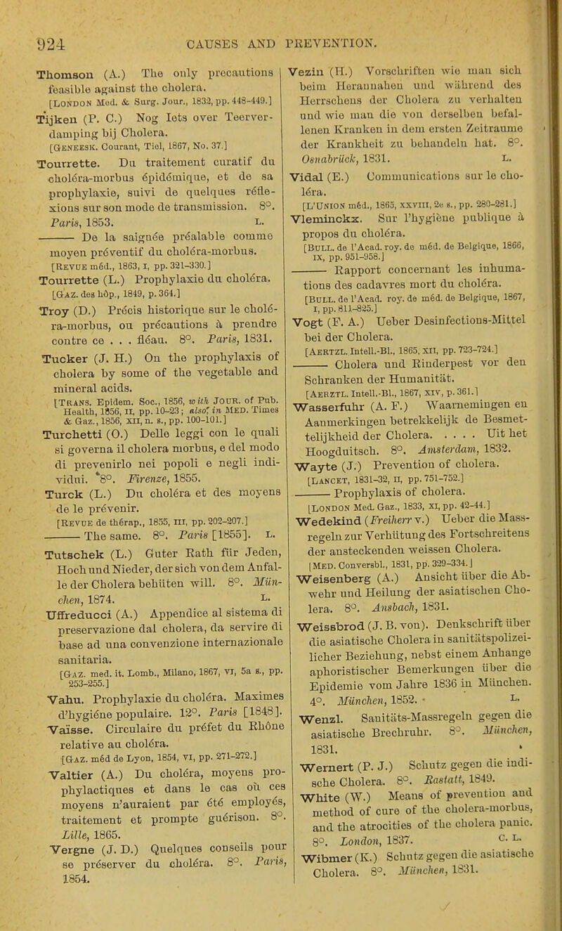 Thomson (A.) The only precautions feasible against the cholera. [LONDON Mod. & Surg. Jour., 1832, pp. 448-449.] Tijken (P. C.) Nog lets over Teerver- damping bij Cholera. [Geneesk. Couraut, Tiol, 1867, No. 37.] Tourrette. Du traitement curatif du <5hol6ra-rnorbus epidemique, et de sa prophylaxie, suivi de quelques refle- xions sur son mode de transmission. 8°. Paris, 1853. L. De la saign6e prealable commo moyen pr6ventif du cholera-morbus. [REVUE med., 1863, I, pp. 321-330.] Tourrette (L.) Prophylaxie du cholera. [Gaz. des li6p., 1849, p. 364.] Troy (D.) Precis historique sur le chole- ra-morbus, ou precautions a prendre contre ce . . . fieau. 8°. Paris, 1831. Tucker (J. H.) On the prophylaxis of cholera by some of the vegetable and mineral acids. [Trans. Epidem. Soc, 1856, with Jour, of Pub. Health, 1856, II, pp. 10-23 ; also', in MED. Times & Gaz., 1856, XII, a. s., pp. 100-101.] Turchetti (O.) Delle leggi con le quali si govern a il cholera morbus, e del modo di prevenirlo nei popoli e negli indi- vidni. *8°. Firenze, 1855. Turck (L.) Du cholera et des moyens de le prevenir. [Revue de therap., 1855, m, pp. 202-207.] The same. 8°. Paris [1855]. L. Tutschek (L.) Guter Eath fiir Jeden, Hoch und Nieder, der sich von dem Anfal- le der Cholera hehiiten will. 8°. Miin- clien, 1874. L. Uffreducci (A.) Appendice al sistema di preservazione dal cholera, da servire di base ad una convenzione internazionale sanitaria. [Gaz. med. it. Lomb., Milano, 1867, VI, 5a 8., pp. 253-255.] Vahu. Prophylaxie du cholera. Maximes d'hygiene populaire. 12°. Paris [1848]. Vaisse. Circulaire du prefet du Eh6ne relative au cholera. {Gaz. m6d de Lyon, 1854, VI, pp. 271-272.] Valtier (A.) Du cholera, moyens pro- phylactiques et dans le cas ou ces moyens n'auraient par 6t6 employes, traitement et prompte gu^rison. 8°. Lille, 1865. Vergne (J. D.) Quelques conseils pour se preserver du cholera. 8°. Paris, 1854. ezin (H.) Vorschriften wie man sich beirn Heraunatieri und wakrend des Herrschens der Cholera zu verhalteu und wie man die von derselben bef'al- lonen Kranken in dem ersten Zeitraume der Krankheit zu behandeln hat. 8°. Osnabriick, 1831. L. Vidal (E.) Communications sur le cho- lera. [L'UNION med., 1865, XXVIII, 2e B., pp. 280-281.] Vlerninckx. Sur l'hygione publique a propos du cholera. [Bull, de l'Acad. roy. de med. de Belgique, 1866, IX, pp. 951-958. J Rapport concernant les inhuma- tions des cadavres mort du cholera. [Bull, de l'Acad. roy. de med. de Belgique, 1867, I, pp. 811-825.] Vogt (F. A.) Ueber Desinfectious-Mittel bei der Cholera. [AERTZL. Intell.-Bl., 1865, XII, pp. 723-724.] Cholera und Rinderpest vor deu Schrankeu der Humanitat. [AERZTL.Intell.-Bl., 1867, Xiv, p. 361.1 Wasserfuhr (A. F.) Waarnemingen en Aanmerkingeu betrekkelijk de Besmet- telijkheid der Cholera Uit net Hoogduitsch. 8°. Amsterdam, 1832. Wayte (J.) Prevention of cholera. [Lancet, 1831-32, n, pp. 751-752.] . Prophylaxis of cholera. [LONDON Med. Gaz., 1833, XI, pp. 42-44.] Wedekind (Freiherr v.) Ueber die Mass- regehi zur Verhiitung des Fortschreitens der ansteckendeu weissen Cholera. | Med. Conversbl., 1831, pp. 329-334.] Weisenberg (A.) Ansicht iiber die Ab- wehr und Heilung der asiatischen Cho- lera. 8°. Ansbach, 1831. Weissbrod (J. B. von). Denkschrift iiber die asiatische Cholera in sanitiitspolizei- licher Beziehung, nebst einem Anhange aphoristischer Bemerkungen iiber die Epidemic vom Jahre 1836 in Miiuchen. 4°. Miinchen, 1852. • L- Wenzl. Sanitiits-Massregeln gegen die asiatische Brechruhr. 8°. Miinchen, 1831. Wernert (P. J.) Schutz gegen die indi- sche Cholera. 8°. Rastatt, 1849. White (W.) Means of prevention aud method of cure of the cholera-morbus, and the atrocities of the cholera panic. 8°. London, 1837. c. l. Wibmer (K.) Schntz gegen die asiatische Cholera. 8°. Miinchen, 1831. /