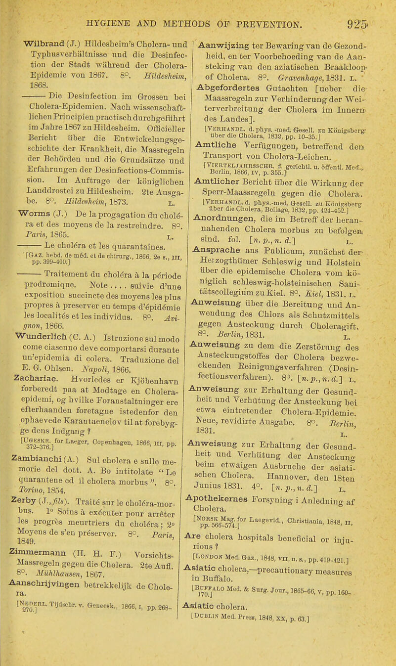 Wilbrand (J.) Hildesheirn's Cholera- und Typhusverhiiltnisse und die Desinfec- tion der Stadfc wahrend der Cholera- Epidemie von 1867. 8°. StldeaMm, 1868. Die Desinfection inn Grossen bei Cholera-Epidemien. Nach wissenschaft- liehen Principien practischdurchgefiihrt im Jahre 1867 zu Hildesheim. Officieller Berieht fiber die Entwickelungsge- schichte der Krankheit, die Massregeln der Behorden und die Grundsiitze und Erfahrungen der Desinfections-Commis- sion. Im Auftrage der koniglichen Landdrostei zu Hildesheim. 2te Ausga- be. 8°. Hildesheim, 1873. x,. Worms (J.) De la progagation du chole- ra et des rnoyens de la restreindre. 8°. Pans, 1865. Le cholera et les quarantines. ' [Gaz. hebd. de m£d. et de chirurg., 1866, 2es m pp. 399-400.] Traitement du cholera a la periode prodromiqne. Note .... suivie d'une exposition succincte des moyens les plus propres a preserver en temps d'epid6mie les locality et les individus. 8°. Avi- gnon, 1866. Wunderlich (C. A.) Istruzione snl modo come ciascnno deve comportarsi durante un'epidemia di colera. Traduzione del E. G. Ohlsen. Napoli, 1866. Zachariae. Hvorledes er Kjobenhavn forberedt paa at Modtage en Cholera- epidemi, og hvilke Foranstaltniuger ere efterhaanden foretagne istedenfor den ophaevede Karantaenelov til at forebyg- ge dens Indgaug 1 ^371^76 ]f°rLaeeer' C°Penhaeen. 1866, m, pp. Zambianchi (A.) Sul cholera e sulle me- morie del dott. A. Bo iutitolate Le quarantene ed il cholera morbus . 8°. Torino, 1854. Zerby (J.,fih). Traits sur le chol6ra-mor- hus. 1 Soins a ex6cuter pour arreter les progres meurtriers du cholera; 2° Moyens de s'en pr6server. 8° Paris 1849. ' Zimmermann (H. H. F.) Vorsichts- Massregeln gegen die Cholera. 2te Aufl. 8°. Miihlhausen, 1867. Aanschrijvingen betrekkelijk de Chole- ra. t^RL.Tijd.chr.y. Geueesk., 1866,1, pp. S63_ Aanwijzing ter Bewaring van de Gezond- heid, en ter Voorbehoeding van de Aan- steking van don aziatischen Braakloop- of Cholera. 8°. Ch-avenhage, 1831. l.  Abgefordertes Gutaohten [ueber die- Maassregeln zur Verhinderung der Wei- terverbreitung der Cholera im Innern> des Landes]. IVerhandl. d. phys. -med. GeHell. zu Kouigsberg: iiber die Cholera, 1832, pp. 10-35.J Amtliche Verfiigungen, betreflPend deiu Transport von Cholera-Leichen. f Vierteljahrsschr. ft gerichtl. u. offentl. Med., Berlin, 1866, IV, p. 355.]' Amtlicher Berieht iiber die Wirkung der Sperr-Maassregelu gegen die Cholera. [Verhandl. d. phya.-med. Gesell. zu Kouigsberg iiber die Cholera, Beilage, 1832, pp. 424-452.] Anordnungen, die im Betreff der heran- nahenden Cholera morbus zu befolgea sind. fol. in. p.,n. <?.] L. Ansprache ans Publicum, zuniichst der- Heizogthfimer Schleswig und Holstein fiber die epidemische Cholera vom ko- niglich schleswig-holsteinischen Sani- tatscollegiu'm zu Kiel. 8°. Kiel, 1831. L. Anweisung iiber die Bereitung und An- weudung des Chlors als Scbutzmittels gegen Ansteckung durch Choleragift. 8°. Berlin, 1831. Li Anweisung zu dem die Zerstorung des Ansteckungstoffes der Cholera bezwe- ckenden Eeinigungsverfahren (Desin- fectionsverfahren). [n.p.,«. rf.] L. Anweisung zur Erhaltung der Gesund- heit und Verhiitung der Ansteckung bei etwa eintretender Cholera-Epidemie. Neue, revidirte Ausgabe. 8°. Berlin 1831. Anweisung zur Erhaltung der Gesund- heit und Verhiitung der Ansteckung beim etwaigen Ausbruche der asiat£ schen Cholera. Hannover, den 18ten Junius 1831. 4°. [n. p., n. Ll Apothekernes Forsyning i Anleduiug af Cholera. CNp0pR566a74 j°r Laegevii' Christiania, 1848, n, Are cholera hospitals beneficial or iniu- rious ? [London Med. Gaz., 1848, to, n. g., pp. 419-421.] Asiatic cholera,—precautionary measures in Buffalo. [Buffalo Med. & Surg. Jour., 1865-66, v, pp. 160- Asiatic cholera. [Dublin Med. Press, 1848, xx, p. 63.]