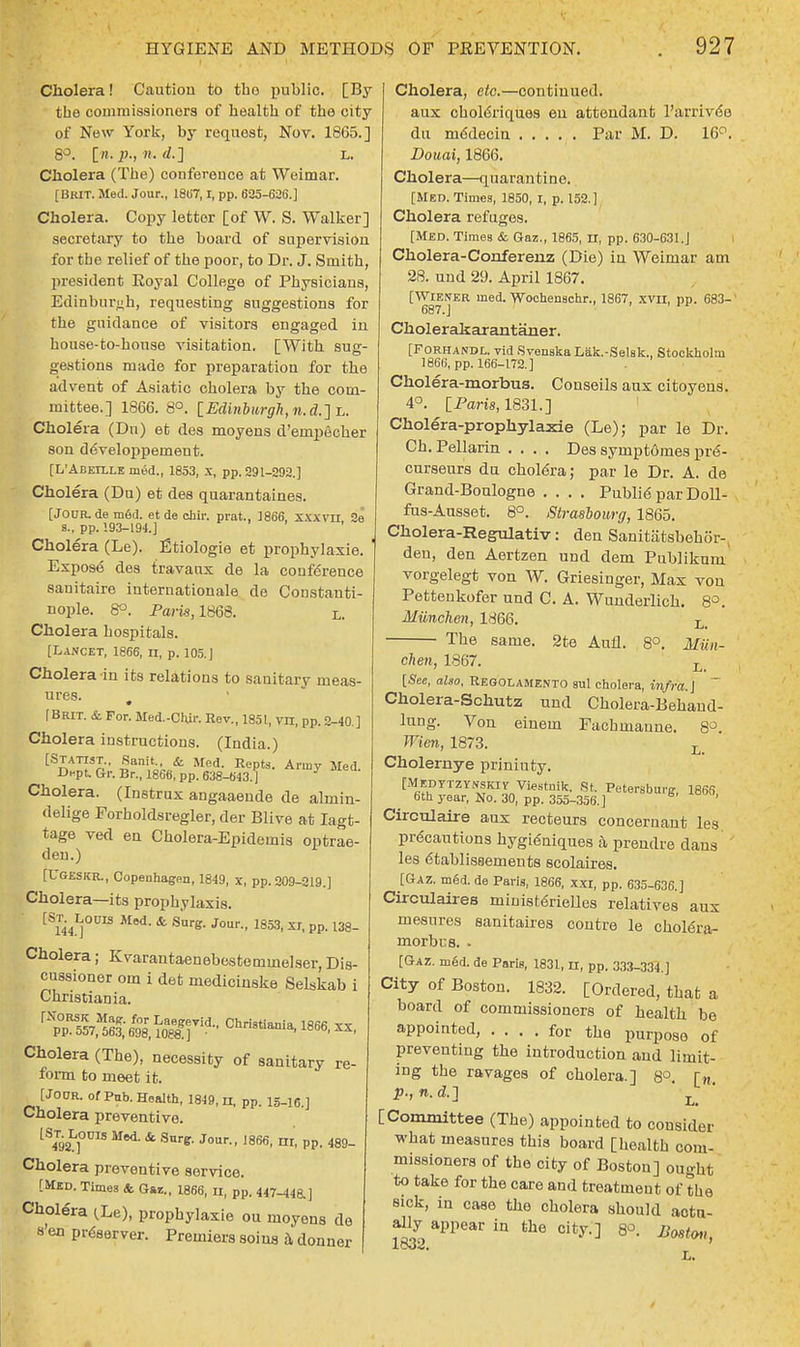 Cholera! Caution to the public. [By the commissioners of health of the city of New York, by request, Nov. 1865.] 8°. [n. jp., 71. d.] L. Cholera (The) conference at Weimar. [BRIT. Med. Jour., 18U7,1, pp. 625-626.] Cholera. Copy letter [of W. S. Walker] secretary to the board of supervision for the relief of the poor, to Dr. J. Smith, president Eoyal College of Physicians, Edinburgh, requesting suggestions for the guidance of visitors engaged in house-to-house visitation. [With sug- gestions made for preparation for the advent of Asiatic cholera by the com- mittee.] 1866. 8°. [Edinburgh, n. d.]L. Cholera (Dn) et des moyens d'empecher son developpeinent. [L'Abeille med., 1853, x, pp. 291-292.] Cholera (Du) et des quarantaines. [J0UR.de med. et de chir. prat., 1866, XXXVTI. 2e 8., pp. 193-194.] Cholera (Le). Etiologie et prophylaxie. Expose des travaux de la conference sanitaire internationale de Constanti- nople. 8°. Paris, 1868. L. Cholera hospitals. [Lancet, 1866, n, p. 105.J Cholera in its relations to sanitary meas- ures. . [Brit. & For. Med.-Ciur. Rev., 1851, vn, pp. 2-40.] Cholera instructions. (India.) [Statist., Sanit, & Med. Repts. Army Med. Dept. Gr. Br., 1866, pp. 638-643. ] Cholera. (Instrux angaaende de almin- delige Forholdsregler, der Blive at Iagt- tage ved en Cholera-Epidemis optrae- den.) [UGESKR., Copenhagen, 1849, x, pp. 209-219.] Cholera—its prophylaxis. [St^Loub Med. & Surg. Jour., 1853, xr, pp. 138- Cholera; Kvarantaenebestemmelser, Dis- cussioner om i det mediciuske Selskab i Christian ia. Cholera (The), necessity of sanitary re- form to meet it. [Jor/R. of Pub. Health, 1849,11, pp. 15_i6.] Cholera preventive. lS4T92L]OUIS Mei & Surfr' Jour- 1866- n<- PP- 489- Cholera preventive service. [Med. Times & Gar., 1866, u, pp. 447-44a] Cholera ^Le), prophylaxie ou moyena de s'en preserver. Premiers soius a donner Cholera, etc.—continued. aux choldriques eu attendant l'arrivee du rnedecin Par M. D. 16°. Douai, 1866. Cholera—quarantine. [Med. Times, 1850, I, p. 152.] Cholera refuges. [Med. Times & Gaz., 1865, n, pp. 630-631.J Cholera-Conferenz (Die) in Weimar am 28. and 29. April 1867. [Wiener med. Wochenschr., 1867, xvn, pp. 683- 687.] 1 v Cholerakarantaner. [Forhandl. vid SvenskaLak.-Selsk., Stockholm 1866, pp. 166-172.] Cholera-morbus. Conseils aux citoyens. 4°. [Paris, 1831.] Cholera-prophylaxie (Le); par le Dr. Ch. Pellarin .... Des symptomes pre- curseurs du cholera; par le Dr. A. de Grand-Boulogne .... Public par Doll- fus-Ausset. 8°. Strasbourg, 1865. Cholera-Regulativ: den Sanitatsbeh('3r- den, den Aertzen und dem Publikuni vorgelegt von W. Griesinger, Max vou Pettenkofer und C. A. Wunderlich. 8°. Milnchen, 1866. Li The same. 2te Aufl. 8°. Miin- chen, 1867. L [See, also, Regolamento sul cholera, infra. J Cholera-Schutz und Cholera-Behand- lung. Von einem Facbmaune. 8°. TVien, 1873. L Cholernye priniuty. [MEDYTZYNSKiy Viestnik. St. Petersburg, 1866 6th year, No. 30, pp. 355-356.] ' Circulaire aux recteurs concernant les precautions hygieniques a prendre dans les etablissements scolaires. [Gaz. med. de Paris, 1866, xxi, pp. 635-636.] Circulates ministenelles relatives aux mesures sanitaires coutre le cholera- morbus. - [Gaz. med. de Paris, 1831, II, pp. 333-334 ] City of Boston. 1832. [Ordered, that a board of commissioners of health be appointed, .... for the purpose of preventing the introduction and limit- ing the ravages of cholera.] 8°. [f!. n. d.~\ • [Committee (The) appointed to consider what measures this board [health com- missioners of the city of Boston] ought to take for the care and treatment of the sick, in case the cholera should actu- ally appear in the city.] 8°. Boston, 1832.