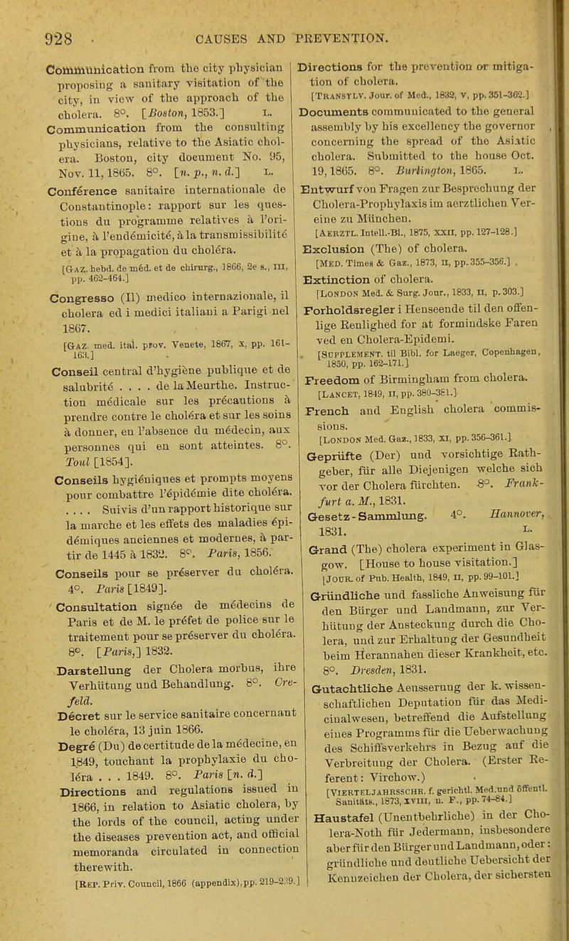 Communication from the city physician proposing a sanitary visitation of the city, in view of the approach of the cholera. 8°. [Boston, 1853.] L. Communication from the consulting physicians, relative to the Asiatic chol- era. Boston, city document No. 95, Nov. 11,18(55. 8°. ln.p.,n,d.-] L. Conference sanitaire internationale de Constantinople: rapport Bur les ques- tions du programme relatives a l'ori- giue, a Pend6inicit£, ala transmissibilite' et a la propagation du cholera. [Gaz. hebd. de med. et de chirurg., 1866, 2e a., in, pp. 462-464.] Congresso (II) medico internazionale, il cholera ed i medici italiani a Parigi nel 1867. [Gaz. med. itai. prov. Venete, 1867, x, pp. 161- 163.] Conseil central d'hygiene puhlique et de salubrity .... de laMeurthe. Instruc- tion mddicale sur les precautions a prendre contre le cholera et sur les soins a donner, en l'abaence da m6decin, aux personnes qui en sont atteintes. 8°. Toul [1854]. Conseils hygi6niques et prompts moyens pour combattre Pepidemie dite chol6ra. .... Suivis d'un rapport historique sur la marche et les effets des maladies epi- deniiques anciennes et modernes, a par- tir de 1445 a 1832. 8°. Paris, 1856. Conseils pour se preserver du choleYa. 4°. Paris [1849]. Consultation sign6e de me'decins de Paris et de M. le preTet de police sur le traitement pour se preserver du cholera. 8°. IParis,'] 1832. Darstellung der Cholera morbus, ihre Verhiitung und Behandlung. 8°. Cre- feld. Decret sur le service sanitaire concernant le chol6ra, 13 juin 1866. Degre (Du) de certitude dela m&lecine, en 1.849, touchant la propbylaxie du cho- lera . . . 1849. 8°. Paris [n. d.] Directions and regulations issued in 1866, in relation to Asiatic cholera, by the lords of the council, acting under the diseases prevention act, and official memoranda circulated in connection therewith. [Rep. Priv. Council, 1866 (appendix),pp. 219-339.] Directions for the prevention or mitiga- tion of cholera. [TUANSYLV. Jour, of Med., 1832, V, pp. 351-362.] Documents communicated to the general assembly by his excellency the governor , concerning the spread of the Asiatic cholera. Submitted to the house Oct. 19,1865. 8°. Burlington, 1865. L. Entwurf von Fragen zur Besprechung der Cholera-Prophylaxis im aerztlichen Ver- eine zu Miinchen. [AERZTL.Intell.-Bl., 1875, XXII, pp. 127-128.] Exclusion (The) of cholera. [MED. Times & Gaz., 1873, II, pp.355-356.] . Extinction of cholera. [LONDON Med. & Surg. Jour., 1833, II, p.303.] Porholdsregler i Henseende til den offen- lige Renlighed for at formiudske Faren ved en Cholera-Epidemi. . [Supplement, til Bibl. for Laeger, Copenhagen, 1850, pp. 162-171.] Freedom of Birmingham from cholera. [Lancet, 1849, n, pp. 380-361.] French and English cholera commis- sions. [London Med. Gaz., 1833, xi, pp. 356-361.] Gepriifte (Der) und vorsichtige Rath- geber, fur alle Diejenigen welche sich vor der Cholera furchten. -8°. Frank- furt a. M., 1831. Gesetz-Sammlung. 4°. Hannover, 1831. L- Grand (The) cholera experiment in Glas- gow. [House to house visitation.] [Jour, of Pub. Health, 1849, n, pp. 99-101.] Griindliche und fassliche Anweisung fur den Burger und Landmann, zur Ver- hiituug der Ansteckung durch die Cho- lera, und zur ErhaltuDg der Gesundheit beim Herannahen dieser Krankheit, etc. 8°. Dresden, 1831. Gutachtliche Aensserung der k. wisseu- schaftlichen Deputation fur das Medi- ciualwesen, betreffend die Aufstellung eiues Programms fur die Ueberwachung des Schiffsverkehrs in Bezug auf die Verbreitung der Cholera. (Erster Re- ferent: Virchow.) [VlERTELJAHRSSCHR. f. geriehtl. Med.und offentl. Sanitate., 1873, xvm, n. F., pp. 74-^34.] Haustafel (Unentbehrliche) in der Cho- lera-Noth fiir Jedermaun, iusbesondere aberfur den Biirger undLandmann, oder: griindliche und dentliche Uebersicht der Kcnuzeichen der Cholera, der sichersten