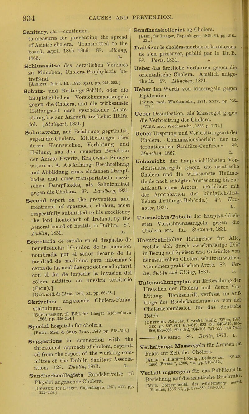 Sanitary, etc.— continued, to measures for preventing the spread of Asiatic cholera. Transmitted to the board, April 18th 1866. 8°. Albany, 1866. L- Scklusssatze des aerztlichen Vereines zu Munchen, Cholera-Prophylaxis be- treffend. [Aerztl. Intell.-Bl., 1875, XXII, pp. 221-222. J Schutz- und Eettungs-Schild, oder die hauptsiichlichen Vorsichtsmaassregeln gegen die Cholera, und die -wirksamste Heilungsart nach geschehener Anste- ckung his zur Ankunft iirztlicher Hiilfe. fol. [Stuttgart, 1831.] Schutzwehr, auf Erfahrung gegrimdet, gegen die Cholera. Mittheilungen iiher deren Kennzeichen, Verhiitung und Heilung, aus den neuesten Berichten der Aerzte Ewertz, Krajewski, Sinogo- -witzu.m. A. AlsAnhang: Beschreihung und Abhildnng eines einfachen Dampf- hades und eines transportabeln russi- schen Dampfhades, als Schutzmittel gegen die Cholera. 8°. Landberg, 1831. Second report on the prevention and treatment of spasmodic cholera, most respectfully submitted to his excellency the lord lieutenant of Ireland, by the general board of health, in Dublin. 8°. Dublin, 1831. L- Secretaria de estado en el despacho de beneficencia: [Opinion de la comision nombrada por el sefior decano de la facultad de medicina para informar & cerca de las medidas que deben adoptarsi con el fin de impedir la invasion del c61eTa asi^tico en nuestra territorio (Peru).] [Gac. med. de Lima, 1866, XI, pp. 66-68.] Skrivelser angaaende C holer a-Foran- staltninger. [Supplement, til Bibl. for Laeger, Kjobenhavn, 1865, pp. 338-354.] Special hospitals for cholera. [Prov. Med. & Surg. Jour., 1848, pp. 518-519.] Suggestions in connection veith the threatened approach of cholera, reprint- ed from the report of the -working com- mittee of the Dublin Sanitary Associa- ation. 12°. Dublin, 1873. L- Sundhedscollegiets Rundskrivelse til Physici angaaende Cholera. [Ugeskr. for Laeger, Copenhagen, 1851, XIV, pp. 222-224.] Sundhedakollegiet og Cholera. [Bibl. for Laeger, Copenhagen, 1849, VI, pp. 216- 231.] Traite sur le chol6ra-morbus et les moyens de s'en pr6server, publid par le Dr. B. 8°. Paris, 1831. TJeber das iirztliche Verfahren gegen die orientalische Cholera. Amtlich niitge- theilt. 8°. Munchen, 1831. Ueber den Werth von Massregeln gegen Epidemien. [Wien. med. Wochenschr., 1874, xxiv, pp. 735- 737.] TJeber Desinfection, als Massregel gegen die Verbreituug der Cholera. [WIEN. med. Wochenschr., 1866, p. 1171.] TJeber Ursprung und Verbreitungsart der Cholera. Commissionshericht der in- ternationalen Sanitats-Conferenz. 8°. Munchen, 1867. i» TJebersicht der hauptsachlichsten Vor- sichtsmassregeln gegen die asiatische Cholera und die wirksamste Heilme- thode nach erfolgter Ansteckung bis zur Ankunft eines Arztes. (Pablicirt mit. der Approbation der konigiich-arzt- lichen Priifungs-Behiirde.) 4°. Han- nover, 1831. L- TJebersichts-Tabelle der hauptsiichlich- sten Vorsichtsmassregeln gegen die' Cholera, etc. fol. Stuttgart, 1831. TJnentbehrlicher Eathgeber fur . Aller vfelche sich durch zweckmiiszige Diat in Bezug auf Speisen und Getranke von derasiatischen Cholera schutzenwollen. Von einempraktischen Arzte. 8°. Beta Un, Stettin und Elbing, 1831. L- TJntersuchungsplan zur Erforschung der Ursachen der Cholera und deren Ver- hiitung. Denkschrift, verfasst im Auf- trage deB Reichskanzleramtes von der Choleracommission fur das deutsche Reich. rOESTERR. Zeitschr. f. prakt, Heilk. Wien lSTO ' x£pp. 597-301, 617-619, 633-336, 640-64£t,66- 668, 681-682, 690-692,704-705, 737-789, ,40-/4-.]. The same. 8°. Berlin, 1873. i» Verhaltnngs-Massregelnfdr Armeen im Felde zur Zeit der Cholera. [Allg. militarftrztl.Zeitg., Beilage zur WU*. med. Presse , 1866, VII, pp. 310-312.] Verhaltungsregeln fur das Pnblikum in Beziehung auf die asiatische Brechrulir. [MED. CorreSPondbl. de. '^emterg. aerztL Vereins, 1836, VI, pp. 3//-380,3?8-Jtf9.J