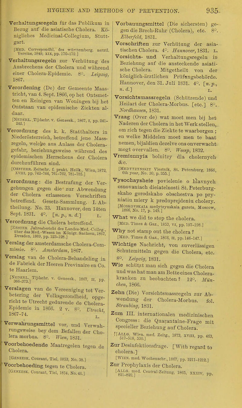 Verhaltungsregeln fiir das Publikum in Bezug auf die asiatisohe Cholera. K6- nigliches Medicinal-Collegium, Stutt- gart. [Med. Corresponds, des witrttemberg. aerztl. Vereins, 1849, XIX, pp. 170-172.] Verhaltungsregeln zur Verhiitung des Ausbrechens der Cholera und wahrend einer Cholera-Epidemie. 8°. Leipzig, 1867. Verordening (De) der Gemeente Maas- tricht, van 4. Sept. 1866, op het Ontsmet- ten en Reinigen van Woningen by het Ontstaan van epidemische Ziekten al- daar. [NEDERT,. .Tijdschr. v. GeneeBk., 1867, r, pp. 241- Verordnung des k. k. Statthalters in Niederosterreich, betreffend jene Mass- regeln, welcjze ans Anlass der Cholera- gefahr, beziehungsweise wahrend des epidemischen Herrschens der Cholera durchzufiihren sirid. [Oesterr. Zeitschr. f. prakt. Heilk., Wien 1872 XVIH, pp. 742-744, 761-762, 781-785.] Verordnung: die Bestrafung der Ver- gehungen gegen die- zur Abwendung der Cholera erlassenen Vorschriften betreffend. Gesetz-Sammlung. I. Ab- theilung. No. 33. Hannover, den 14ten Sept. 1831. 4°. 1%. p., n. A] l. Verordnung die Cholera betreffend. [Erster Jahresbericbt des Landes-Med.-ColW uber dasMed.-Wesen im Konigr. Sacbsen, 1867,' Dresden, 1869, pp. 123-128.] Verslag der amsterdamsche Cholera-Com- missie. 8°. Amsterdam, 1867. Verslag van de Cholera-Behandeling in de Fabriek derHeeren Previnaire en Co. te Haarlem. ^366^73]TIjll8chr- v- Geneesk., 1867, n, pp. Verslagen van de Vereeniging tot Ver- betering der Volksgezondheid, opge- richt te Utrecht gedurende de Cholera- Epidemie in 1866. 2 v. 8°. Utrecht, 1867-74. L ' Verwahxungsmittel vor, und Verwah- rungsweise bey dem Befallen der Cho- lera morbus. 8°. Wien, 1831. Voorbehoedende Maatregelen tegen de Cholera. [GENEESK. Courant, Tiel, 1853, No. 38.] Voorbehoeding tegen te Cholera. [Geneesk. Courant, Tiel, 1854, No. 46.] Vorbauungsmittel (Die sichersten) ge- gen die Brech-Ruhr (Cholera), etc. 8°. Mberfeld, 1831. Vorschriften zur Verhiitung der asia- tischen Cholera. 4°. Hannover, 1831. L. Vorsichts- und Verhaltungsregeln in Beziehung auf die ansteckende asiati- sche Cholera. Mitgetheilt von der koniglich-arztlichen Priifungsbehorde. Hannover, den 31. Juli 1831. 4°. In. p., n. d,] L. Vorsichtsmassregeln (Schiitzende) und HeiJart der Cholera-Morbus. [etc.] 8°... Nordhausen, 1831. Vraag (Over de) wat moet men bij het Naderen der Cholera in het Werk stellen,. om zich tegen die Ziekte te waarborgen ; en welke Middelen moet men te baat nemen, bijaldien dezelve ons onverwacht mogt overvallen. 8°. Weesp, 1832. Vremiennyia bolnitzy dla cholernych &c. [Medytzynskiy Viestnik, St. Petersburg, 1866 6tb year, No. 30, p. 355.] Vysochaysheie povielenie o hlavnych osnovaniach dieiatelnosti St. Peterburg- skaho gorodskaho obschestva po pry- niatiu miery k preduprejdeniu cholery. [Moskovskaia medytzynskaia gazeta, Moscow. 1866, No. 17, p. 149.] What we did to stop the cholera. [Med. Times & Gaz., 1853, vx, pp. 197-198.] Why not stamp out the cholera ? [MED. Times & Gaz., 1866, n, pp. 146-147.] Wichtige Nachricht, von zuverliissigen Schutzmitteln gegen die Cholera, etc. 8°. Leipzig, 1831. Wie schiit.zt man eich gegen die Cholera und was hat man am Bette eines Cholera- kranken zu beobachten? 12°. Miin- chen, 1866. Zehn (Die) Vorsichtsmassregeln zur Ab- wendung der Cholera-Morbus. fol. Straubing, 1831. Zum m. internationalen medizinischen Congress: die Quarantaine-Frage mit specieller Beziehung auf Cholera. rrA517-518W53a]med' Zeitg-' 18731 XVm' PP- 463> Zur Desinfektionsfrage. [With regard to cholera.] [Wien. med. Wochenschr., 1867, pp. 1211-1212.] Zur Prophylaxis der Cholera. [ eauSssT* Central-Zeitun». 65, xxxiv, pp.