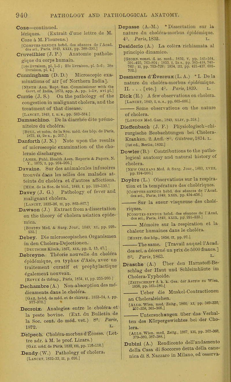 Coze—continued, leriques. (Extrait d'uue lettre de M. Coze a M. Flourens.) IComptes-rendds hebd. des sfiancns de l'Acad. des aoi., Paris, 18-19, xxix, pp. 388-390.] Cruveilhier (J. P.) Auatomie patholo- gique du corps humain. [I4e livraison, pi. 1-5 ; 20e livraison, pi. 5-6 ; 38e livraison, pi. 4.] Cunningham (D. D.) Microscopic exa- minations of air [of Northern India]. [Ninth Ann. Rept. San. Commissioner with the Govt, of India, 1872, app. A, pp. i-liv, xvi pi.] Currie (J. S.) On the pathology of the congestion in malignant cholera, and the treatment of that disease. [Lancet, 1849, I, n. s., pp. 583-584.] Damaschino. De la diarrhee dite premo- nitoire du cholera. [Bull, et m6m. de la Soc. m6d. des h&p. de Paris, 1873, n, 2e s.,p. 317.] Danforth (J. N.) Note upon the results of microscopic examination of the cho- leraic discharges. [Amer. Publ. Health Assn. Reports &. Papers, N. Y., 1875, I, pp. 264-266.J Davaine. Sur des animalcules infusoires trouve's daois les selles des malades at- teints du cholera et d'autres affections. [MEM. de la Soc. de biol., 1849, I, pp. 129-130.1 Davey (J. G.) Pathology of fever and malignant cholera. [Lancet, 1835-36, n, pp. 865-867.] Dawson (J.) Extract from a dissertation on the theory of cholera asiatica epide- mica. [Boston Med. & Surg. Jour., 1849, XL, pp. 229- 232.] Debey. Die microscopischen Organismen in den Cholera-Dejectionen. [Deutsche Klinik, 1867, XIX, pp. 2, 13, 47.] Debreyne. Thdorie nouvelle du cholera 6pidemique, ou typhus d'Asie, avec un traitement curatif et prophylactique egalement nouveau. [Retue de thgrap., Paris, 1854, II, pp. 253-260.] Dechambre (A.) Non-ahsorption des me- dicaments dans le cholera. [Gaz. hebd. de med. et de chirurg., 1853-54, I, pp. 977-978.] * Decroix. Analogies entre le cholera et la peste bovine. (Ext. du Bulletin de la Soc. cent, de m6d. vet.) 8°. Paris, 1872. L- Delpech. Cholera-morons d'Ecosse. (Let- tre adr. a M. le prof. Lizars.) [Gaz. m6d. de Paris, 1832, m, pp. 116-118.] Den&y (W.) Pathology of cholera; [Lancet, 1832-33, n, p. 626.] Depasae (A.-M.) * Dissertation sur la nature du choldra-inorbus <Spid<Sinique. 4°. Paris, 1832. l. Desiderio (A.) La colcra richiauiata al priucipio dinamico. [GlORN. venet. d. sc. med., 1852, v, pp. 141-164, 391-425, 763-804; 1853, I, 2as., pp. 385-418, 740- 762; II, pp. 703-728 j 1854, III, pp. 421-437,692- 702.] Desmarres d'Evereux (L. A.) *I. Dela nature du choiera-morbus epideinique. II. . . . [etc.] 4°. Paris, 1839. l. Dick (R.) A few observations on cholera. [Lancet, 1849, I, n. s„ pp. 665-666.] Some observations on the nature of cholera. [LONDON Med. Gaz., 1849, XLIV, p. 318.] Dieffenbach (J. F.) Physiologisch-chi- rurgische Beobachtungen bei Cholera- Kranken. 2. Ann. 8°. Giistrow, 1834. L. [1st ed., Berlin, 1832.] Dowler (B.) Contributions to the patho- logical anatomy and natural history of cholera. [New Orleans Med. & Surg. Jour., 1860, xvm, pp. 194-200.] Doyere (L.) Observations sur la respira- tion et la temperature des choleriques. [Comptes-rendus hebd. des seances de l'Acad. des sci., Paris, 1849, XXIX, pp. 454-456.] Sur la sueur visqueuse des chole- riques. [Comptes-RENDUS hebd. des stances de l'Acad, des sci., Paris, 1849, xxix, pp. 221-222.] Memoire sur la respiration et la chaleur humaines dans le cholera. [MONIT. des h&p., 1854, II, pp. 97.] The same. [Travail auqnel l'Acad. des sci. a decerne un prix de 5000 francs.] 8°. Paris, 1863. L- Drasche (A.) tjber den Harnstoff-Be- schlag der Haut und Schleinihiiute im Cholera-Typhoide. [Zeitschrift d. k. k. Ges. der Aerzte zu Wien, 1856, pp. 161-180. [ Ueber die Muskel-Contractionen an Choleraleichen. [Allo. Wien. med. Zeitg., 1866, XI, pp. 349-350, 357-358, 365-366.] Untersuchungen iiber das Verhal- ten des Korpergewichtes bei der Cho- lera. [ALLO. Wien. med. Zeitg., 1867, XII, pp. 367-368, 379-380, 387-388.] Dubini (A.) Rendiconto dell'andamento della Casa di Soccorso detta della cauo- nica di S. Nazzaro in Milauo, ed osserva-