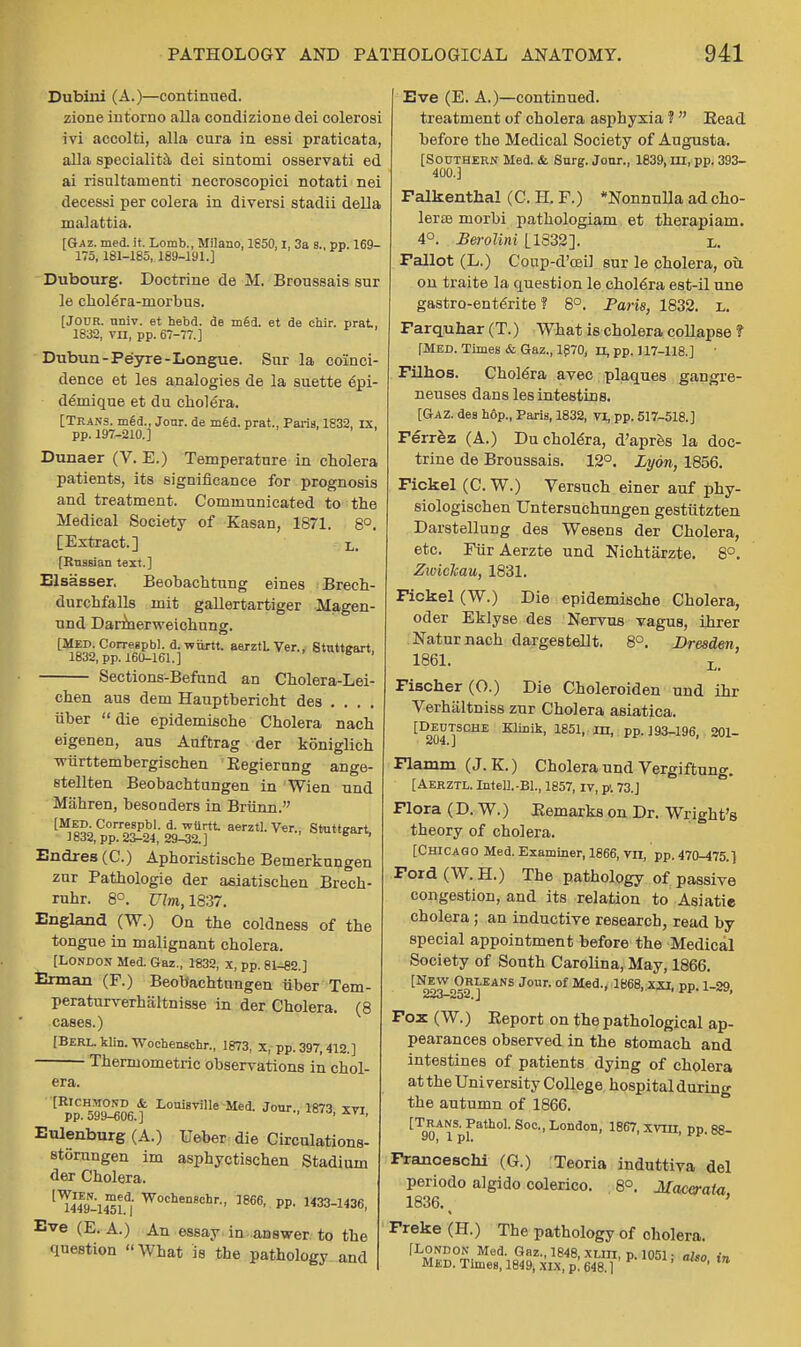 Dubini (A.)—continued, zione intorno alia condizione dei colerosi ivi accolti, alia cura in essi praticata, alia speciality dei sintomi osservati ed ai risultaruenti necroscopici notati nei decessi per colera in diversi stadii della malattia. [Gaz. med. it. Lomb., Milano, 1850.1. 3a s., pp. 169- 175,181-185, 189-191.] Dubourg. Doctrine de M. Broussais sur le cholera-niorbus. [JOUR. univ. et hebd. de m6d. et de chir. prat, 1832, vn, pp. 67-77.] Diibun-Peyre-Longue. Sur la coinci- dence et les analogies de la suette epi- deinique et du cholera. [Trans, med., Jour, de med. prat., Paris, 1832, ix, pp. 197-210.] Dunaer (V. E.) Temperature in cholera patients, its significance for prognosis and treatment. Communicated to the Medical Society of Kasan, 1871. 8°. [Extract.] L. [Russian text.] Elsasser. Beobachtung eines Brech- durchfalls mit gallertartiger Magen- und Darmerweichung. [Med. Corregpbl. d.wurtt. aerztl. Ver., Stutteart, 1832, pp. 160-161.] Sections-Befand an Cholera-Lei- chen aus dem Hauptbericht des . . . . iiber die epidemische Cholera nach eigenen, aus Auftrag der koniglich wiirttembergischen Eegierung ange- stellten Beobachtungen in Wien und Mahren, besonders in Briinn. [Med. Correspbl. d. -wiirtt. aerztl. Ver., Stuttgart 1832, pp. 23-24, 29-32.] oraugari, Endres(C) Aphoristische Bemerkungen zur Pathologie der asiatischen Brech- ruhr. 8°. Vim, 1837. England (W.) On the coldness of the tongue in malignant cholera. [London Med. Gaz., 1832, x, pp. 81-82.1 Erman (F.) Beobachtungen iiber Tem- peraturverhaltnisse in der Cholera. (8 cases.) [Berl. klin. Wochenschr., 1873, x, pp. 397,412.] Thermometry observations in chol- era. [Rpp.H59St Loui8vi,Ie Mei Jour-> 1873. xvi, Eulenburg (A.) Ueber die Circulations- storungen im asphyctischen Stadium der Cholera. 'TmwSu W0chenechr- ]866' PP- 33-1436, Eve (E. A.) An essay in answer to the question What is the pathology and Eve (E. A.)—continued. treatment of cholera asphyxia ? Read before the Medical Society of Augusta. [Southern Med. &. Surg. Jour., 1839, in, pp. 393- 400.] Falkenthal (C. H. F.) *Nonnulla ad cho- leras niorbi pathologiam et therapiam. 4°. Berolini [1332]. l. Fallot (L.) Coup-d'ceil sur le cholera, ou. on traite la question le cholera est-il une gastro-enterite ? 8°. Paris, 1832. L. Farquhar (T.) What is cholera collapse f [MED. Times & Gaz., 1870, n, pp. 117-118.] Filhos. Cholera avec plaques gangre- neuses danslesintestins. [Gaz. des h6p., Paris, 1832, VI, pp. 517-518.] Ferrez (A.) Du cholera, d'apres la doc- trine de Broussais. 12°. Lyon, 1856. Fickel (C. W.) Versuch einer auf phy- siologischen Untersuchungen gestiitzten Darstellung des Wesens der Cholera, etc. FurAerzte und Nichtiirzte. 8°. Zwickau, 1831. Fickel (W.) Die epidemische Cholera, oder Eklyse des Nervus vagus, ihrer Naturnach dargestellt. 8°. Dresden, 1861. L. Fischer (O.) Die Choleroiden und ihr Verhaltniss zur Cholera asiatica. [D^tsche KliDik, 1851, m, pp. 193-196, 201- Flamm (J. K.) Cholera und Vergiftung. [Aerztl. Intell.-Bl., 1857, iv, p. 73.J Flora (D. W.) Eemarks on Dr. Wright's theory of cholera. [Chicago Med. Examiner, 1866, vn, pp. 470-475.} Ford (W. H.) The pathology of passive congestion, and its relation to Asiatie cholera; an inductive research, read by special appointment before the Medical Society of South Carolina, May, 1866. [Non?'n°?VSANS Jour-of Med-' ^68, xxi, pp. 1-29, Fox (W.) Eeport on the pathological ap- pearances observed in the stomach and intestines of patients dying of cholera at the University College hospital during the autumn of 1866. [Trans. Pathol. Soc, London, 1867, xvm, pp. 88- Franoeschi (G.) Teoria induttiva del periodo algido colerico. 8°. Maceraia 1836. ' Freke (H.) The pathology of cholera. rL»C!ND0£ Med' Gflz-'1848. XUn, p. 1051: also in MID. Times, 1849, XIX, p. 648.1 ' **