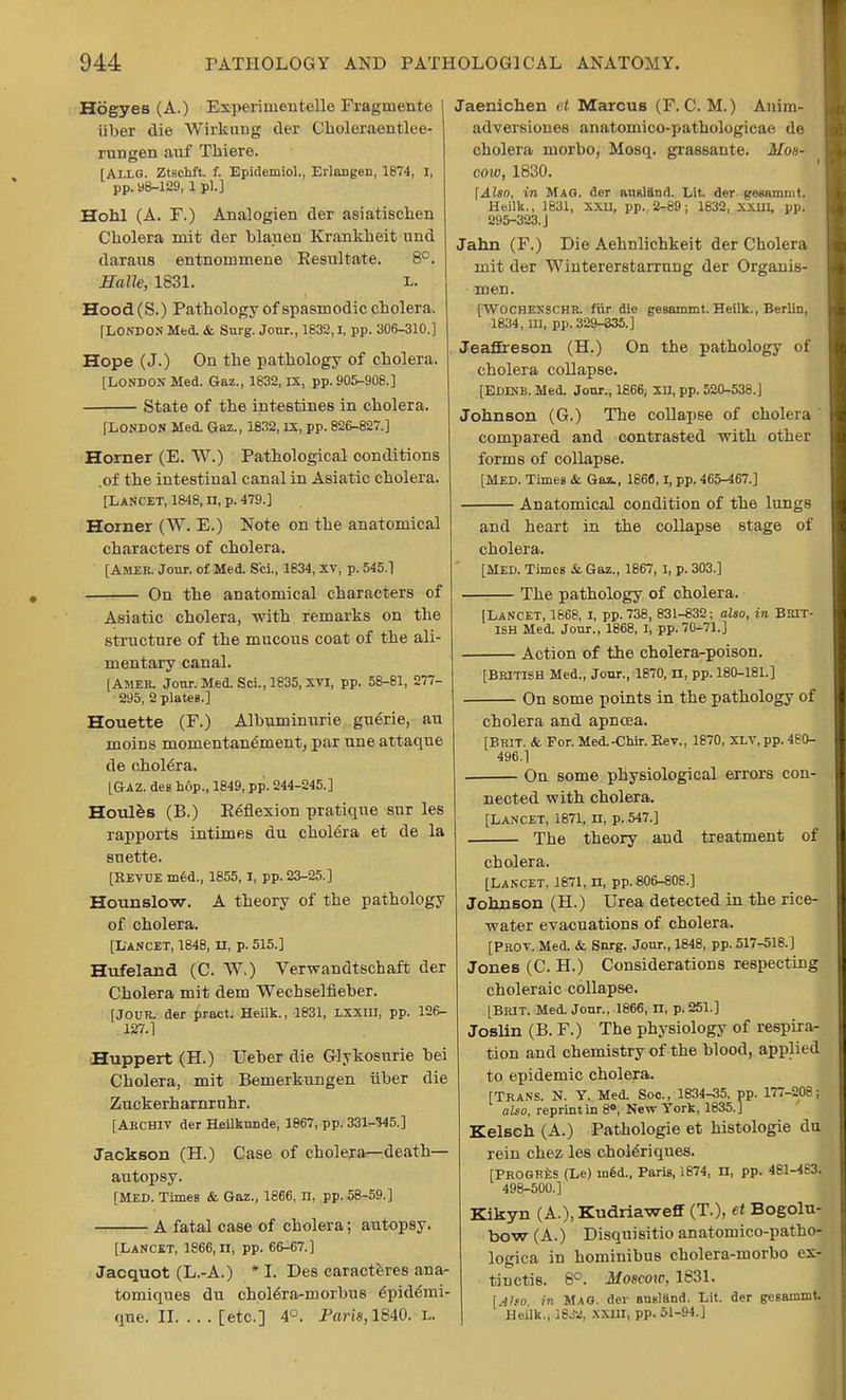 Hogyes (A.) Experimen telle Fragmente iiber die Wirkung der Choleraentlee- rungen auf Thiere. [Allg. Ztschft. f. Epidemiol., Erlangen, 1874, I, pp.y8-129, 1 pi.] Hohl (A. F.) Analogien der asiatischen Cholera mit der blauen Krankkeit nnd daraus entnonimene Resultate. 8°. Halle, 1831. l. Hood (S.) Pathology of spasmodic cholera. [LONDON Med. & Surg. Jour., 1832,1, pp. 306-310.] Hope (J.) On the pathology of cholera. [LONDON Med. Gaz., 1832, IX, pp. 905-908.] State of the intestines in cholera. [LONDON Med. Gaz., 1832, IX, pp. 826-827.] Horner (E. W.) Pathological conditions .of the intestinal canal in Asiatic cholera. [Lancet, 1848, n, p. 479.] Horner (W. E.) Note on the anatomical characters of cholera. [Amek. Jour, of Med. Sri., 1834, xv, p. 545.1 On the anatomical characters of Asiatic cholera, with remarks on the structure of the mucous coat of the ali- mentary canal. [Amer. Jour. Med. Sci., 1835, XVI, pp. 58-81, 277- 295, 2 plates.] Houette (F.) Albuminuric guerie, an moins momentanement, par une attaque de cholera. [Gaz. den hop., 1849, pp. 244-245.] Houles (B.) Reflexion pratique sur les rapports intimes du cholera et de la suette. [REVUE m6d., 1855, I, pp. 23-25.] Hounslow. A theory of the pathology of cholera. [Lancet, 1848, n, p. 515.] Hufeland (C. W.) Verwandtschaft der Cholera mit dem Wecbselfieber. [JOUR, der pract. Heilk., 1831, LXXIU, pp. 126- 127.] Huppert (H.) Ueber die Glykosnrie bei Cholera, mit Bemerkungen iiber die Zuckerharnrnhr. [ARCHIV der Heilkunde, 1867, pp. 331-345.] Jackson (H.) Case of cholera—death— autopsy. [MED. Times & Gaz., 1866, n, pp. 58-59.] A fatal case of cholera; autopsy. [Lancet, 1866, n, pp. 66-67.] Jacquot (L.-A.) * I. Des caracteres ana- tomiques du cholera-morbus 6pidemi- que. II [etc.] 4°. Faris, 1840. L. Jaenichen et Marcus (F. C. M.) Anim- adversiones anatomico-pathologicae de cholera niorbo, Mosq. grassante. Mos- cow, 1830. \Also, in Mag. der ausland. Lit. der genammt. Heilk., 1831, XXII, pp.. 2-89; 1632, XXIH, pp. 295-323. J Jahn (F.) Die Aehnlichkeit der Cholera mit der Wiutererstarrung der Organis- men. [Wochenschr. fiir die gesammt. Heilk., BerliD, 1834, III, pp. 329-335.] Jeafireson (H.) On the pathology of cholera collapse. [EDINB. Med. Jour., 1866, XU, pp. 520-538.] Johnson (G.) The collapse of cholera ' compared and contrasted with other forms of collapse. [MED. Times & Gaz., 1866,1, pp. 465-467.] Anatomical condition of the lungs and heart in the collapse stage of cholera. [MED. Times & Gaz., 1867, I, p. 303.] The pathology of cholera. [Lancet, 1868, I, pp.738, 831-332; also, in Brit- ish Med. Jour., 1868, I, pp. 70-71.] Action of the cholera-poison. [British Med., Jour., 1870, n, pp. 180-181.] On some points in the pathology of cholera and apneea. [Brit. & For. Med.-Chir. Rev., 1870, xlv, pp. 480- 496.] On Borne physiological errors con- nected with cholera. [Lancet, 1871, n, p. 547.] The theory and treatment of cholera. [Lancet, 1871, n, pp. 806-808.] Johnson (H.) Urea detected in the rice- water evacuations of cholera. [PROV. Med. &. Surg. Jour., 1848, pp. 517-518.] Jones (C. H.) Considerations respecting choleraic collapse. [BRIT. Med. Jour., 1866, n, p. 251.] Joslin (B. F.) The physiology of respira- tion and chemistry of the blood, applied to epidemic cholera. [Trans. N. Y. Med. Soc, 1834-35. pp. 177-208; also, reprint in 8°, New York, 1835.] Kelsch (A.) Pathologie et histologic du rein chez les choleriques. [PROGRES (Le) med., Paris, 1874, n, pp. 481-483. 498-500.] Kikyn (A.), Kudriaweflf (T.), et Bogolu- bow (A.) Disquisitio anatomico-patho- logica in hominibus cholera-morbo ex- tiiictis. 8°. Moscow, 1831. [Alto, in Mag. der ausliind. Lit. der gesammt. Heilk., 1844, XXIII, pp. 51-94.J