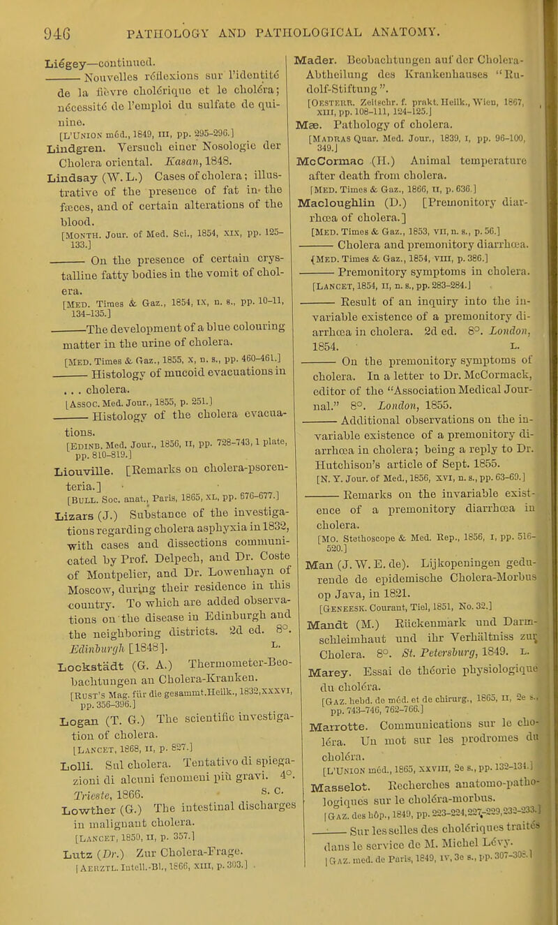 Liegey—continued. Nouvelles reflexions sur l'idenfcite- de la fievre oholeriquo et le cholera; necessity do l'einploi du sulfate de qui- nine. [L'XJNION mfid., 1849, m, pp. 295-296.] Lindgreu. Versucb eiaer Nosologic der Cholera oriental. Kasan, 1848. Lindsay (W. L.) Cases of cholera; illus- trative of the presence of fat in- the faces, and of certain alterations of the blood. [MONTH. Jour, of Med. Sci., 1854, XIX, pp. 125- 133.] On the presence of certain crys- talline fatty bodies in the vomit of chol- era. [Med. Times & Gaz., 1854, IX, n. s., pp. 10-11, 134-135.] The development of a blue colouring matter in the urine of cholera. [MED. Times & Gaz., 1855, X, n. s., pp. 460-461.] . Histologv of mucoid evacuations in Mader. Beobachtungen aul'dcr Cholera- Abthcilung des Krankeuhauses Ru- dolf-Stiftung. [Oesterr. ZeitPchr. f. prakt.Heilk., Wlen, 1867, xin, pp. 108-111, 124-125. J Mae. Pathology of cholera. [Madras Quar. Med. Jour., 1839, I, pp. 96-100, 349.J McCormac (H.) Auiroal temperature after death from cbolera. [MED. Times & Gaz., 1866, II, p. 636 ] Macloughlin (D.) [Premonitory diar- rhoea of cholera.] [Med. Times & Gaz., 1853, VII, n. b., p. SC.] Cholera and premonitory diarrhoea. {Med. Times & Gaz., 1854, vm, p. 386.] Premonitory symptoms in cholera. [Lancet, 1854, n, n. s„ pp. 283-284.] Result of an inquiry into the in- . . . cholera. [Assoc. Med. Jour., 1855, p. 251.) Histology of the cholera evacua- tions. [EDINB. Med. Jour., 1850, II, pp. 728-743,1 plate, pp. 810-819.] Liouville. [Remarks on cholera-psoren- teria.] [BULL. Soc. anat, Paris, 1865, XL, pp. 676-677.] Lizars (J.) Substance of the investiga- tions regarding cholera asphyxia in 1832, ■with cases and dissections communi- cated by Prof. Delpech, and Dr. Coste of Montpelier, and Dr. Lowenhayn of Moscow, during their residence in this country. To which are added observe tions on the disease in Edinburgh and the neighboring districts. 2d ed. 8° Edinburgh [18481- L- Lockstadt (G. A.) Thermometcr-Beo bachtuugen an Cholera-Kranken. [RUST'S Mag. fiir die gesammt.Heilk., 1832.XXXVI, pp. 356-396.] Logan (T. G.) The scientihe investiga- tion of cholera. [Lancet, 1868, II, p. 827.] Lolli. Sul cholera. Tentative di spiega- zioni di alcuni fenomeni pih. gravi. 4°. Trieste, 1866. s- c- Lowther (G.) The intestinal discharges in malignant cholera. [Lancet, 1850, n, p. 357.1 Lutz (Dr.) Zur Cholera-Frage. I AEliZTL. Iutell.-Bl., 1SC6, XIII, p. 303.] variable existence of a premonitory di arrheca in cholera. 2d ed. 8°. London, 1854. L. On the premonitory symptoms of cholera. In a letter to Dr. McCormack, editor of the Association Medical Jour- nal. 8°. London, 1855. Additional observations on the in- variable existence of a premonitory di- arrhoea in cholera; being a reply to Dr. Hutchison's article of Sept. 1855. [N. Y. Jour, of Med., 1856, XVI, n. s., pp. 63-69.] ■ Remarks on the invariable exist- ence of a premonitory diarrhoea in cholera. [Mo. Stethoscope &. Med. Rep., 1856, I, pp. 516-j 520.] Man (J. W. E. de). Lijkopcningen gedu- rende de epidemische Cholera-Morbus op Java, in 1821. [GIeneesk. Courant, Tiel, 1851, No. 32.] Mandt (M.) Ruckenmark und Darffij schleimhaut und ihr Verkaltniss zur, Cholera. 8°. St. Petm-sburg, 1849. l. » Marey. Essai de theorie physiologiquj du cholera. [Gaz. hebd. do m6d. et de chirurg., 1865, II, 2e B| pp. 743-740, 762-706.] Marrotte. Communications sur le cho- lera. Un mot sur les prodromes dt| cholera. [L'UNION mud., 1865, XXVIU, 2e s.,pp. 132-134.] . Masselot. Rccherches anatomo-patho- lon-iques sur le cholera-inorbus. [G°AZ. des hop., 1849, pp. 223-224,227.-229,232-233.] Sur lesselles des choleriques traites dans le service de M. Michel Levy. 1 Gaz. med. de Paris, 1849, IV, 3c s., pp. 307-30c.l (