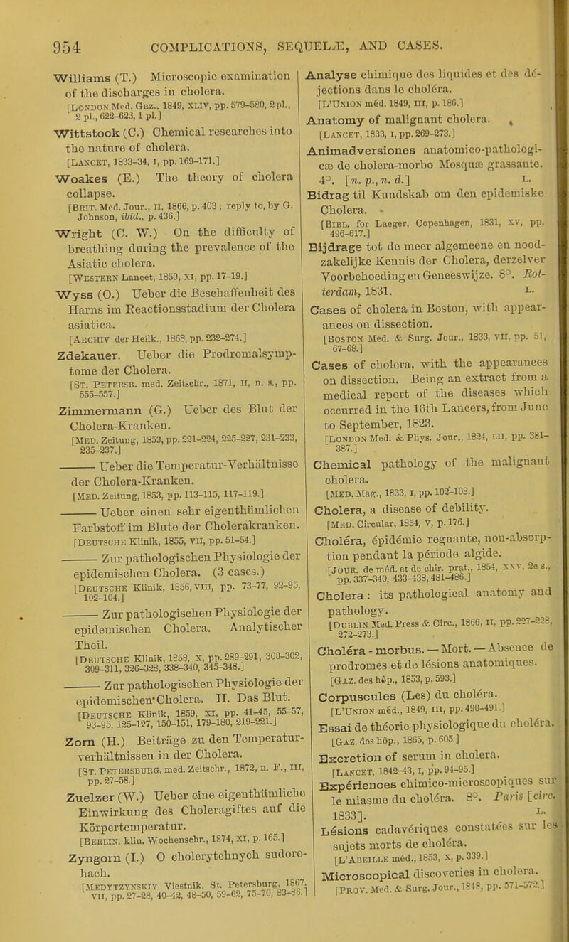 Williams (T.) Microscopic examination of the discharges in cholera. [LONDON Med. Gaz., 1849, xliv, pp. 579-580, 9pi., 2 pi., 622-623,1 pi.] Wittstock (C.) Chemical researches into the nature of cholera. [Lancet, 1833-34, i, pp. 169-171.1 Woakes (E.) The theory of cholera collapse. [Brit. Med. Jour., n, 1866, p. 403 ; reply to, by O. Johnson, ibid., p. 436.] Wright (C. W.) On the difficulty of breathing during the prevalence of the Asiatic cliolera. [Western Lancet, 1850, XI, pp. 17-19.] Wyss (O.) Ueber die Beschaffenheit des Hams im Reactionsstadiuui der Cholera asiatica. [Archiv derHeilk., 1868, pp. 232-274.] Zdekauer. Ueber die Prodroinalsyinp- tome der Cholera. [St. Petersb. med. Zeitschr., 1871, n, n. s., pp. 555-557.] Zimmermann (G.) Ueber des Bint der C holera-Kr anken. [MED. Zeitung, 1853, pp. 221-224, 225-227, 231-233, 235-237.J Ueber die Teinperatur-Verhiiltnisse der Cholera-Kranken. | MED. Zeitung, 1853, pp. 113-115, 117-119.] • Ueber einen sehr eigenthumlichen Farbstoff im Blute der Cholorakranken [Deutsche Klinik, 1855, vn, pp. 51-54.] Zur pathologiscben Physiologie der epidemischen Cholera. (3 cases.) I Deutsche Klinik, 1856, vm, pp. 73-77, 92-95, 102-104.] Zur patbologischen Physiologie der epidemischen Cholera. Analytiscber Theil. I Deutsche Klinik, 1858. x, pp. 289-291, 300-302, 309-311, 326-328, 338-340, 345-348.] Zur pathologiscben Physiologie der epidemischen*Cholera. II. Das Blut [Deutsche Klinik, 1859, XI, pp. 41-45, 55-57, 93-95, 125-127, 150-151, 179-180, 219-221.] Zorn (H.) Beitrage zu den Temperatur- verbiiltnissen in der Cholera. [St Petersburg, med. Zeitschr., 1872, n. F., m, pp. 27-58.] Zuelzer (W.) Uober eine eigeuthiiniliche Einwirkung des Cboleragiftes auf die Korpertemporatur. [Berlin, klin. Wochenschr., 1874, XI, p. 165.1 Zyngorn (I.) O cholerytcbnych sudoro- bach. [Mkdytzynskiy Viestnik, St. Petersburg, 1867. VII, pp. 27-28, 40-42, 48-50, 59-02, 75-76, 8J-S6. | Analyse chiniique des liquides et des de- jections dans lo cholera. [L'UXION mdd. 1849, III, p. 180.] Anatomy of malignant cholera. t [LANCET, 1833, I, pp. 269-273.] Aniniadversiones anatomico-pathologi- cal de cbolera-morbo Mosqiuc grassante. 4°. [w. J3., n. <Z.] i Bidrag til Kuudskab om den epidemiske Cholera. - [BlBL. for Laeger, Copenhagen, 1831, XV, pp. 496-617.] Bijdrage tot do meer algemeene en nood- zakelijke Kennis der Cholera, derzelver VoorbehoedingenGeneeswijze. 8°. Rot- terdam, 1831. l. Cases of cholera in Boston, with appear- ances on dissection. [Boston Med. & Surg. Jour., 1833, vn, pp. 51, 07-68.] Cases of cholera, with the appearances on dissection. Being an extract from a medical report of the diseases which occurred in the 16th Lancers, from June to September, 1S23. [London Med. & Phys. Jour., 1824, LU, pp. 381- 387.] Chemical pathology of the malignant cholera. [MED. Mag., 1833, I, pp. 102-108.J Cholera, a disease of debility. [MED. Circular, 1854, V, p. 176.] Cholera, epid6urie regnante, non-absorp- tion pendant la p6riode algide. [Jour, de med. et de chir. prat,, 1854, XXV, 2e s., pp. 337-340, 433-438, 481-486.] Cholera : its pathological anatomy and pathology. [Dublin Med. Press & Circ, 1866, n, r?. 227-228] 272-273.] Cholera - morbus. — Mort. — Absence de prodromes et de 16sions anatouiiques. [Gaz. dea h6p., 1853, p. 593.] Corpuscules (Les) du choldra, [L'UNION m§d., 1849, III, pp. 490-491.] Essai de th6orie physiologinue du cholera. [GAZ. des hop., 1865, p. 605.] Excretion of serum in cholera. [LANCET, 1842-43, I, pp. 94-95.] Experiences chimico-microscopiques sur le miasme da cholera. 8°. Faris [circ. 1833]. L; Lesions cadavdriques constatCes sur le| sujets morts de cholera. [L'Abeille med., 1853, X, p. 339.] Microscopical discoveries in cholera. ' [PROV. Med. & Surg. Jour., 1S48, pp. 571-572.]