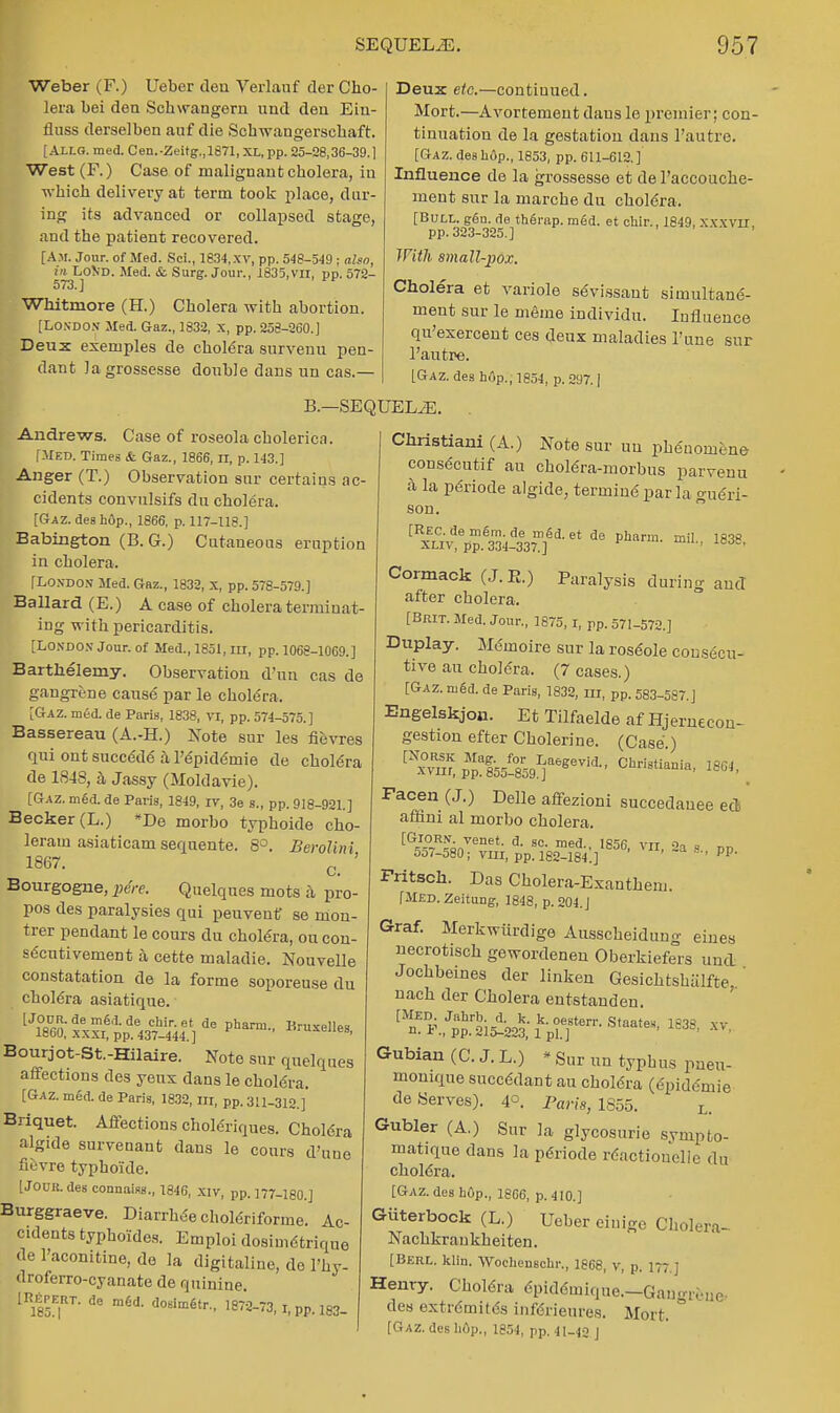 Weber (F.) Uebcr deu Verlanf der Cho- lera bei dea Schwangern uud dea Eia- fluss derselbea auf die Schwaagersehaft. ; Allg. med. Cen.-Zeitg.,1871, XL, pp. 25-28,36-39.] West (F.) Case of malignant cholera, iu which delivery at term took place, dur- ing its advanced or collapsed stage, and the patient recovered. [Am. Jour, of Med. Sci., 1834,xv, pp. 548-549 ; also, in Lo\d. Med. & Surg. Join-., 1835,vn, pp. 572- 573. ] Whitmore (H.) Cholera with abortion. [London Med. Gaz., 1832, x, pp. 258-260.] Deux exemples de cholera survenu pen- dant lagrossesse double dans un cas.— Deux etc.—continued. Mort.—Avortemeut dans le premier; con- tinuation de la gestation dans l'autre. [Gaz. des hop., 1853, pp. 611-612. ] Influence de la grossesse et de l'accouche- ment sur la marche du cholera. [Bull. gSn. de therap. m6d. et chir., 1849, XXXVII pp. 323-325.] With, small-pox. Cholera et variole sevissant simultane- ment sur le meme individu. Influence qu'exercent ces deux maladies Tune sur l'autre. [Gaz. dea hop., 1854, p. 297. ] Andrews. Case of roseola cholerica. [Med. Times & Gaz., 1866, n, p. 143.] Anger (T.) Observation sur certains ac- cidents convulsifs du cholera. [Gaz. des hOp., 1866, p. 117-118.] Babington (B. G.) Cutaneous eruption in cholera. [London Med. Gaz., 1832, x, pp. 578-579.] Ballard (E.) A case of cholera terminat- ing with pericarditis. [London Jour, of Med., 1851, in, pp. 1068-1069.] Bartkelerny. Observation d'un cas de gangrene cause par le cholera. [Gaz. m6d. de Paris, 1838, VI, pp. 574-575.] Bassereau (A.-H.) Note sur les fievres qui ont sucee'de' a l'epide'mie de cholera de 1S4S, a Jassy (Moldavie). [Gaz. m6d. de Pari3, 1849, iv, 3e g., pp. 918-921.] Becker (L.) *De morbo typhoide cho- leram asiaticamsequente. 8°. Bevolinl 1867. Q ' Bourgogne, pere. Quelques mots a pro- pos des paralysies qui peuvenf se mou- trer pendant le cours du cholera, ou con- secutivement a cette maladie. Nouvelle constatation de la forme soporeuse du cholera asiatique. LJl?6aXxxr6ppde437-^r]de Phara Bruxe11-- Bourjot-St.-Hilaire. Note sur quelques affections des yeux dans le chole'ra. [Gaz. med. de Paris, 1832, rrr, pp. 311-312.]' Briquet. Affections cholenques. Chol6ra algide survenant dans le cours d'uue fievre typhoide. [Jouu.des connaiss., 1846, xiv, pp. 177-180.] Burggraeve. Diarrhee choleriforme. Ac- cidents typhoYdes. Emploi dosimetrique de l'aconitine, de la digitaline, do l'hy- droferro-cyanate de quinine lR|rKRT. de med. dosim6,r.t ,872-73, i, pp. 183. B.—SEQUEL2E. . Christiani (A.) Note sur un phduomtne consecutif au choMra-morbus parvenu a la pdriode algide, termine par la gue'ri- son. [REC.de me~m.de rned. et de pharm. mil 1818 xliv, pp. 334-337.] ' Cormack (J.R.) Paralysis during and after cholera. [Brit. Med. Jour., 1875,1, pp. 571-572.] Duplay. Me-inoire sur la roseole consecu- tive au cholera. (7 cases.) [Gaz. nie~d. de Paris, 1832, nr, pp. 583-587. J Engelskjon. Et Tilfaelde af Hjernecon- gestion efter Cholerine. (Case ) [ ™ppal55^91]aeeeVid-' ChdStiaUia' 18G\ Facen (J.) Delle affezioni succedauee eel affini al morbo cholera. vn, 2a s., pp. [Giorn. venet. d. sc. med., 1856 5oi-580; vm, pp. 182-184.] ' Fritsch. Das Cholera-Exauthem. [Med. Zeitung, 1848, p. 204. J Graf. Merkwiirdige Ausscheidung einea necrotisch gewordenen Oberkiefers uud Joehbeines der linken Gesichtslnilfte nach der Cholera entstanden. ^'SS^ttff-8^ leas, xv Gubiau (C. J. L.) * Sur un typhus pneu- moniae succ6dant au cholera (epidemie deserves). 4°. Pam, 1855. L. Gubler (A.) Sur la glycosurie svmpto- matique dans la pdriode reactiouelle du chol6ra. [Gaz. des hop., 1866, p. 410.] Giiterbock (L.) Uober einigc Ckolera- Nachkraukheiten. [Berl. klin. Woehenschr., 1868, v, p. 177.] Henry. Cholera cpideunque.-Gn,, M des extremites inferieures. Mort. [Gaz. des hOp., 1854, pp. 41—^o j