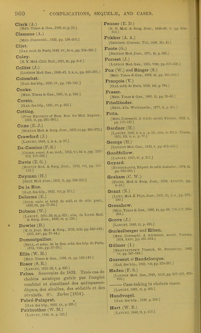 Clark (A.) | Med. Times & Gnz., 1866, II, p. 59.] Clemens (A.) [MED. ConversW., 1832, pp. 198-200.] Cliet. [Gaz. mod. de Paris, 1819, IV, 3e 8., pp. 324-325.] Coley. [N. Y. Med.-Chir. Bull., 1831, II, pp. 6-8.] Collier (J.) [LONDON Med. Gaz., 1842-13, I, n, s., pp. 369-370.] Colombat. [Gaz. des bGp., 1830, IV, pp. 128-129.] Cooke. [MED. Times & Gaz., 1861, II, p. 322.] Corsin. [Gaz. des hOp., 1831, IV, p. 265.] Cotting. [From Records of Bost, Soc. for Med. Improv. 1856, II, pp. 281-282.] Coxe (E.J.) [BOSTON Med. & Surg. Jour., 1855, u, pp. 369-373.] Crawford (J.) [Lancet, 1849, I, n. s., p. 97.] Da-Camino (F. S.) [GlORN. venet. d. sc.med., 1855, VI, 2a s.,pp. 197- 212, 517-536.] Davis (E.G.) TBOSTOS Med. &. Surg. Jour., 1833, VII, pp. 111- 112.1 Dayman (H.) [BRIT. Med. Jour., 1865, ir, pp. 549-550.] De la Rue. [Gaz. des hOp., 1833, vn, p. 211.] Delorme (E.) [JOUR. univ. et hebd. de med. et de cbir. prat., 1832,1.x, pp. 77-84.] Dobson (W.) [Lancet, 1831-32. n, p. 651; also, in, Lond. Med. & Surg. Jour., 1833, II, p. 156.J Dowler (B.) [N. O. Jour. Med. & Surg., 1856, xm, pp. 620-640; 1857, XIV, pp. 37-44.] Dumontpallier. [BULL, et m6m. de la Soc. mgd. des hOp. de Paris, 1672, VIII, pp. 57-59.'] Ellis (W. H.) [Med. Times & Gaz., 1366, II, pp. 142-143.] Elisor (S. R.) [LANCET, 1831-32,1, p. 620.] Fabas. Souvenirs de 1832. Trois cas de chol6ra asiatique gu<5rir par l'emploi combind et sirnultane des antispasrno- diques, des alcalins, des s6datifs et des rtivulsifs. 8°. Taries [1854]. Fabre-Palaprat. [Gaz. des hop., 1835, IX, p. 223.] Fairbrother (W. M.) [Lancet, 1848, 11, p. 125.] Fenner (E. D.) [N. O. Mod. &. Surg. Jour., 1818-49, v, pp. 804- 810.] Fokker (A. A.) [Geneesk. Courunt, Tlel, 1618, No. 45.] Foote (G.) [British Med. Jour., 1871, n, p. 352.] Forrest (J.) [LONDON Med. Gaz., 1831, vm, pp. 627-628.] Fox (W.) and Ringer (S.) [MED. Times & Gaz., 1866, II, pp. 391-392.] Francois (V.) [Gaz. med. de Paris, 1832, III, p. 784.] Fraser. [MED. TimeB &. Gaz., 1866, II, pp. 59-60.] Friedlander. [Berl. klin. Wochenschr., 1873, x, p. 451] Fritz. [MED. Correspbl. d. wttrtt. aerztl. Vereias. 1832, I, pp. 119-120.] Gardner (H.) [Lancet, 1849, I, n. a., p. 12; also, in MED. Times, 1851,111, n. s., p. 77.] George (H.) [London Med. Gaz., 1832, x, pp. 415-116.] Goodfellow. [LANCET, 1853,11, p. 311.] Goyard. [BuRggrakve, Repert. do m6d. dosimetr., 1874, II, pp. 263-265.] Graham (C. W.) [Edinb. Med. & Surg. Jour., 1832, XXXVUI, pp.  0-10.] Grant (N.) ILO\n. Med. &. Pbys. Jour., 1631, XI, u. s., pp. 275- 290.] Greenhow. [MED. Times Sc. Gaz., 1866, II, pp. 83, 116-117, 392- 393.] Grove (J.) [Lancet, 1849, n, p. 425.] Guckelberger und Elben. [Med. Correspbl. d. wurttemb. aerztl. Vereins, 1854, XXIV, pp. 251-254.] Giibner (I.) [MEDYTZYNSKIY Viestnik, St. Petersburg-, 1366, VI, pp. 547-548.1 Guersent ct Baudelocque. [GAZ. deB hop., 1833, VII, pp. 379-381.] Haden (F. S.) [LONDON Med. Gaz., 1843, XLII, pp. 627-530, 673- 675.] . . Case-taking in cholera cas<' [Lancet, 1865, II, p. 469.] Handvogel. [GAZ. des hop., 1818, p. 553.] Hart (W. B.) I [Lancet, 1818, II, p. 419-1